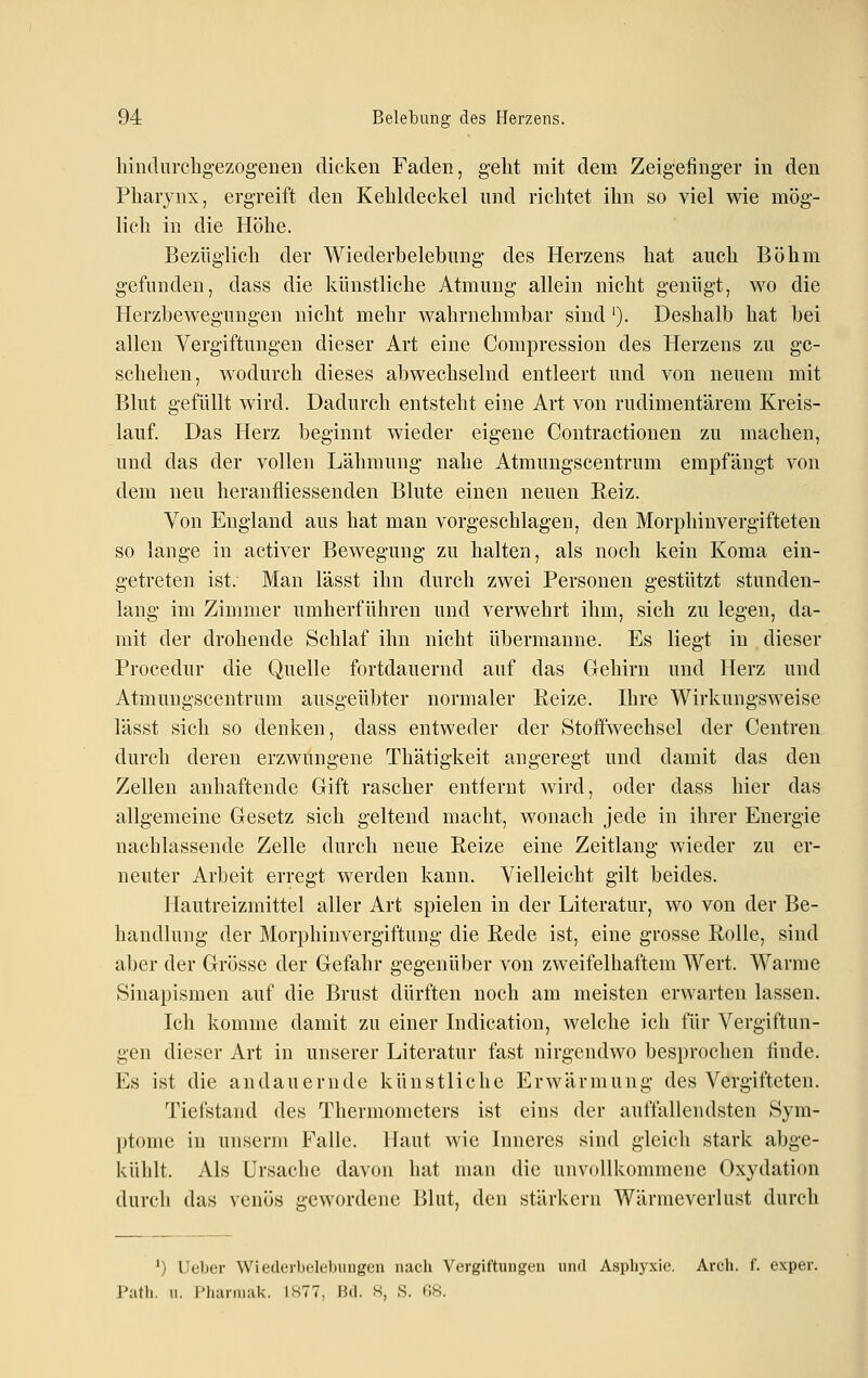 hindurclig-ezogenen dicken Faden, geht mit dem Zeigefinger in den Pharynx, ergreift den Kehldeckel und richtet ihn so viel wie mög- lich in die Höhe. Bezüglich der Wiederbelebung des Herzens hat auch Böhm gefunden, dass die künstliche Atmung allein nicht genügt, wo die Herzbeweguugen nicht mehr Avahrnehmbar sind '). Deshalb hat bei allen Vergiftungen dieser Art eine Compression des Herzens zu ge- schehen, wodurch dieses abwechselnd entleert und von neuem mit Blut gefüllt wird. Dadurch entsteht eine Art von rudimentärem Kreis- lauf. Das Herz beginnt wieder eigene Contractionen zu machen, und das der vollen Lähmung nahe Atmungscentrum empfängt von dem neu heranfliessenden Blute einen neuen Reiz. Von England aus hat man vorgeschlagen, den Morphinvergifteten so lange in activer Bewegung zu halten, als noch kein Koma ein- getreten ist. Man lässt ihn durch zwei Personen gestützt stunden- lang im Zimmer umherführen und verwehrt ihm, sich zu legen, da- mit der drohende Schlaf ihn nicht übermanne. Es liegt in dieser Procedur die Quelle fortdauernd auf das Gehirn und Herz und Atmungscentrum ausgeübter normaler Reize. Ihre Wirkungsweise lässt sich so denken, dass entweder der Stoffwechsel der Centren durch deren erzwungene Thätigkeit angeregt und damit das den Zellen anhaftende Gift rascher entfernt wird, oder dass hier das allgemeine Gesetz sich geltend macht, wonach jede in ihrer Energie nachlassende Zelle durch neue Reize eine Zeitlang wieder zu er- neuter Arbeit erregt werden kann. Vielleicht gilt beides. Hautreizmittel aller Art spielen in der Literatur, wo von der Be- handlung der Morphinvergiftung die Rede ist, eine grosse Rolle, sind aber der Grösse der Gefahr gegenüber von zweifelhaftem Wert. Warme Sinapismen auf die Brust dürften noch am meisten erwarten lassen. Ich komme damit zu einer Indication, welche ich für Vergiftun- gen dieser Art in unserer Literatur fast nirgendwo besprochen finde. Es ist die andauernde künstliche Erwärmung des Vergifteten. Tiefstand des Thermometers ist eins der auffallendsten Sym- l)tonie in unserm Falle. Haut wie Inneres sind gleich stark abge- kühlt. Als Ursache davon hat man die unvollkommene Oxydation durch das venös gewordene Blut, den stärkern Wärraeverlust durch ') Lieber Wiederbelebungen nach Vergiftungen und Asphyxie. Areh. f. exper. Path. u. Pharniak. IH77, Bd. 8, S. 68.