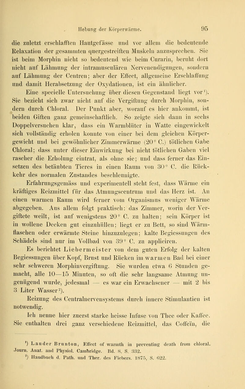 die zuletzt ei-schlafften Hautgefässe und vor allem die bedeutende Relaxation der gesammten quergestreiften Muskeln anzusprechen. Sie ist beim Morphin nicht so bedeutend wie beim Curarin, beruht dort nicht auf Lähmung der intramusculären Nervenendigungen, sondern auf Lähmung der Centren; aber der Effect, allgemeine Erschlaffung und damit Herabsetzung der Oxydationen, ist ein ähnlicher. Eine specielle Untersuchung über diesen Gregenstand liegt vor'). Sie bezieht sich zwar nicht auf die Vergiftung durch Morphin, son- dern durch Chloral. Der Punkt aber, worauf es hier ankommt, ist beiden Giften ganz gemeinschaftlich. So zeigte sich dann in sechs Doppelversuchen klar, dass ein Warmblüter in Watte eingewickelt sich vollständig erholen konnte von einer bei dem gleichen Körper- gewicht und bei gewöhnlicher Zimmerwärme (20^0.) tötlichen Gabe Chloral; dass unter dieser Einwirkung bei nicht tötlichen Gaben viel rascher die Erholung eintrat, als ohne sie; und dass ferner das Ein- setzen des betäubten Tieres in einen Raum von 30*^ C. die Rück- kehr des normalen Zustandes beschleunigte. Erfahrungsgemäss und experimentell steht fest, dass Wärme ein kräftiges Reizmittel für das Atmungscentrum und das Herz ist. An einen warmen Raum wird ferner vom Organismus weniger Wärme abgegeben. Aus allem folgt praktisch: das Zimmer, worin der Ver- giftete weilt, ist auf wenigstens 20^ C. zu halten; sein Körper ist in wollene Decken gut einzuhüllen; liegt er zu Bett, so sind Wärm- flaschen oder erwärmte Steine hinzuzulegen; kalte Begiessungen des Schädels sind nur im Vollbad von 39 C. zu appliciren. Es berichtet Liebermeister von dem guten Erfolg der kalten Begiessungen über Kopf, Brust und Rücken im warmen Bad bei einer sehr schweren Morphinvergiftung. Sie wurden etwa 6 Stunden ge- macht, alle 10—15 Minuten, so oft die sehr langsame Atmung un- genügend wurde, jedesmal — es war ein Erwachsener — mit 2 bis 3 Liter Wasser^). Reizung des Centralnervensystems durch innere Stimulantieu ist notwendig. Ich nenne hier zuerst starke heisse Infuse von Thee oder Kaffee. Sie enthalten drei ganz verschiedene Reizmittel, das Coffein, die 0 Lander Brunton, Effect of warmth in preventing death frora chloral. Journ. Anat. and Physiol. Cambridge. Bd. 8, S. 332. ^) Handbuch d. Path. und Ther. des Fiebers. 1875, S. 622.