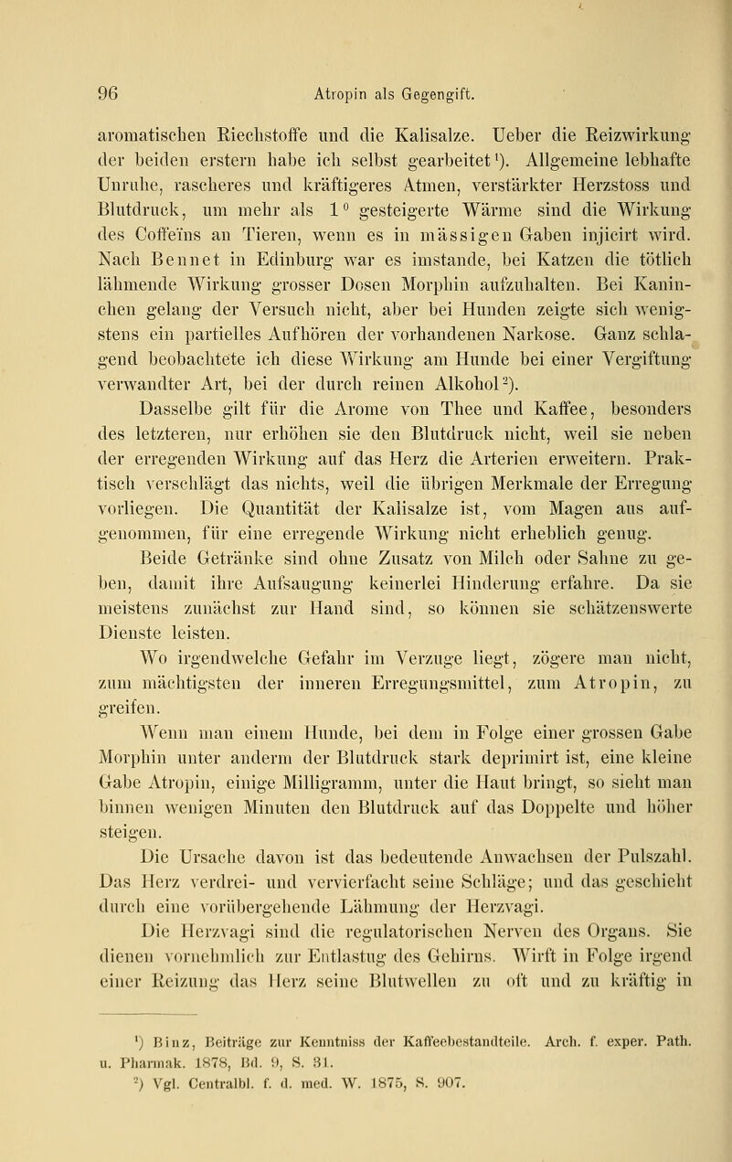 aromatischen Riechstoffe und die Kalisalze. Ueher die Reizwirkung der beiden erstem habe ich selbst gearbeitet'). Allgemeine lebhafte Unruhe, rascheres und kräftigeres Atmen, verstärkter Herzstoss und Blutdruck, um mehr als 1*^ gesteigerte Wärme sind die Wirkung des Coffeins an Tieren, wenn es in massigen Gaben injicirt wird. Nach Bennet in Edinburg war es imstande, bei Katzen die tötlich lähmende Wirkung grosser Dosen Morphin aufzuhalten. Bei Kanin- chen gelang der Versuch nicht, aber bei Hunden zeigte sich wenig- stens ein partielles Aufhören der vorhandenen Narkose. Ganz schla- gend beobachtete ich diese Wirkung am Hunde bei einer Vergiftung- verwandter Art, bei der durch reinen Alkohol-). Dasselbe gilt für die Arome von Thee und Kaffee, besonders des letzteren, nur erhöhen sie den Blutdruck nicht, weil sie neben der erregenden Wirkung auf das Herz die Arterien erweitern. Prak- tisch verschlägt das nichts, weil die übrigen Merkmale der Erregung vorliegen. Die Quantität der Kalisalze ist, vom Magen aus auf- genommen, für eine erregende Wirkung nicht erheblich genug. Beide Getränke sind ohne Zusatz von Milch oder Sahne zu ge- ben, damit ihre Aufsaugung keinerlei Hinderung erfahre. Da sie meistens zunächst zur Hand sind, so können sie schätzenswerte Dienste leisten. Wo irgendwelche Gefahr im Verzuge liegt, zögere man nicht, zum mächtigsten der inneren Erregungsmittel, zum Atropin, zu greifen. Wenn man einem Hunde, bei dem in Folge einer grossen Gabe Morphin unter anderm der Blutdruck stark deprimirt ist, eine kleine Gabe Atropin, einige Milligramm, unter die Haut bringt, so sieht man binnen wenigen Minuten den Blutdruck auf das Doppelte und höher steigen. Die Ursache davon ist das bedeutende Anwachsen der Pulszahl. Das Herz verdrei- und vervierfacht seine Schläge; und das geschieht diii-ch eine vorübergehende Lähmung der Herzvagi. Die Herzvagi sind die regulatorischen Nerven des Organs. Sie dienen vornehmlich zur Entlastug des Gehirns. AVirft in Folge irgend einer Reizung das Herz seine Blutwellen zu oft und zu kräftig in ') Biiiz, Beiträge zur Kenntniss der Kaffeebestantlteile. Arch. f. exper. Patli. u. Phannak. 1878, Bd. 9, S. 31. ■-) Vgl. Centralbl. f. d. med. W. 1875, S. 907,