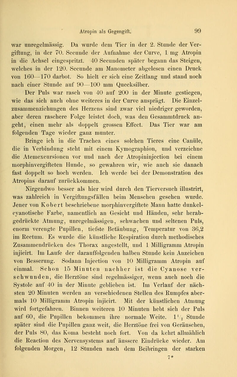 war unregelmässig;. Da wurde dem Tier in der 2. Stunde der Ver- giftung-, in der 70. Secunde der Aufnahme der Curve, 1 mg Atropin in die Achsel eingespritzt. 40 Secunden später begann das Steigen, welches in der 120. Secunde am Manometer abgelesen einen Druck von 160—170 darbot. So hielt er sich eine Zeitlang und stand noch nach einer Stunde auf 90—100 mm Quecksilber. Der Puls war rasch von 40 auf 200 in der Minute gestiegen, wie das sich auch ohne weiteres in der Curve ausprägt. Die Einzel- zusammenziehungen des Herzens sind zwar viel niedriger geworden, aber deren raschere Folge leistet doch, was den Gesammtdruck an- geht, einen mehr als doppelt grossen Effect. Das Tier war am folgenden Tage wieder ganz munter. Bringe ich in die Trachea eines solchen Tieres eine Canüle, die in Verbindung steht mit einem Kymographion, und verzeichne die Atemexcursionen vor und nach der Atropininjection bei einem morphinvergifteten Hunde, so gewahren wir, wie auch sie danach fast doppelt so hoch werden. Ich werde bei der Demonstration des Atropins darauf zurückkommen. Nirgendwo besser als hier wird durch den Tierversuch illustrirt, was zahlreich in Vergiftungsfällen beim Menschen gesehen wurde. Jener von Kobert beschriebene morphinvergiftete Mann hatte dunkel- cyanotische Farbe, namentlich an Gesicht und Händen, sehr herab- gedrückte Atmung, unregelmässigen, schwachen und seltenen Puls, enorm verengte Pupillen, tiefste Betäubung, Temperatur von 36,2 im Rectum. Es wurde die künstliche Respiration durch methodisches Zusammendrücken des Thorax angestellt, und 1 Milligramm Atropin injicirt. Im Laufe der darauffolgenden halben Stunde kein Anzeichen von Besserung. Sodann Injection von 10 Milligramm Atropin auf einmal. Schon 15 Minuten nachher ist die Cyanose ver- schwunden, die Herztöne sind regelmässiger, wenn auch noch die Systole auf 40 in der Minute geblieben ist. Im Verlauf der näch- sten 20 Minuten werden an verschiedenen Stellen des Rumpfes aber- mals 10 Milligramm Atropin injicirt. Mit der künstlichen Atmung wird fortgefahren. Binnen weiteren 10 Minuten hebt sich der Puls auf 60, die Pupillen bekommen ihre normale Weite. IV'2 Stunde später sind die Pupillen ganz weit, die Herztöne frei von Geräuschen, der Puls 80, das Koma besteht noch fort. Von da kehrt allmählich die Reaction des Nervensystems auf äussere Eindrücke wieder. Am folgenden Morgen, 12 Stunden nach dem Beibringen der starken