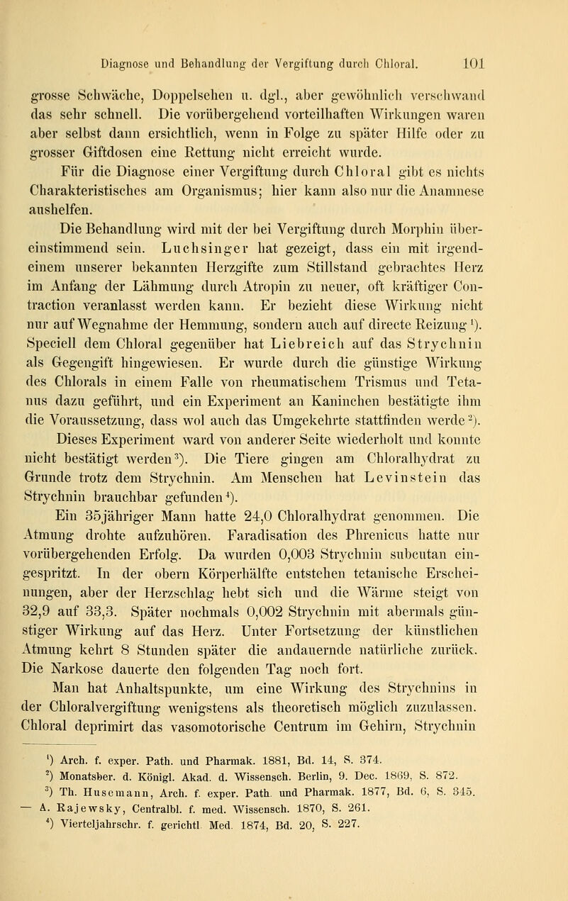 grosse Schwäche, Doppeischen n. dg-l., aber g-ewöhnlicli verschwand das sehr schnell. Die vorübergehend vorteilhaften Wirkungen waren aber selbst dann ersichtlich, wenn in Folge zu später Hilfe oder zu grosser Giftdosen eine Rettung nicht erreicht wurde. Für die Diagnose einer Vergiftung durch Chloral gibt es nichts Charakteristisches am Organismus; hier kann also nur die Anamnese aushelfen. Die Behandlung wird mit der bei Vergiftung durch Morphin über- einstimmend sein. Luch Singer hat gezeigt, dass ein mit irgend- einem unserer bekannten Herzgifte zum Stillstand gebrachtes Herz im Anfang der Lähmung durch Atropin zu neuer, oft kräftiger Con- traction veranlasst werden kann. Er bezieht diese Wirkung nicht nur auf Wegnahme der Hemmung, sondern auch auf directe Reizung '). Speciell dem Chloral gegenüber hat Liebreich auf das Strychnin als Gegengift hingewiesen. Er wurde durch die günstige Wirkung des Chlorals in einem Falle von rheumatischem Trismus und Teta- nus dazu geführt, und ein Experiment an Kaninchen bestätigte ihm die Voraussetzung, dass wol auch das Umgekehrte stattfinden werde '^). Dieses Experiment ward von anderer Seite wiederholt und konnte nicht bestätigt werden^). Die Tiere gingen am Chloralhydrat zu Grunde trotz dem Strychnin. Am Menschen hat Levinstein das Strychnin brauchbar gefunden^). Ein 35jähriger Mann hatte 24,0 Chloralhydrat genommen. Die Atmung drohte aufzuhören. Faradisation des Phrenicus hatte nur vorübergehenden Erfolg. Da wurden 0,003 Strychnin subcutan ein- gespritzt. In der obern Körperhälfte entstehen tetanische Erschei- nungen, aber der Herzschlag hebt sich und die Wärme steigt von 32,9 auf 33,3. Später nochmals 0,002 Strychnin mit abermals gün- stiger Wirkung auf das Herz. Unter Fortsetzung der künstlichen Atmung kehrt 8 Stunden später die andauernde natürliche zurück. Die Narkose dauerte den folgenden Tag noch fort. Man hat Anhaltspunkte, um eine Wirkung des Strychnins in der Chloralvergiftung wenigstens als theoretisch möglich zuzulassen. Chloral deprimirt das vasomotorische Centrum im Gehirn, Strychnin 0 Arch. f. exper. Path. und Pharmak. 1881, Bd. 14, S. 374. ^) Monatsber. d. Königl. Akad. d. Wissensch. Berlin, 9. Dec. 1869, S. 872. =*) Th. Huseraann, Arch. f. exper. Path. und Pharmak. 1877, Bd. 6, S. 345. — A. Rajewsky, Centralbl. f. med. Wissensch. 1870, S. 261. *) Vierteljahrschr. f. gerichtl Med. 1874, Bd. 20, S- 227.