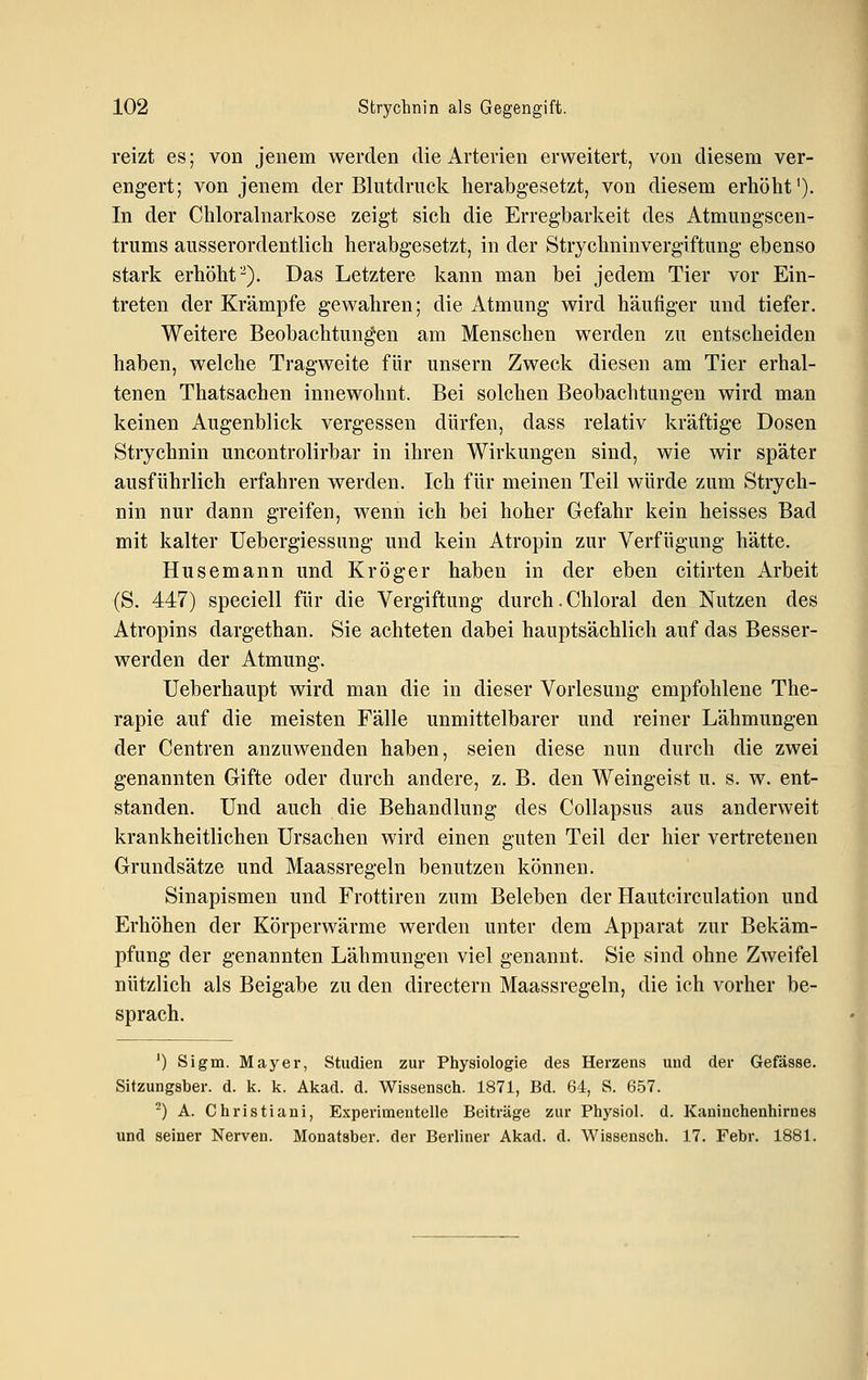 reizt es; von jenem werden die Arterien erweitert, von diesem ver- engert; von jenem der Blutdruck herabgesetzt, von diesem erhöht'). In der Chloralnarkose zeigt sich die Erregbarkeit des Atmungscen- trums ausserordentlich herabgesetzt, in der Strychninvergiftung ebenso stark erhöht-). Das Letztere kann man bei jedem Tier vor Ein- treten der Krämpfe gewahren; die Atmung wird häufiger und tiefer. Weitere Beobachtungen am Menschen werden zu entscheiden haben, welche Tragweite für unsern Zweck diesen am Tier erhal- tenen Thatsachen innewohnt. Bei solchen Beobachtungen wird man keinen Augenblick vergessen dürfen, dass relativ kräftige Dosen Strychnin uncontrolirbar in ihren Wirkungen sind, wie wir später ausführlich erfahren werden. Ich für meinen Teil würde zum Strych- nin nur dann greifen, wenn ich bei hoher Gefahr kein heisses Bad mit kalter Uebergiessung und kein Atropin zur Verfügung hätte. Husemann und Kroger haben in der eben citirten Arbeit (S. 447) speciell für die Vergiftung durch. Chloral den Nutzen des Atropins dargethan. Sie achteten dabei hauptsächlich auf das Besser- werden der Atmung. Ueberhaupt wird man die in dieser Vorlesung empfohlene The- rapie auf die meisten Fälle unmittelbarer und reiner Lähmungen der Centren anzuwenden haben, seien diese nun durch die zwei genannten Gifte oder durch andere, z. B. den Weingeist u. s. w. ent- standen. Und auch die Behandlung des Collapsus aus anderweit krankheitlichen Ursachen wird einen guten Teil der hier vertretenen Grundsätze und Maassregeln benutzen können. Sinapismen und Frottiren zum Beleben der Hautcirculation und Erhöhen der Körperwärme werden unter dem Apparat zur Bekäm- pfung der genannten Lähmungen viel genannt. Sie sind ohne Zweifel nützlich als Beigabe zu den directern Maassregeln, die ich vorher be- sprach. ') Sigm. Mayer, Studien zur Physiologie des Herzens und der Gefässe. Sitzungsber. d. k. k. Akad. d. Wissensch. 1871, Bd. 64, S. 657. -) A. Christian!, Experimentelle Beiträge zur Physiol. d. Kaninchenhirnes und seiner Nerven. Monatsber. der Berliner Akad. d. Wissensch. 17. Febr. 1881.