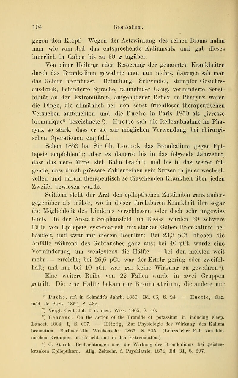 gegen den Kropf. Wegen der Aetzwirkung des reinen Broms nahm man wie vom Jod das entsprechende Kaliumsalz und gab dieses innerlich in Gaben bis zu 30 g tagüber. Von einer Heilung oder Besserung der genannten Krankheiten durch das Bromkalium gewahrte man nun nichts, dagegen sah man das Gehirn beeinflusst. Betäubung, Schwindel, stumpfer Gesichts- ausdruck, behinderte Sprache, taumelnder Gang, verminderte Sensi- bilität an den Extremitäten, aufgehobener Reflex im Pharynx waren die Dinge, die allmählich bei den sonst fruchtlosen therapeutischen Versuchen auftauchten und die Buche in Paris 1850 als „ivresse bromurique bezeichnete^). Huette sah die ßeflexabnahme im Pha- rynx so stark, dass er sie zur möglichen Verwendung bei chirurgi- schen Operationen empfahl. Schon 1853 hat Sir Gh. Locock das Bromkalium gegen Epi- lepsie empfohlen 2); aber es dauerte bis in das folgende Jahrzehnt, dass das neue Mittel sich Bahn brach ^), und bis in das weiter fol- gende, dass durch grössere Zahlenreihen sein Nutzen in jener wechsel- vollen und darum therapeutisch so täuschenden Krankheit über jeden Zweifel bewiesen wurde. Seitdem steht der Arzt den epileptischen Zuständen ganz anders gegenüber als früher, wo in dieser furchtbaren Krankheit ihm sogar die Möglichkeit des Linderns verschlossen oder doch sehr ungewiss blieb. In der Anstalt Stephansfeld im Elsass wurden 30 schwere Fälle von Epilepsie systematisch mit starken Gaben Bromkalium be- handelt, und zwar mit diesem Resultat: Bei 23,3 pCt. blieben die Anfälle während des Gebrauches ganz aus; bei 40 pCt. wurde eine Verminderung um wenigstens die Hälfte — bei den meisten weit mehr ■— erreicht; bei 26,6 pCt. war der Erfolg gering oder zweifel- haft; und nur bei 10 pCt. war gar keine Wirkung zu gewahren-^). Eine weitere Reihe von 22 Fällen wurde in zwei Gruppen geteilt. Die eine Hälfte bekam nur Bromnatrium, die andere nur ') Puche, ref. in Schmidt's Jahrb. 1850, Bd. 66, S. 24. — Huette, Gaz. med. de Paris. 1850, S. 432. ^) Vergl. Centralbl. f. d. med. Wiss. 1865, S. 46. •'') Behrend, On the action of the Bromide of potassium in inducing sleep. Lancet. 1864, I, S. 607. — Hitzig, Zur Physiologie der Wirkung des Kalium bromatum. Berliner klin. Wochenschr. 18(]7. S. 205. (Lehrreicher Fall von klo- nischen Krämpfen im Gesicht und in den Extremitäten.) ■•) C. Stark, Beobachtungen über die Wirkung des Bromkaliums bei geistes- kranken Epileptikern. Allg. Zeitschr. f. Psychiatrie. 1874, Bd. 31, S. 297.