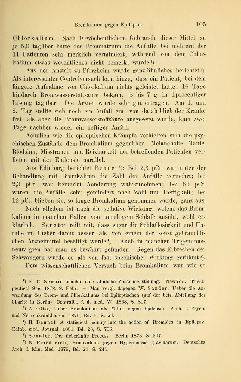 Chlorkalium. Nach 10wöchentlichem Gebrauch dieser Mittel zu je 5,0 tagüber hatte das Bromuatrium die Anfälle bei mehrern der 11 Patienten sehr merklich vermindert, während von dem Chlor- kalium etwas wesentliches nicht bemerkt wurde'). Aus der Anstalt zu Pforzheim wurde ganz ähnliches berichtet-). Als interessanter Controlversuch kam hinzu, dass ein Patient, bei dem längere Aufnahme von Chlorkalium nichts geleistet hatte, 16 Tage hindurch Bromwasserstoffsäure bek<am, 5 bis 7 g in Iprocentiger Lösung tagüber. Die Arznei wurde sehr gut ertragen. Am 1. und 2. Tag stellte sich noch ein Anfall ein, von da ab blieb der Kranke frei; als aber die Bromwasserstoflfsäure ausgesetzt wurde, kam zwei Tage nachher wieder ein heftiger Anfall. Aehnlich wie die epileptischen Krämpfe verhielten sich die psy- chischen Zustände dem Bromkalium gegenüber. Melancholie, Manie, Blödsinn, Misstrauen und Reizbarkeit der betreffenden Patienten ver- liefen mit der Epilepsie parallel. Aus Edinburg berichtet Bennet^): Bei 2,3 pCt. war unter der Behandlung mit Bromkalium die Zahl der Anfälle vermehrt; bei 2,3 pCt. war keinerlei Aenderung wahrzunehmen; bei 83 pCt. waren die Anfälle sehr gemindert nach Zahl und Heftigkeit; bei 12 pCt. blieben sie, so lauge Bromkalium genommen wurde, ganz aus. Nach alledem ist auch die sedative Wirkung, welche das Brom- kalium in manchen Fällen von unruhigem Schlafe ausübt, wohl er- klärlich. Senator teilt mit, dass sogar die Schlaflosigkeit und Un- ruhe im Fieber damit besser als von einem der sonst gebräuchli- chen Arzneimittel beseitigt werde ^). Auch in manchen Trigeminus- neuralgien hat man es bewährt gefunden. Gegen das Erbrechen der Schwangern wurde es als von fast specifischer Wirkung gerühmt^). Dem wissenschaftlichen Versuch beim Bromkalium war wie so ^) E. C. Seguin machte eine ähnliche Zusammenstellung. NewYork, Thera- peutical Soc. 1878. 8. Febr. — Man vergl. dagegen W. Sander, Ueber die An- wendung des Brom- und Chlorkaliums bei Epileptischen (auf der betr. Abteilung der Charite in Berlin). Centralbl. f. d. med. W. 1868, S. 817. ^) A. Otto, Ueber Bromkalium als Mittel gegen Epilepsie. Arch. f. Psych, und Nervenkrankheiten. 1875, Bd. 5, S. 24. ^) H. Bennet, A Statistical inquiry into the action of Bromides in Epilepsy, Edinb. med. Journal. 1881, Bd. 26, S. 706. ■*) Senator, Der fieberhafte Process. Berlin 1873, S. 207. ^) N. Friedreich, Bromkalium gegen Hyperemesis gravidarum. Deutsches Arch. f. klin. Med. 1879, Bd. 24 S. 245.