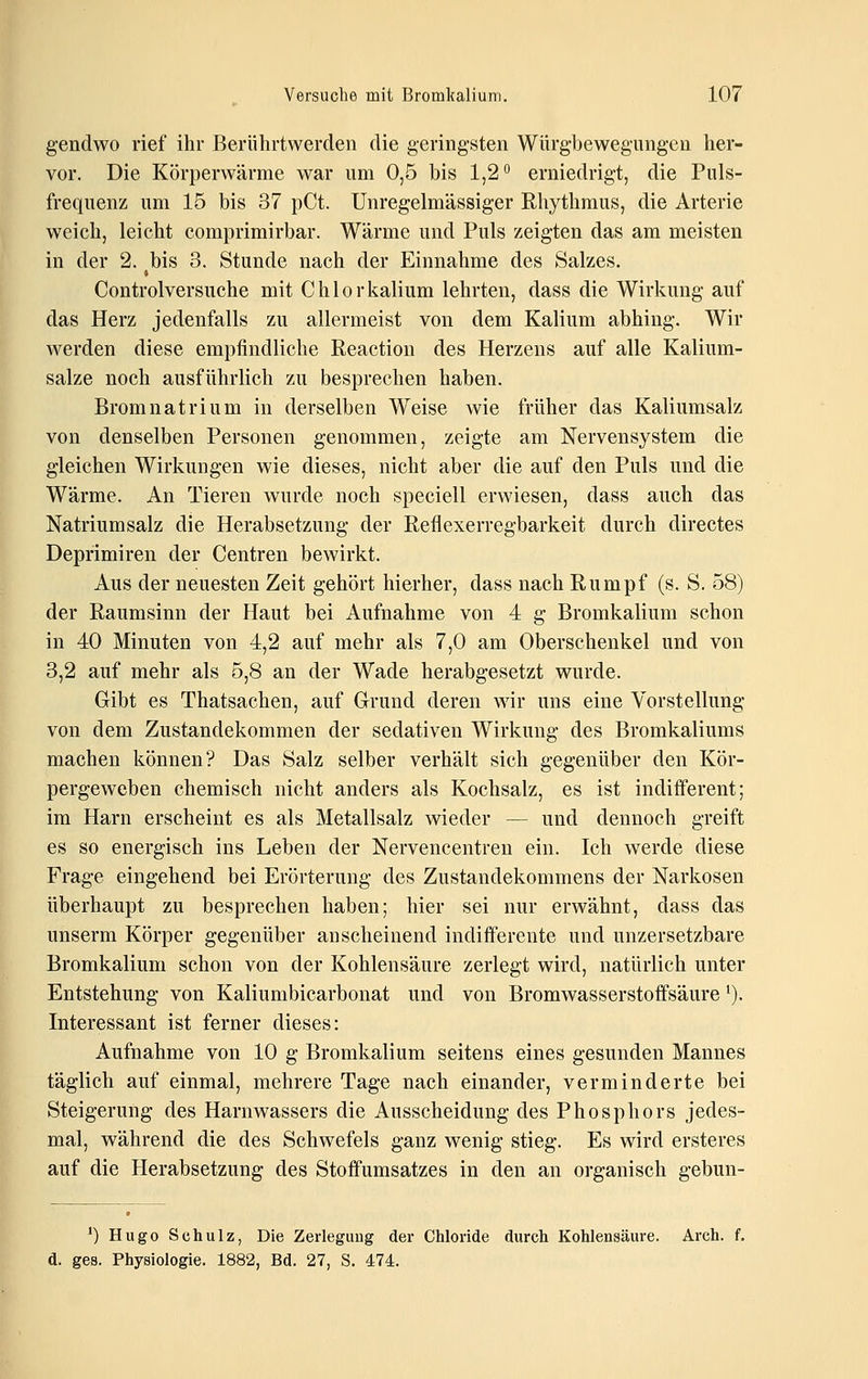 gendwo rief ihr Berührtwerden die geringsten Würgbewegimgen her- vor. Die Körperwärme war um 0,5 bis 1,2'' erniedrigt, die Puls- frequenz um 15 bis 37 pCt. Unregelmässiger Rhythmus, die Arterie weich, leicht comprimirbar. Wärme und Puls zeigten das am meisten in der 2. bis 3. Stunde nach der Einnahme des Salzes. Controlversuche mit Chlorkalium lehrten, dass die Wirkung auf das Herz jedenfalls zu allermeist von dem Kalium abhing. Wir werden diese empfindliche Reaction des Herzens auf alle Kalium- salze noch ausführlich zu besprechen haben. Bromnatrium in derselben Weise wie früher das Kaliumsalz von denselben Personen genommen, zeigte am Nervensystem die gleichen Wirkungen wie dieses, nicht aber die auf den Puls und die Wärme. An Tieren wurde noch speciell erwiesen, dass auch das Natrium salz die Herabsetzung der Reflexerregbarkeit durch directes Deprimiren der Centren bewirkt. Aus der neuesten Zeit gehört hierher, dass nach Rumpf (s. S. 58) der Raumsinn der Haut bei Aufnahme von 4 g Bromkalium schon in 40 Minuten von 4,2 auf mehr als 7,0 am Oberschenkel und von 3,2 auf mehr als 5,8 an der Wade herabgesetzt wurde. Gibt es Thatsachen, auf Grund deren wir uns eine Vorstellung von dem Zustandekommen der sedativen Wirkung des Bromkaliums machen können? Das Salz selber verhält sich gegenüber den Kör- pergeweben chemisch nicht anders als Kochsalz, es ist indifferent; im Harn erscheint es als Metallsalz wieder — und dennoch greift es so energisch ins Leben der Nervencentren ein. Ich werde diese Frage eingehend bei Erörterung des Zustandekommens der Narkosen überhaupt zu besprechen haben; hier sei nur erwähnt, dass das unserm Körper gegenüber anscheinend indifferente und unzersetzbare Bromkalium schon von der Kohlensäure zerlegt wird, natürlich unter Entstehung von Kaliumbicarbonat und von Bromwasserstoffsäure ^). Interessant ist ferner dieses: Aufnahme von 10 g Bromkalium seitens eines gesunden Mannes täglich auf einmal, mehrere Tage nach einander, verminderte bei Steigerung des Harnwassers die Ausscheidung des Phosphors jedes- mal, während die des Schwefels ganz wenig stieg. Es wird ersteres auf die Herabsetzung des Stoffumsatzes in den an organisch gebun- 0 Hugo Schulz, Die Zerlegung der Chloride durch Kohlensäure. Arch. f. d. ges. Physiologie. 1882, Bd. 27, S. 474.