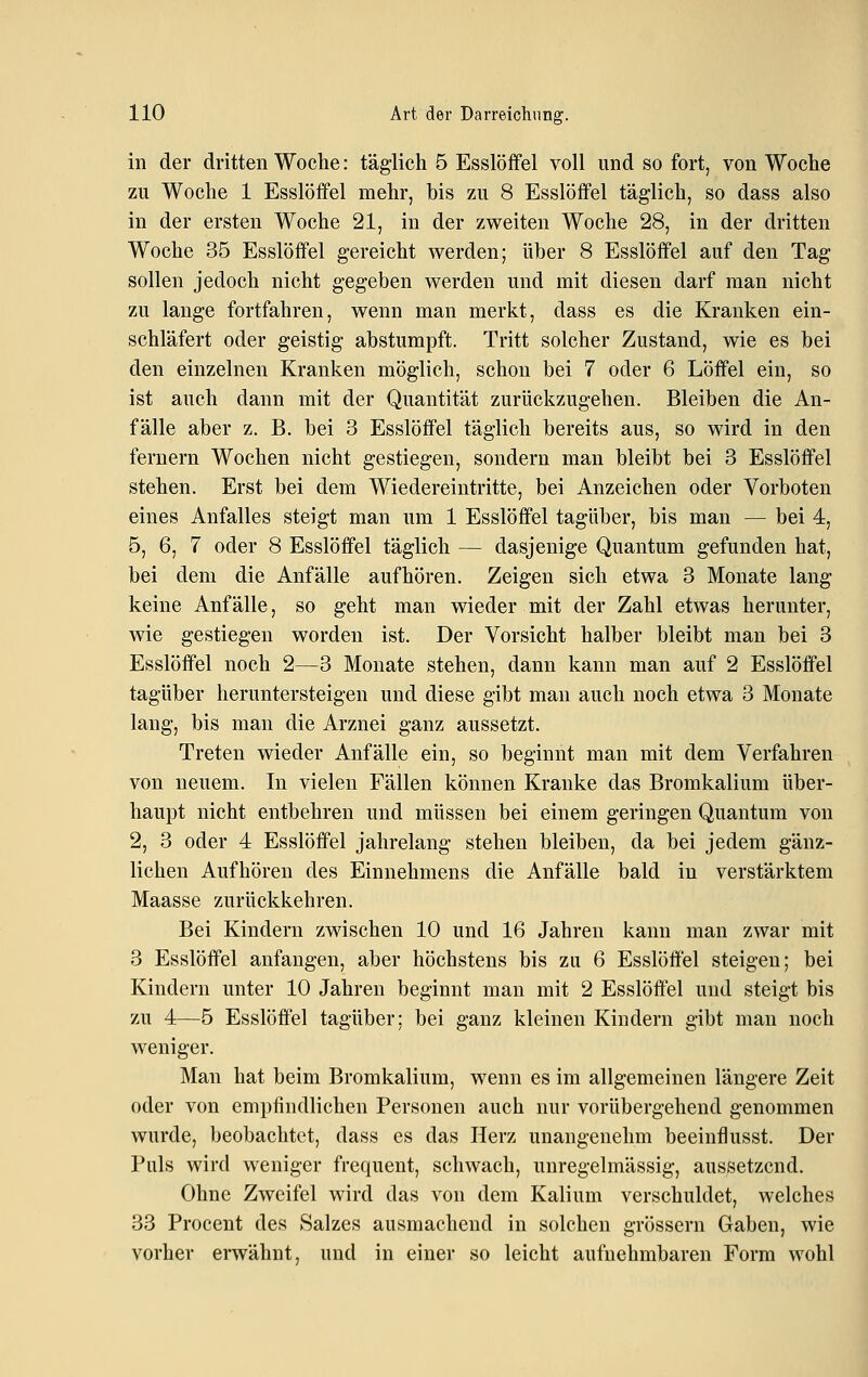 in der dritten Woche: täglich 6 Esslöffel voll und so fort, von Woche zu Woche 1 Esslöifel mehr, bis zu 8 Esslöffel täglich, so dass also in der ersten Woche 21, in der zweiten Woche 28, in der dritten Woche 35 Esslöffel gereicht werden; über 8 Esslöffel auf den Tag sollen jedoch nicht gegeben werden und mit diesen darf man nicht zu lange fortfahren, wenn man merkt, dass es die Kranken ein- schläfert oder geistig abstumpft. Tritt solcher Zustand, wie es bei den einzelnen Kranken möglich, schon bei 7 oder 6 Löffel ein, so ist auch dann mit der Quantität zurückzugehen. Bleiben die An- fälle aber z. B. bei 3 Esslöffel täglich bereits aus, so wird in den fernem Wochen nicht gestiegen, sondern man bleibt bei 3 Esslöffel stehen. Erst bei dem Wiedereintritte, bei Anzeichen oder Vorboten eines Anfalles steigt man um 1 Esslöffel tagüber, bis man — bei 4, 5, 6, 7 oder 8 Esslöffel täglich — dasjenige Quantum gefunden hat, bei dem die Anfälle aufhören. Zeigen sich etwa 3 Monate lang keine Anfälle, so geht man wieder mit der Zahl etwas herunter, wie gestiegen worden ist. Der Vorsicht halber bleibt man bei 3 Esslöffel noch 2—3 Monate stehen, dann kann man auf 2 Esslöffel tagüber heruntersteigen und diese gibt man auch noch etwa 3 Monate lang, bis man die Arznei ganz aussetzt. Treten wieder Anfälle ein, so beginnt man mit dem Verfahren von neuem. In vielen Fällen können Kranke das Bromkalium über- haupt nicht entbehren und müssen bei einem geringen Quantum von 2, 3 oder 4 Esslöffel jahrelang stehen bleiben, da bei jedem gänz- lichen Aufhören des Einnebmens die Anfälle bald in verstärktem Maasse zurückkehren. Bei Kindern zwischen 10 und 16 Jahren kann man zwar mit 3 Esslöffel anfangen, aber höchstens bis zu 6 Esslöffel steigen; bei Kindern unter 10 Jahren beginnt man mit 2 Esslöffel und steigt bis zu 4—5 Esslöffel tagüber; bei ganz kleinen Kindern gibt man noch weniger. Man hat beim Bromkalium, wenn es im allgemeinen längere Zeit oder von empfindlichen Personen auch nur vorübergehend genommen wurde, beobachtet, dass es das Herz unangenehm beeinflusst. Der Puls wird weniger frequent, schwach, unregelmässig, aussetzend. Ohne Zweifel wird das von dem Kalium verschuldet, welches 33 Procent des Salzes ausmachend in solchen grössern Gaben, wie vorher erwähnt, und in einer so leicht aufnehmbaren Form wohl