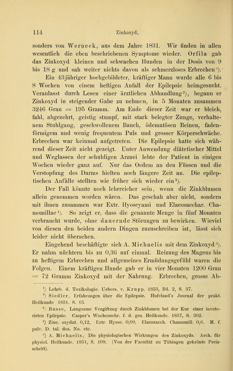 sonders von Wem eck, aus dem Jahre 1831. Wir finden in allen wesentlich die eben beschriebenen Symptome wieder. Orfila gab das Zinkoxyd kleinen und schwachen Hunden in der Dosis von 9 bis 18 g und sah weiter nichts davon als schmerzloses Erbrechen'). Ein 43jähriger hochgebildeter, kräftiger Mann wurde alle 6 bis 8 Wochen von einem heftigen Anfall der Epilepsie heimgesucht. Veranlasst durch Lesen einer ärztlichen Abhandlung 2), begann er Zinkoxyd in steigender Gabe zu nehmen, in 5 Monaten zusammen 3246 Gran = 195 Gramm. Am Ende dieser Zeit war er bleich, fahl, abgezehrt, geistig stumpf, mit stark belegter Zunge, verhalte- nem Stuhlgang, geschwollenem Bauch, ödematösen Beinen, faden- förmigem und wenig frequentem Puls und grosser Körperschwäche. Erbrechen war keinmal aufgetreten. Die Epilepsie hatte sich wäh- rend dieser Zeit nicht gezeigt. Unter Anwendung diätetischer Mittel und Weglassen der schuldigen Arznei lebte der Patient in einigen Wochen wieder ganz auf. Nur das Oedem an den Füssen und die Verstopfung des Darms hielten noch längere Zeit an. Die epilep- tischen Anfälle stellten wie früher sich wieder ein^). Der Fall könnte noch lehrreicher sein, wenn die Zinkblumen allein genommen worden wären. Das geschah aber nicht, sondern mit ihnen zusammen war Extr. Hyoscyami und Elaeosacchar. Cha- momillae^). So zeigt er, dass die genannte Menge in fünf Monaten verbraucht wurde, ohne dauernde Störungen zu bewirken. Wieviel von diesen den beiden andern Dingen zuzuschreiben ist, lässt sich leider nicht übersehen. Eingehend beschäftigte sich A. Michaelis mit dem Zinkoxyd•^). Er nahm nüchtern bis zu 0,36 auf einmal. Reizung des Magens bis zu heftigem Erbrechen und allgemeines Ermüdungsgefühl waren die Folgen. Einem kräftigen Hunde gab er in vier Monaten 1200 Gran ^ 72 Gramm Zinkoxyd mit der Nahrung. Erbrechen, grosse Ab- ') Lehrb. cl. Toxikologie. Uebers. v. Krupp. 1853, Bd. 2, S. 37. ^) Siedler, Erfahrungen über die Epilepsie. Hufeland's Journal der prakt. Heilkunde 1831. S. 0.5, ■') Busse, Langsame Vergiftung durch Zinkblumen bei der Kur einer invete- rirten Epilepsie. Casper's Wochenschr. f. d. ges. Heilkunde. 1837, S. 302. ^) Zinc. oxydat. 0,12, Extr. Hyosc. 0,09, Elaeosacch. Chamomill. 0,(1. M. f. pulv. D. tal. dos. No. etc. •') A. Micliaelis, Die physiologischen Wirkimgeu des Zinkoxyds. Arch. für physiol. Heilkunde. 1851, S. 109. (Von der Facultät zu Tübingen gekrönte Preis- schrift).