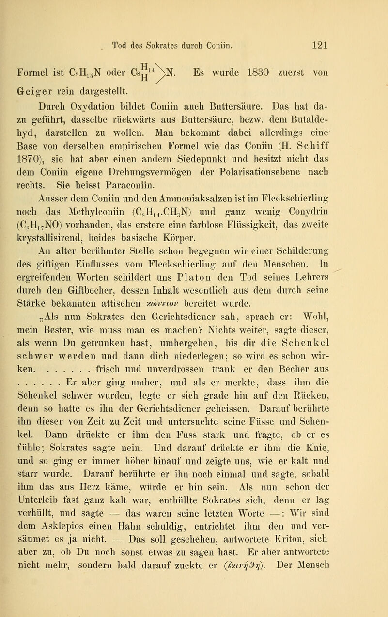 ßu Formel ist CsHiäN oder Cstt'^ ^N. Es wurde 1830 zuerst von Geiger rein dargestellt. Durch Oxydation bildet Coniin auch Buttersäure. Das hat da- zu geführt, dasselbe rückwärts aus Buttersäure, bezw. dem Butalde- hyd, darstellen zu wollen. Man bekommt dabei allerdings eine Base von derselben empirischen Formel wie das Coniin (H. Schiff 1870), sie hat aber einen andern Siedepunkt und besitzt nicht das dem Coniin eigene Drehungsvermögen der Polarisationsebene nach rechts. Sie heisst Paraconiin. Ausser dem Coniin und den Ammoniaksalzen ist im Fleckschierling noch das Methylconiin (CsH,4.CH3N) und ganz wenig Conydrin (CgH^NO) vorhanden, das erstere eine farblose Flüssigkeit, das zweite krystallisirend, beides basische Körper. An alter berühmter Stelle schon begegnen wir einer Schilderung des giftigen Einflusses vom Fleckschierling auf den Menschen. In ergreifenden Worten schildert uns Piaton den Tod seines Lehrers durch den Giftbecher, dessen Inhalt wesentlich aus dem durch seine Stärke bekannten attischen -/Mveiov bereitet wurde. „Als nun Sokrates den Gerichtsdiener sah, sprach er: Wohl, mein Bester, wie muss man es machen? Nichts weiter, sagte dieser, als wenn Du getrunken hast, umhergehen, bis dir die Schenkel schwer werden und dann dich niederlegen; so wird es schon wir- ken frisch und unverdrossen trank er den Becher aus Er aber ging umher, und als er merkte, dass ihm die Schenkel schwer wurden, legte er sich grade hin auf den Rücken, denn so hatte es ihn der Gerichtsdiener geheissen. Darauf berührte ihn dieser von Zeit zu Zeit und untersuchte seine Füsse und Schen- kel. Dann drückte er ihm den Fuss stark und fragte, ob er es fühle; Sokrates sagte nein. Und darauf drückte er ihm die Knie, und so ging er immer höher hinauf und zeigte uns, wie er kalt und starr wurde. Darauf berührte er ihn noch einmal und sagte, sobald ihm das ans Herz käme, würde er hin sein. Als nun schon der Unterleib fast ganz kalt war, enthüllte Sokrates sich, denn er lag verhüllt, und sagte — das waren seine letzten Worte —: Wir sind dem Asklepios einen Hahn schuldig, entrichtet ihm den und ver- säumet es ja nicht. — Das soll geschehen, antwortete Kriton, sieh aber zu, ob Du noch sonst etwas zu sagen hast. Er aber antwortete nicht mehr, sondern bald darauf zuckte er (sxtr^i^^). Der Mensch