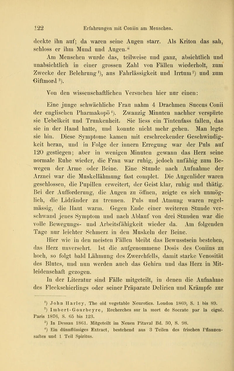 deckte ihn auf; da waren seine Augen starr. Als Kriton das sah, schloss er ihm Mund und Augen. Am Menschen wurde das, teilweise und ganz, absichtlich und unabsichtlich in einer grossen Zahl von Fällen wiederholt, zum Zwecke der Belehrung^), aus Fahrlässigkeit und Irrtum-) und zum Giftmord 3). Von den wissenschaftlichen Versuchen hier nur einen: Eine junge schwächliche Frau nahm 4 Drachmen Succus Conii der englischen Pharmakopoe). Zwanzig Minuten nachher verspürte sie Uebelkeit und Trunkenheit. Sie Hess ein Tintenfass fallen, das sie in der Hand hatte, und konnte nicht mehr gehen. Man legte sie hin. Diese Symptome kamen mit erschreckender G-eschwindig- keit heran, und in Folge der Innern Erregung war der Puls auf 120 gestiegen; aber in wenigen Minuten gewann das Herz seine normale Ruhe wieder, die Frau war ruhig, jedoch unfähig zum Be- wegen der Arme oder Beine. Eine Stunde nach Aufnahme der Arznei war die Muskellähmung fast complet. Die Augenlider waren geschlossen, die Pupillen erweitert, der Geist klar, ruhig und thätig. Bei der Aufforderung, die Augen zu öffnen, zeigte es sich unmög- lich, die Lidränder zu trennen. Puls und Atmung waren regel- mässig, die Haut warm. Gegen Ende einer weiteren Stunde ver- schwand jenes Symptom und nach Ablauf von drei Stunden war die volle Bewegungs- und Arbeitsfähigkeit wieder da. Am folgenden Tage nur leichter Schmerz in den Muskeln der Beine. Hier wie in den meisten Fällen bleibt das Bewusstsein bestehen, das Herz unversehrt. Ist die aufgenommene Dosis des Coniins zu hoch, so folgt bald Lähmung des Zwerchfells, damit starke Venosität des Blutes, und nun werden auch das Gehirn und das Herz in Mit- leidenschaft gezogen. In der Literatur sind Fälle mitgeteilt, in denen die Aufnahme des Fleckschierlings oder seiner Präparate Delirien und Krämpfe zur ') John Harley, The old vegetable Neurotics. London 1869, S. 1 bis 89. -) Imbert-Gourbeyre, Recherches sur la niort de Socrate par la eigne. Paris 1876, S. 65 bis 123. ^) In Dessan 1861. Mitgeteilt im Neuen Pitaval Bd. 30, S. 98. ■*) Ein dünnflüssiges Extract, bestehend aus 3 Teilen des frischen Tflanzen- saftes und 1 Teil Spiritus.