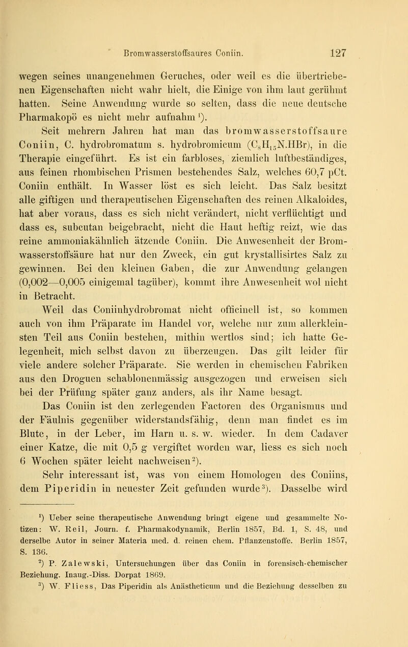 wegen seines unang-enehmen Geruches, oder weil es die übertriebe- nen Eigenschaften nicht wahr hielt, die Einige von ihm laut gerühmt hatten. Seine Anwendung wurde so selten, dass die neue deutsche Pharmakopö es nicht mehr aufnahm'). Seit mehrern Jahren hat man das bromwasserstoffsaure Coniin, C. hjdrobromatum s. hydrobromicum (CgHi-N.HBr), in die Therapie eingeführt. Es ist ein farbloses, ziemlich luftbeständiges, aus feinen rhombischen Prismen bestehendes Salz, welches 60,7 pCt. Coniin enthält. In Wasser löst es sich leicht. Das Salz besitzt alle giftigen und therapeutischen Eigenschaften des reinen Alkaloides, hat aber voraus, dass es sich nicht verändert, nicht verflüchtigt und dass es, subcutan beigebracht, nicht die Haut heftig reizt, wie das reine ammoniakähnlich ätzende Coniin. Die Anwesenheit der Brom- wasserstoffsäure hat nur den Zweck, ein gut krystallisirtes Salz zu gewinnen. Bei den kleinen Graben, die zur Anwendung gelangen (0,002—0,005 einigemal tagüber), kommt ihre Anwesenheit wol nicht in Betracht. Weil das Coniiuhydrobromat nicht officinell ist, so kommen auch von ihm Präparate im Handel vor, welche nur zum allerklein- sten Teil aus Coniin bestehen, mithin wertlos sind; ich hatte Ge- legenheit, mich selbst davon zu überzeugen. Das gilt leider für viele andere solcher Präparate. Sie werden in chemischen Fabriken aus den Droguen schablonenmässig ausgezogen und erweisen sich bei der Prüfung später ganz anders, als ihr Name besagt. Das Coniin ist den zerlegenden Factoren des Organismus und der Fäulnis gegenüber widerstandsfähig, denn man findet es im Blute, in der Leber, im Harn u. s.w. wieder. In dem Cadaver einer Katze, die mit 0,5 g vergiftet worden war, liess es sich noch 6 Wochen später leicht nachweisen^). Sehr interessant ist, was von einem Homologen des Coniins, dem Piperidin in neuester Zeit gefunden wurde^). Dasselbe wird ^) Ueber seine therapeutische Anwendung bringt eigene und gesammelte No- tizen: W. Eeil, Journ. f. Pharmakodynamik, Berlin 1857, Bd. 1, S. 48, und derselbe Autor in seiner Materia med. d. reinen ehem. Pflanzenstoffe. Berlin 1857, S. 136. ^) P. Zalewski, Untersuchungen über das Coniin in forensisch-chemischer Beziehung. Inaug.-Diss. Dorpat 1869. ^) W. Fliess. Das Piperidin als Anästheticum und die Beziehung desselben zu