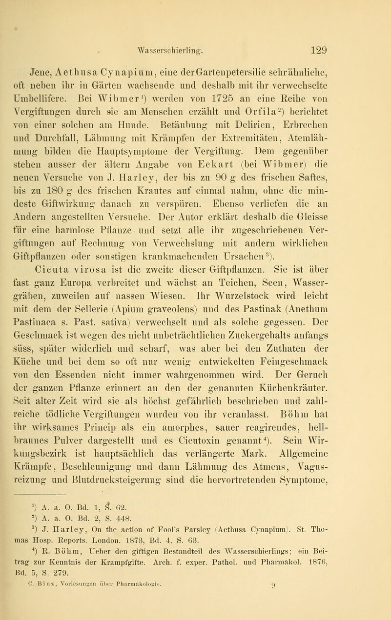 Jene, Aethiisa Cynapiiim, eine derGartenpetersilie sehr ähnliche, oft neben ihr in Gärten wachsende und deshalb mit ihr verwechselte Umbellifere. Bei Wil)raer') werden von 1725 an eine Reihe von Vergiftungen durch »ie am Menschen erzählt und Orfila-) berichtet von einer solchen am Hunde. Betäubung mit Delirien, Erbrechen und Durchfall, Lähmung mit Krämpfen der Extremitäten, Atemläh- mung bilden die Hauptsymptome der Vergiftung. Dem gegenüber stehen ausser der altern Angabe von Eckart (bei Wibmer) die neuen Versuche von J. Harley, der bis zu 90 g des frischen Saftes, bis zu 180 g des frischen Krautes auf einmal nahm, ohne die min- deste Giftwirkung danach zu verspüren. Ebenso verliefen die an Andern angestellten Versuche. Der Autor erklärt deshalb die Gleisse für eine harmlose Pflanze und setzt alle ihr zugeschriebenen Ver- giftungen auf Rechnung von Verwechslung mit andern wirklichen Giftpflanzen oder sonstigen krankmachenden Ursachen^). Cicuta virosa ist die zweite dieser Giftpflanzen. Sie ist über fast ganz Europa verbreitet und wächst an Teichen, Seen, Wasser- gräben, zuweilen auf nassen Wiesen. Ihr Wurzelstock wird leicht mit dem der Sellerie (Apium graveolens) und des Pastinak (Anethum Pastinaca s. Past. sativa) verwechselt und als solche gegessen. Der Geschmack ist wegen des nicht unbeträchtlichen Zuckergehalts anfangs süss, später widerlich und scharf, was aber bei den Zuthaten der Küche und bei dem so oft nur wenig entwickelten Feingeschmack von den Essenden nicht immer wahrgenommen wird. Der Geruch der ganzen Pflanze erinnert an den der genannten Küchenkräuter. Seit alter Zeit wird sie als höchst gefährlich beschrieben und zahl- reiche tödliche Vergiftungen wurden von ihr veranlasst. Böhm hat ihr wirksames Princip als ein amorphes, sauer reagirendes, hell- braunes Pulver dargestellt und es Cicutoxin genannt-'). Sein Wir- kungsbezirk ist hauptsächlich das verlängerte Mark. Allgemeine Krämpfe, Beschleunigung und dann Lähmung des Atmens, Vagus- reizung und Blutdrucksteigerung sind die hervortretenden Symptome, ') A. a. 0. Bd. 1, g. 62. ^) A. a. 0. Bd. 2, S. 448. •^) J. Harley, On the action of Fool's Parsley (Aethusa Cynapium). St. Tho- mas Hosp. Reports. London. 1873, Bd. 4, S. 63. ^) R. Böhm, Ueber den giftigen Bestandteil des Wasserschierlings; ein Bei- trag zur Kenntnis der Krampfgifte. Arch. f. exper. Pathol. und Pharmakol. 1876, Bd. 5, S. 279. C. Binz, Vorlesungen über Pharmakologie. O