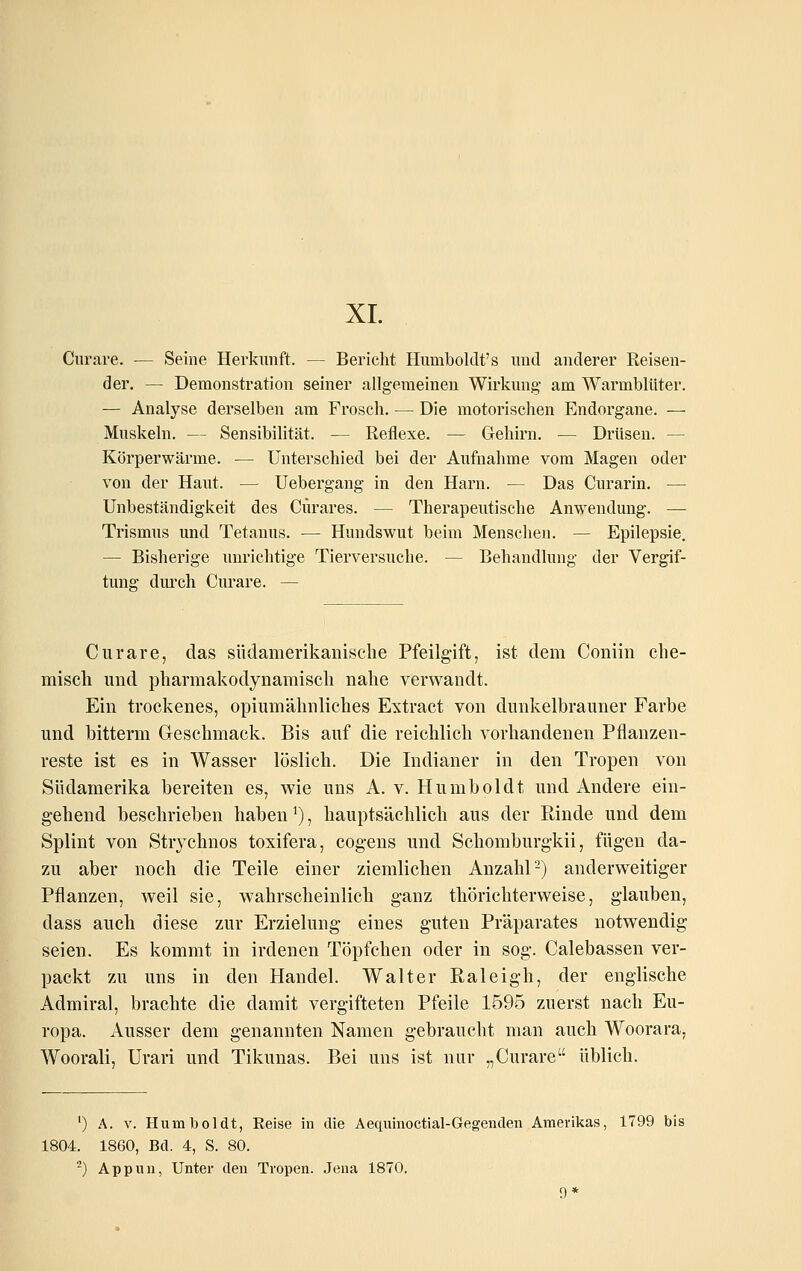 XI. Curare. — Seine Herkunft. — Berieht Humboldt's uud anderer Reisen- der. — Demonstration seiner allgemeinen Wirkung- am Warmblüter. — Analyse derselben am Frosch. — Die motorischen Endorgane. — Muskeln. — Sensibilität. — Reflexe. — Gehirn. — Drüsen. — Körperwärme. — Unterschied bei der Aufnahme vom Magen oder von der Haut. — Uebergang in den Harn. — Das Curarin. — Unbeständigkeit des Cürares. — Therapeutische Anwendung. — Trismus und Tetanus. — Hundswut beim Menschen. — Epilepsie. — Bisherige unrichtige Tierversuche. — Behandlung der Vergif- tung dm'ch Curare. — Curare, das südamerikanische Pfeilgift, ist dem Coniin che- misch und pharmakodynamisch nahe verwandt. Ein trockenes, opiumähnliches Eytract von dunkelbrauner Farbe und bitterm Geschmack. Bis auf die reichlich vorhandenen Pflanzen- reste ist es in Wasser löslich. Die Indianer in den Tropen von Südamerika bereiten es, w^ie uns A. v. Humboldt und Andere ein- gehend beschrieben haben ^), hauptsächlich aus der Rinde und dem Splint von Strychnos toxifera, cogens und Scliomburgkii, fügen da- zu aber noch die Teile einer ziemlichen Anzahl-) anderweitiger Pflanzen, weil sie, wahrscheinlich ganz thörichterweise, glauben, dass auch diese zur Erzielung eines guten Präparates notwendig seien. Es kommt in irdenen Töpfchen oder in sog. Calebassen ver- packt zu uns in den Handel. Walter Raleigh, der englische Admiral, brachte die damit vergifteten Pfeile 1595 zuerst nach Eu- ropa. Ausser dem genannten Namen gebraucht man auch Woorara, Woorali, Urari und Tikunas. Bei uns ist nur „Curare üblich. ') A. V. Humlboldt, Reise in die Aequinoctial-Gegenden Amerikas, 1799 bis 1804. 1860, Bd. 4, S. 80. ^) Appiin, Unter den Tropen. Jena 1870. 9*