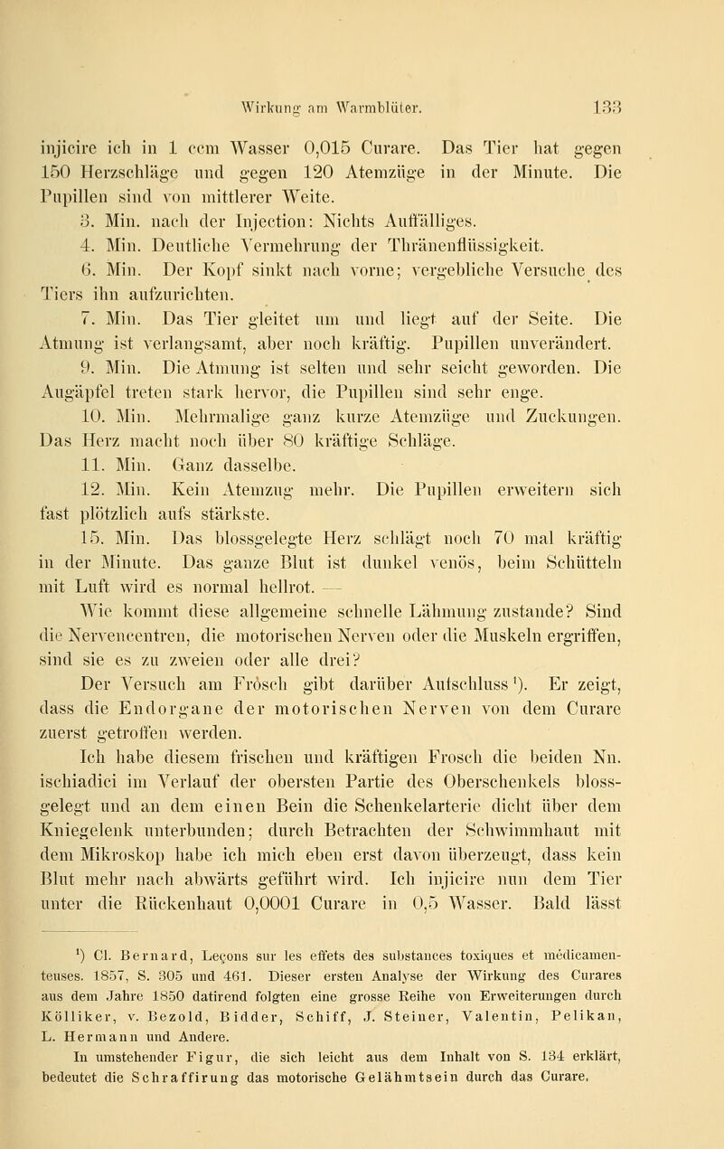 iiijicire ich in 1 ccm Wasser 0,015 Curare. Das Tier hat gegen 150 Herzschläg-e und gegen 120 Atemzüge in der Minute. Die Pupillen sind von mittlerer Weite. 3. Min. nach der Injection: Nichts Auttalliges. 4. Min. Deutliche Vermehrung der Thränenflüssigkeit. 6. Min. Der Kopf sinkt nach vorne; vergebliche Versuche des Tiers ihn aufzurichten. 7. Min. Das Tier gleitet um und liegt auf der Seite. Die Atmung ist verlangsamt, aber noch kräftig. Pupillen unverändert. 9. Min. Die Atmung ist selten und sehr seicht geworden. Die Augäpfel treten stark hervor, die Pupillen sind sehr enge. 10. Min. Mehrmalige ganz kurze Atemzüge und Zuckungen. Das Herz macht noch über 80 kräftige Schläge. 11. Min. Ganz dasselbe. 12. Min. Kein x\temzug mehr. Die Pupillen erweitern sich fast plötzlich aufs stärkste. 15. Min. Das blossgelegte Herz schlägt noch 70 mal kräftig in der Minute. Das ganze Blut ist dunkel venös, beim Schütteln mit Luft wird es normal hellrot. — Wie kommt diese allgemeine schnelle Lähmung zustande? Sind die Nervencentren, die motorischen Nerven oder die Muskeln ergriffen, sind sie es zu zweien oder alle drei? Der Versuch am Frosch gibt darüber Autschluss'). Er zeigt, dass die Endorgane der motorischen Nerven von dem Curare zuerst getrotten werden. Ich habe diesem frischen und kräftigen Frosch die beiden Nn. ischiadici im Verlauf der obersten Partie des Oberschenkels bloss- gelegt und an dem einen Bein die Schenkelarterie dicht über dem Kniegelenk unterbunden; durch Betrachten der Schwimmhaut mit dem Mikroskop habe ich mich eben erst davon überzeugt, dass kein Blut mehr nach abwärts geführt wird. Ich injicire nun dem Tier unter die Rückenhaut 0,0001 Curare in 0,5 Wasser. Bald lässt *) Cl. Bernard, Lecons siir les efl'ets des substaiices toxiques et medicameii- teiises. 1857, S. 305 und 461. Dieser ersten Analyse der Wirkung des Curares aus dem Jahre 1850 datirend folgten eine grosse Eeihe von Erweiterungen durch Kölliker, v. Bezold, Bidder, Schiff, J. Steiner, Valentin, Pelikan, L. Hermann und Andere. In umstehender Figur, die sich leicht aus dem Inhalt von S. 134 erklärt, bedeutet die Schraffirung das motorische Gelähmtseiu durch das Curare,
