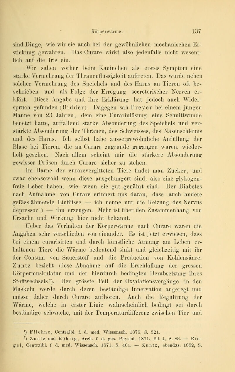 sind Dinge, wie wir sie aucli bei der gewöhnlichen mechanischen Er- stickung gewahren. Das Curare wirl^t also jedenfalls nicht wesent- lich auf die Iris ein. Wir sahen vorher beim Kaninchen als erstes Symptom eine starke Vermehrung der Thränenflüssigkeit auftreten. Das wurde neben solcher Vermehrung des Speichels und des Harns an Tieren oft be- schrieben und als Folge der Erregung secretorischer Nerven er- klärt. Diese Angal)e und ihre Erklärung hat jedoch auch Wider- spruch gefunden (ßidder). Dagegen sah Preyer bei einem jungen Manne von 23 Jahren, dem eine Curarinlösung eine Schnittwunde benetzt hatte, auffallend starke Absonderung des Speichels und ver- stärkte Absonderung der Thränen, des Schweisses, des Nasenschleims und des Harns. Ich selbst habe aussergewöhnliclie Anfüllung der Blase bei Tieren, die an Curare zugrunde gegangen waren, wieder- holt gesehen. Nach allem scheint mir die stärkere Absonderung gewisser Drüsen durch Curare sicher zu stehen. Im Harne der curarevergifteten Tiere findet man Zucker, und zwar ebensowohl wenn diese ausgehungert sind, also eine glykogen- freie Leber haben, wie wenn sie gut genährt sind. Der Diabetes nach Aufnahme von Curare erinnert uns daran, dass auch andere gefässlähmende Einflüsse — ich nenne nur die Reizung des Nervus depressor ^) — ihn erzeugen. Mehr ist über den Zusammenhang von Ursache und Wirkung hier nicht bekannt. Ueber das Verhalten der Körperwärme nach Curare waren die Angaben sehr verschieden von einander. Es ist jetzt erwiesen, dass bei einem curarisirten und durch künstliche Atmung am Leben er- haltenen Tiere die Wärme bedeutend sinkt und gleichzeitig mit ihr der Consum von Sauerstoff und die Production von Kohlensäure. Zuntz bezieht diese Abnahme auf die Erschlaffung der grossen Körpermuskulatur und der hierdurch bedingten Herabsetzung ihres Stoffwechsels^). Der grösste Teil der Oxydationsvorgänge in den Muskeln werde durch deren beständige Innervation angeregt und müsse daher durch Curare aufhören. Auch die ßegulirung der Wärme, welche in erster Linie wahrscheinlich bedingt sei durch beständige schwache, mit der Temperaturdifferenz zwischen Tier und 1) Filehne, Centralbl. f. d. med. Wissensch. 1878, S. 321. 2) Zuntz und Eöhrig, Arch. f. d. ges. Physiol. 1871, Bd. 4, S. 83. — Bie- ge 1, Centralbl. f. d. med. Wissensch. 1871, S. 401. — Zuntz, ebendas. 1882, S.