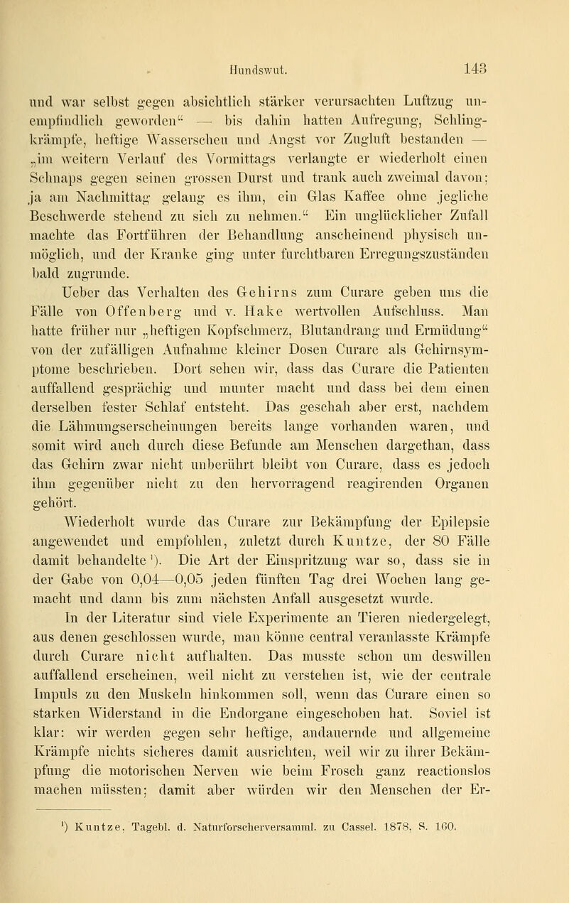 und war selbst gegen absiclitlicli stärker verursachten Luftzug un- empfindlich geworden — bis dahin hatten Aufregung, Schling- krämpfe, heftige Wasserscheu und Angst vor Zugluft bestanden — „im weitern Verlauf des Vormittags verlangte er wiederholt einen Schnaps gegen seinen grossen Durst und trank auch zweimal davon; ja am Nachmittag gelang es ihm, ein Glas Kaffee ohne jegliche Beschwerde stehend zu sich zu nehmen. Ein unglücklicher Zufall machte das Fortführen der Behandlung anscheinend physisch un- möglich, und der Kranke ging unter furchtbaren Erregungszuständen bald zugrunde. lieber das Verhalten des Gehirns zum Curare geben uns die Fälle von Offenberg und v. Hake wertvollen Aufschluss. Man hatte früher nur „heftigen Kopfschmerz, Blutandrang und Ermüdung von der zufälligen Aufnahme kleiner Dosen Curare als Gehirnsym- ptome beschrieben. Dort sehen wir, dass das Curare die Patienten auffallend gesprächig und munter macht und dass bei dem einen derselben fester Schlaf entsteht. Das geschah aber erst, nachdem die Lähmungserscheinungen bereits lange vorhanden waren, und somit wird auch durch diese Befunde am Menschen dargethan, dass das Gehirn zwar nicht unberührt bleibt von Curare, dass es jedoch ihm gegenüber nicht zu den hervorragend reagirenden Organen gehört. Wiederholt wurde das Curare zur Bekämpfung der Epilepsie angewendet und empfohlen, zuletzt durch Kuntze, der 80 Fälle damit behandelte'). Die Art der Einspritzung war so, dass sie in der Gabe von 0,04—0,05 jeden fünften Tag drei Wochen lang ge- macht und dann bis zum nächsten Anfall ausgesetzt wurde. In der Literatur sind viele Experimente an Tieren niedergelegt, aus denen geschlossen wurde, man könne central veranlasste Krämpfe durch Curare nicht aufhalten. Das musste schon um deswillen auffallend erscheinen, weil nicht zu verstehen ist, wie der centrale Impuls zu den Muskeln hinkommen soll, wenn das Curare einen so starken Widerstand in die Endorgane eingeschoben hat. Soviel ist klar: wir werden gegen sehr heftige, andauernde und allgemeine Krämpfe nichts sicheres damit ausrichten, weil wir zu ihrer Bekäm- pfung die motorischen Nerven wie beim Frosch ganz reactionslos machen müssten; damit aber würden wir den Menschen der Er- *) Kuntze, Tagebl. d. Naturforscherversamral. zu Cassel. 1878, S. 160.