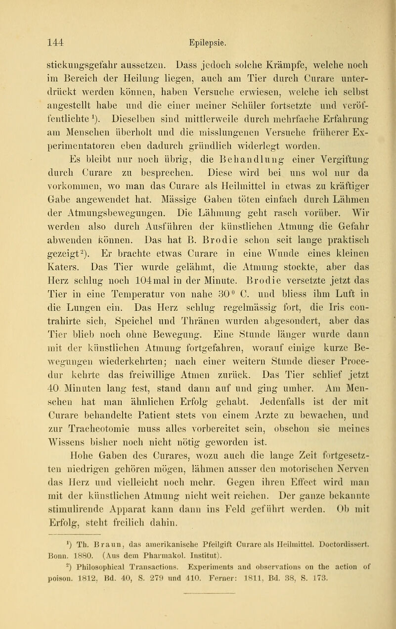 stickung'sgefabv aussetzen. Dass jedoch solche Krämpfe, welche noch im Bereich der Heilung liegen, auch am Tier durch Curare unter- drückt werden können, haben Versuche erwiesen, welche ich selbst angestellt habe und die einer meiner Schüler fortsetzte und veröf- fentlichte ^). Dieselben sind mittlerweile durch mehrfache Erfahrung am Menschen überholt und die misslungenen Versuche früherer Ex- perimentatoren eben dadurch gründlich widerlegt worden. Es bleibt nur noch übrig, die Behandlung einer Vergiftung durch Curare zu besprechen. Diese wird bei uns wol nur da vorkommen, wo man das Curare als Heilmittel in etwas zu kräftiger Gabe angewendet hat. Massige Gaben töten einfach durch Lähmen der Atmungsbewegungen. Die Lähmung geht rasch vorüber. Wir werden also durch Ausführen der künstlichen Atmung die Gefahr abwenden können. Das hat B. Brodie schon seit lange praktisch gezeigt-). Er brachte etwas Curare in eine Wunde eines kleinen Katers. Das Tier wurde gelähmt, die Atmung stockte, aber das Herz schlug noch 104mal in der Minute. Brodie versetzte jetzt das Tier in eine Temperatur von nahe 30° C. und bliess ihm Luft in die Lungen ein. Das Herz schlug regelmässig fort, die Iris con- trahirte sich, Speichel und Thränen wurden abgesondert, aber das Tier blieb noch ohne Bewegung. Eine Stunde länger wurde dann mit der künstlichen Atmung fortgefahren, worauf einige kurze Be- wegungen wiederkehrten; nach einer weitern Stunde dieser Proce- dur kehrte das freiwillige Atmen zurück. Das Tier schlief jetzt 40 Minuten lang fest, stand dann auf und ging umher. Am Men- schen hat man ähnlichen Erfolg gehabt. Jedenfalls ist der mit Curare behandelte Patient stets von einem Arzte zu bewachen, und zur Tracheotomie muss alles vorbereitet sein, obschon sie meines Wissens bisher noch nicht nötig geworden ist. Hohe Gaben des Curares, wozu auch die lange Zeit fortgesetz- ten niedrigen gehören mögen, lähmen ausser den motorischen Nerven das Herz und vielleicht noch mehr. Gegen ihren Effect wird man mit der künstlichen Atmung nicht weit reichen. Der ganze bekannte stimulirende Apparat kann dann ins Feld geführt werden. Ol) mit Erfolg, steht freilich dahin. *) Th. Braun, das amerikanische Pfeilgift Curare als Heilmittel. Doctordissert. Bonn. 1880. (Aus dem Pharmakol. Institut). '^) Philosophical Transactions. Experiments and o))servations on the action of poison. 1812, Bd. 40, S. 279 und 410. Ferner: 1811, Bd. 38, S. J73.