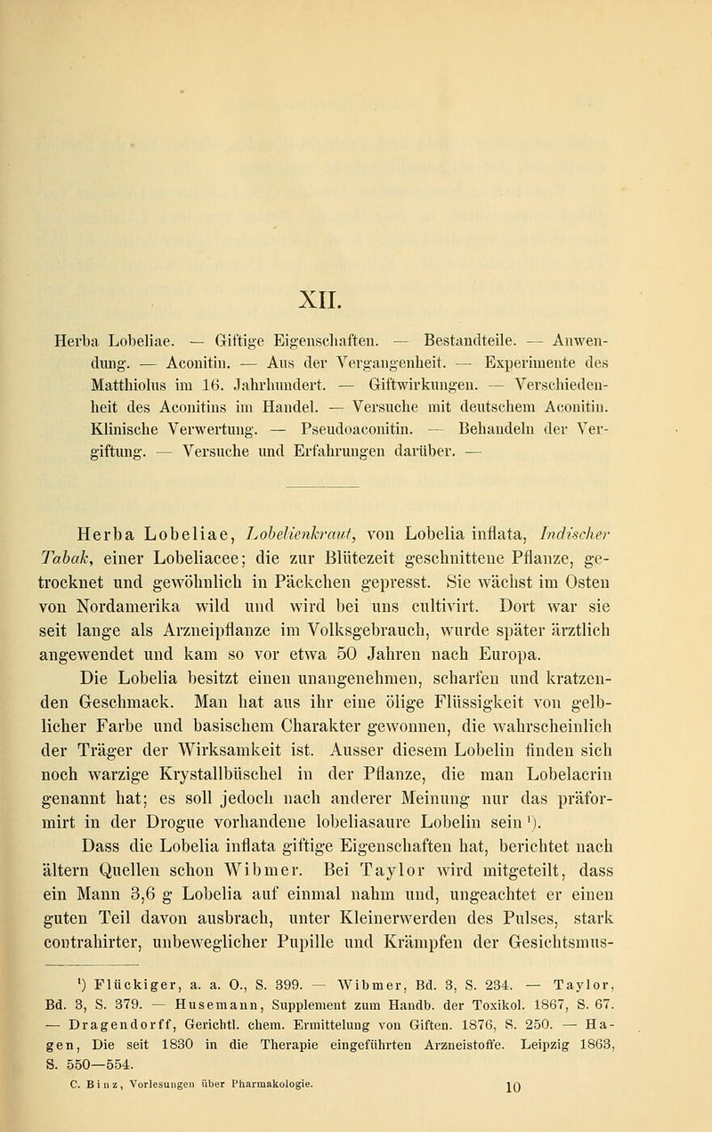 XII. Herba Lobeliae. — Griftige Eigenscliaften. — Bestandteile. — Anwen- dung. — Aconitiu. — Aus der Vergangenheit. — Experimente des Matthiolus im 16. Jahrhundert. — Giftwirkungen. — Verschieden- heit des Aconitins im Handel. ^ Versuche mit deutschem Aconitiu. Klinische Verwertung. — Pseudoaconitin. — Behandeln der Ver- giftung. — Versuche und Erfahrungen darüber. — Herba Lobeliae, Lohelienhrmit, von Lobelia inflata, Indischer Tabak, einer Lobeliacee; die zur Blütezeit geschnittene Pflanze, ge- trocknet und gewöhnlich in Päckchen gepresst. Sie wächst im Osten von Nordamerika wild und wird bei uns cultivirt. Dort war sie seit lange als Arzneipflanze im Volksgebraucli, wurde später ärztlich angewendet und kam so vor etwa 50 Jahren nach Europa. Die Lobelia besitzt einen unangenehmen, scharfen und kratzen- den Geschmack. Man hat aus ihr eine ölige Flüssigkeit von gelb- licher Farbe und basischem Charakter gewonnen, die wahrscheinlich der Träger der Wirksamkeit ist. Ausser diesem Lobelin finden sich noch warzige Krystallbüschel in der Pflanze, die man Lobelacrin genannt hat; es soll jedoch nach anderer Meinung nur das präfor- mirt in der Drogue vorhandene lobeliasaure Lobelin sein ^). Dass die Lobelia inflata giftige Eigenschaften hat, berichtet nach altern Quellen schon Wibmer. Bei Taylor wird mitgeteilt, dass ein Mann 3,6 g Lobelia auf einmal nahm und, ungeachtet er einen guten Teil davon ausbrach, unter Kleinerwerden des Pulses, stark contrahirter, unbeweglicher Pupille und Krämpfen der Gesichtsmus- ') Flückiger, a. a. 0., S. 399. — Wibmer, Bd. 3, S. 234. — Taylor, Bd. 3, S. 379. — Husemann, Supplement zum Handb. der Toxikol. 1867, S. 67. — Dragendorff, Gerichtl. ehem. Ermittelung von Giften. 1876, S. 250. — Ha- gen, Die seit 1830 in die Therapie eingeführten Arzneistoffe. Leipzig 1863, S. 550—554:. C. Biuz, Vorlesungen über Pharmakologie. iq