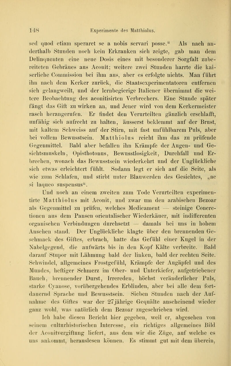 sed quod etiam speraret se a nobis servari posse. Als nach an- derthalb Stunden noch kein Erkranken sich zeigte, gab man dem Delinquenten eine neue Dosis eines mit besonderer Sorgfalt zube- reiteten Gebräues aus Aconit; weitere zwei Stunden harrte die kai- serliche Commission bei ihm aus, aber es erfolgte nichts. Man führt ihn nach dem Kerker zurück, die Staatsexperimentatoren entfernen sich gelangweilt, und der lernbegierige Italiener übernimmt die wei- tere Beobachtung des aconitisirten Verbrechers. Eine Stunde später fängt das Gift zu wirken an, und Jener wird von dem Kerkermeister rasch herangerufen. Er findet den Verurteilten gänzlich erschlafft, unfähig sich aufrecht zu halten, äusserst beklemmt auf der Brust, mit kaltem Schweiss auf der Stirn, mit fast unfühlbarem Puls, aber bei vollem Bewusstsein. Matthiolus reicht ihm das zu prüfende Gegenmittel. Bald aber befallen ihn Krämpfe der Augen- und Ge- sichtsmuskeln, Opisthotonus, Bewusstlosigkeit, Durchfall und Er- brechen, wonach das Bewusstsein wiederkehrt und der Unglückliche sich etwas erleichtert fühlt. Sodann legt er sich auf die Seite, als wie zum Schlafen, und stirbt unter Blauwerden des Gesichtes, „ac si laqueo suspensus. Und noch an einem zweiten zum Tode Verurteilten experimen- tirte Matthiolus mit Aconit, und zwar um den arabischen Bezoar als Gegenmittel zu prüfen, welches Medicament — steinige Concre- tionen aus dem Pansen orientalischer Wiederkäuer, mit indifferenten organischen Verbindungen durchsetzt — damals bei uns in hohem Ansehen stand. Der Unglückliche klagte über den brennenden Ge- schmack des Giftes, erbrach, hatte das Gefühl einer Kugel in der Nabelgcgend, die aufwärts bis in den Kopf Kälte verbreite. Bald darauf Stupor mit Lähmung bald der linken, bald der rechten Seite. Schwindel, allgemeines Frostgefühl, Krämpfe der Augäpfel und des Mundes, heftiger Schmerz im Ober- und Unterkiefer, aufgetriebener Bauch, brennender Durst, Irrereden, höchst veränderlicher Puls, starke Cyanose, vorübergehendes Erblinden, aber bei alle dem fort- dauernd Sprache und Bewusstsein. Sieben Stunden nach der Auf- nahme des Giftes war der 27jährige Gecpiälte anscheinend wieder ganz wohl, was natürlich dorn Bezoar zugeschrieben wird. Ich habe diesen Bericht hier gegeben, weil er, abgesehen von seinem culturhistorischen Interesse, ein richtiges allgemeines Bild der Aconitvergiftung liefert, aus dem wir die Züge, auf welche es uns ankommt, herauslesen können. Es stimmt gut mit dem überein,