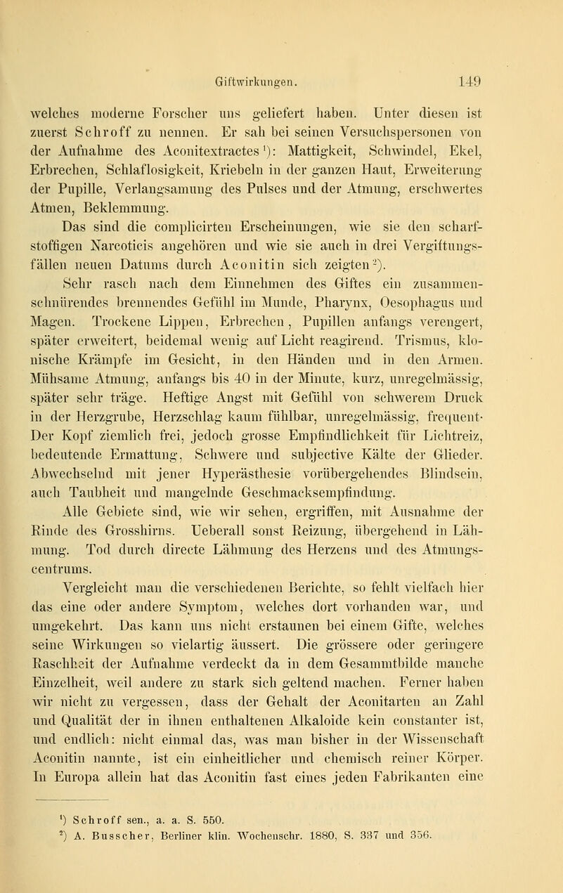 welches moderne Forscher uns geliefert haben. Unter diesen ist zuerst Schroff zu nennen. Er sah bei seinen Versuchspersonen von der Aufnahme des Aconitextractes'): Mattigkeit, Schwindel, Ekel, Erbrechen, Schlaflosigkeit, Kriebeln in der ganzen Haut, Erweiterung der Pupille, Verlangsamung des Pulses und der Atmung, erschwertes Atmen, Beklemmung. Das sind die complicirten Erscheinungen, wie sie den scliarf- stoftigen Narcoticis angehören und wie sie auch in drei Vergiftungs- fällen neuen Datums durch Aconitin sich zeigten-). Sehr rasch nach dem Einnehmen des Giftes ein zusammen- schnürendes brennendes Gefühl im Munde, Pharynx, Oesophagus und Magen. Trockene Lippen, Erbrechen, Pupillen anfangs verengert, später erweitert, beidemal wenig auf Licht reagirend. Trismus, klo- nische Krämpfe im Gesicht, in den Händen und in den Armen. Mühsame Atmung, anfangs bis 40 in der Minute, kurz, unregelmässig, später sehr träge. Heftige Angst mit Gefühl von schwerem Druck in der Herzgrube, Herzschlag kaum fühlbar, unregelmässig, frequent- Der Kopf ziemlich frei, jedoch grosse Empfindlichkeit für Lichtreiz, bedeutende Ermattung, Schwere und subjective Kälte der Glieder. Abwechselnd mit jener Hyperästhesie vorübergehendes Blindsein, auch Taubheit und mangelnde Geschmacksempfindung. Alle Gebiete sind, wie wir sehen, ergriffen, mit Ausnahme der Rinde des Grosshirns. Ueberall sonst Reizung, übergehend in Läh- mung. Tod durch directe Lähmung des Herzens und des Atmungs- centrums. Vergleicht man die verschiedenen Berichte, so fehlt vielfach hier das eine oder andere Symptom, welches dort vorhanden war, und umgekehrt. Das kann uns nicht erstaunen bei einem Gifte, welches seine Wirkungen so vielartig äussert. Die grössere oder geringere Raschheit der Aufnahme verdeckt da in dem Gesammtbilde manche Einzelheit, weil andere zu stark sich geltend machen. Ferner haben wir nicht zu vergessen, dass der Gehalt der Aconitarten an Zahl und Qualität der in ihnen enthaltenen Alkaloide kein constanter ist, und endlich: nicht einmal das, was man bisher in der Wissenschaft Aconitin nannte, ist ein einheitlicher und chemisch reiner Körper. In Europa allein hat das Aconitin fast eines jeden Fabrikanten eine ') Schroff sen., a. a. S. 550. ) A. Busscher, Berliner kliii. Wochenschr. 1880, S. 337 und 356.