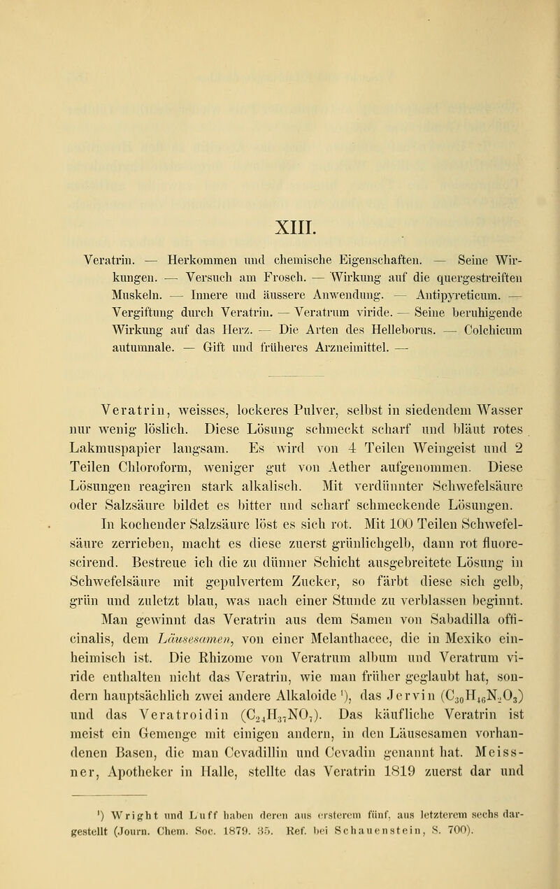 XIII. Veratrin. — Herkommen und chemische Eigenschaften. — Seine Wir- kungen. — Versuch am Frosch. — Wirkung auf die quergestreiften Muskeln. — Innere und äussere Anwendung. — Antipyreticum. — Vergiftung durch Veratrin. — Veratrum viride. — Seine beruhigende Wirkung auf das Herz. — Die Arten des Helleborus. — Colchicum autumnale. — Gift und früheres Arzneimittel. —■ Veratrin, weisses, lockeres Pulver, selbst in siedendem Wasser nur wenig- löslich. Diese Lösung schmeckt scharf und bläut rotes Lakmuspapier langsam. Es wird von 4 Teilen Weingeist und 2 Teilen Chloroform, weniger gut von Aether aufgenommen. Diese Lösungen reagiren stark alkalisch. Mit verdünnter Schwefelsäure oder Salzsäure bildet es bitter und scharf schmeckende Lösungen. In kochender Salzsäure löst es sich rot. Mit 100 Teilen Schwefel- säure zerrieben, macht es diese zuerst grünlichgelb, dann rot fluore- scirend. Bestreue ich die zu dünner Schicht ausgebreitete Lösung in Schwefelsäure mit gepulvertem Zucker, so färbt diese sich gelb, grün und zuletzt blau, was nach einer Stunde zu verblassen beginnt. Man gewinnt das Veratrin aus dem Samen von Sabadilla ofti- cinalis, dem Läusesamen^ von einer Melanthacee, die in Mexiko ein- heimisch ist. Die Rhizome von Veratrum album und Veratrum vi- ride enthalten nicht das Veratrin, wie man früher geglaubt hat, son- dern hauptsächlich zwei andere Alkaloide '), das Jervin (C30H46N.JO3) und das Veratroidin (C24H.}7N07). Das käufliche Veratrin ist meist ein Gemenge mit einigen andern, in den Läusesamen vorhan- denen Basen, die man Cevadillin und Cevadin genannt hat. Meiss- ner, Apotheker in Halle, stellte das Veratrin 1819 zuerst dar und ') Wright und Luff haben deren aus ersterem fünf, aus letzterem sechs dar-