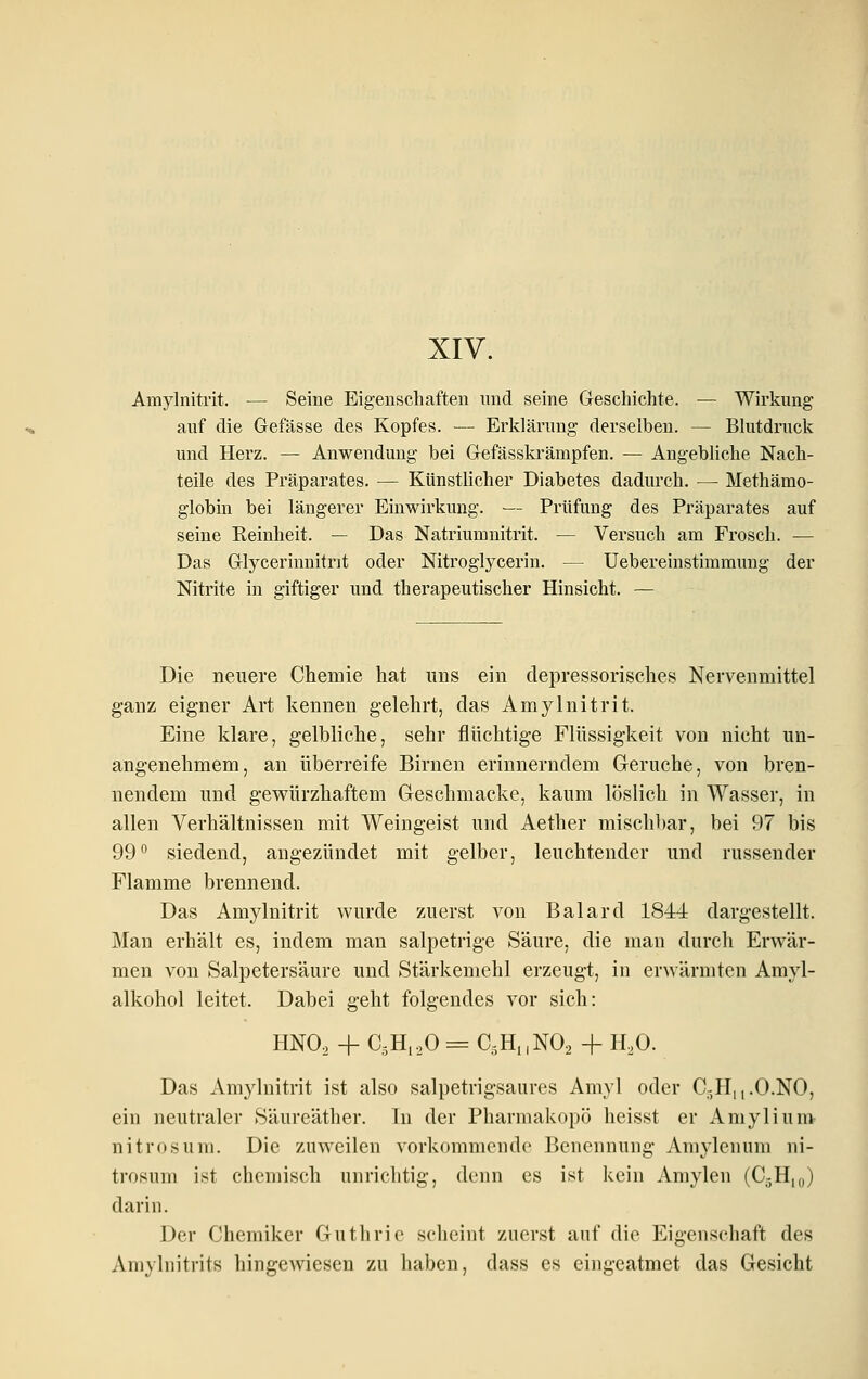 XIV. Amylnitrit. — Seine Eigenschaften und seine Geschichte. — Wirkung auf die Gefässe des Kopfes. — Erklärung derselben. — Blutdruck und Herz. — Anwendung bei Gefässkrämpfen. — Angebliche Nach- teile des Präparates. — Künstlicher Diabetes dadurch. — Methämo- globin bei längerer Einwirkung. — Prüfung des Präparates auf seine Keinheit. — Das Natriumnitrit. — Versuch am Frosch. — Das Glycerinnitrit oder Nitroglycerin. — Uebereinstimmung der Nitrite in giftiger und therapeutischer Hinsicht. — Die neuere Chemie hat uns ein depressorisches Nervenmittel ganz eigner Art kennen gelehrt, das Amylnitrit. Eine klare, gelbliehe, sehr flüchtige Flüssigkeit von nicht un- angenehmem, an überreife Birnen erinnerndem Gerüche, von bren- nendem und gewürzhaftem Geschmacke, kaum löslich in Wasser, in allen Verhältnissen mit Weingeist und Aether mischbar, bei 97 bis 99° siedend, angezündet mit gelber, leuchtender und russender Flamme brennend. Das Amylnitrit wurde zuerst von Baiard 184-i dargestellt. Man erhält es, indem man salpetrige Säure, die man durch Erwär- men von Salpetersäure und Stärkemehl erzeugt, in erwärmten Amyl- alkohol leitet. Dabei geht folgendes vor sich: HNO, -f CsHi.O = C^HiiNO, + ILO. Das Amylnitrit ist also salpetrigsaures Amyl oder C-H|,.O.NO, ein neutraler Säureäther. Tu der Pharmakopö heisst er Amylium- nitrosum. Die zuweilen vorkommende Benennung Amylenum ni- trosum ist chemisch unrichtig, denn es ist kein Amylen (C-Hk,) darin. Der Chemiker Guthrie scheint zuerst auf die Eigenschaft des Amylnitrits hingewiesen zu haben, dass es eingeatmet das Gesicht