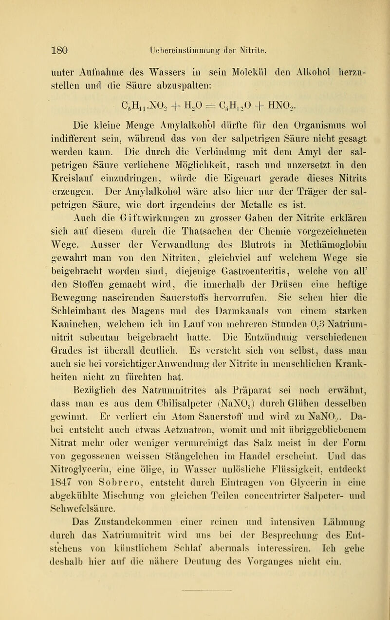 unter Aufnahme des Wassers in sein Molekül den Alkohol herzu- stellen und die Säure abzuspalten: C3Hn.NO, + H,0 = C,H,,0 + HNO,. Die kleine Menge Amylalkohol dürfte für den Organismus wol indifferent sein, während das von der salpetrigen Säure nicht gesagt werden kann. Die durch die Verbindung mit dem Amyl der sal- petrigen Säure verliehene Möglichkeit, rasch und unzersetzt in den Kreislauf einzudringen, würde die Eigenart gerade dieses Nitrits erzeugen. Der Amylalkohol wäre also hier nur der Träger der sal- petrigen Säure, wie dort irgendeins der Metalle es ist. Auch die Gift Wirkungen zu grosser Gaben der Nitrite erklären sich auf diesem durch die Thatsachen der Chemie vorgezeichneten Wege. Ausser der Verwandlung des Blutrots in Methämoglobin gewahrt man von den Nitriten, gleichviel auf welchem Wege sie beigebracht worden sind, diejenige Gastroenteritis, welche von all' den Stoffen gemacht wird, die innerhalb der Drüsen eine heftige Bewegung nascirenden Sauerstoffs hervorrufen. Sie sehen hier die Schleimhaut des Magens und des Darmkanals von einem starken Kaninchen, welchem ich im Lauf von mehreren Stunden 0,3 Natrium- nitrit subcutan beigebracht hatte. Die Entzündung verschiedenen Grades ist überall deutlich. Es versteht sich von selbst, dass man auch sie bei vorsichtiger Anwendung der Nitrite in menschlichen Krank- heiten nicht zu fürchten hat. Bezüglich des Natrumnitrites als Präparat sei noch erwähnt, dass man es aus dem Chilisalpeter (NaNO;,) durch Glühen desselben gewinnt. Er verliert ein Atom Sauerstoff und wird zu NaNO.,. Da- bei entsteht auch etwas Aetznatron, womit und mit übriggebliebenem Nitrat mehr oder weniger verunreinigt das Salz meist in der Form von gegossenen weissen Stängelchen im Handel erscheint. Und tlas Nitroglycerin, eine ölige, in Wasser unlösliche Flüssigkeit, entdeckt 1847 von Sobrero, entsteht durch Eintragen von Glycerin in eine abgekühlte Mischung von gleichen Teilen concentrirter Salpeter- und Schwefelsäure. Das Zustandekommen einer i'cincn und intensiven Lähmung durch das Natriumnitrit wird uns hei der Besprechung des Ent- stehens von künstlichem Sclihii' abermals interessiren. Ich gehe deshalb hier auf die nähere Deutung des Vorganges nicht ein.