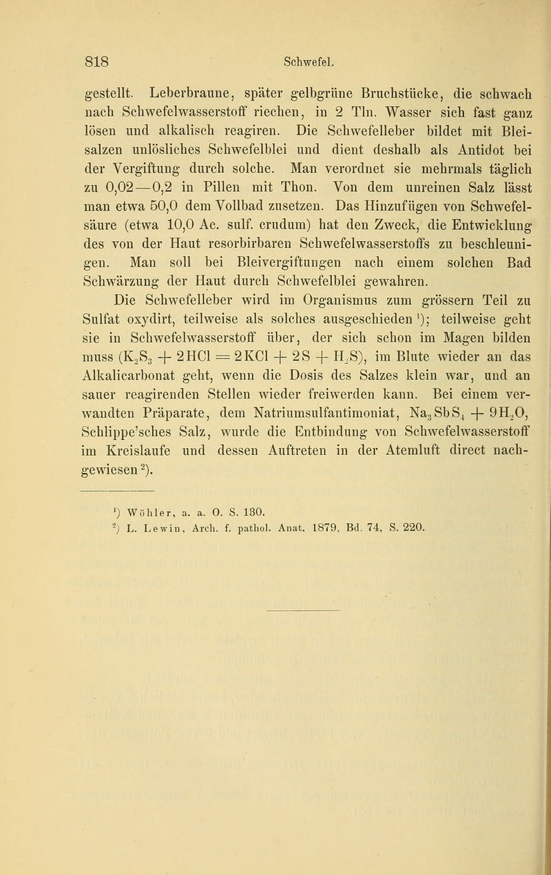 gestellt. Leberbraune, später gelbgrüne Bruchstücke, die schwach nach Schwefelwasserstoff riechen, in 2 Tln. Wasser sich fast ganz lösen und alkalisch reagiren. Die Schwefelleber bildet mit Blei- salzen unlösliches Schwefelblei und dient deshalb als Antidot bei der Vergiftung durch solche. Man verordnet sie mehrmals täglich zu 0,02—0,2 in Pillen mit Thon. Von dem unreinen Salz lässt man etwa 50,0 dem Vollbad zusetzen. Das Hinzufügen von Schwefel- säure (etwa 10,0 Ac. sulf. crudum) hat den Zweck, die Entwicklung des von der Haut resorbirbaren Schwefelwasserstoffs zu beschleuni- gen. Man soll bei Bleivergiftungen nach einem solchen Bad Schwärzung der Haut durch Schwefelblei gewahren. Die Schwefelleber wird im Organismus zum grössern Teil zu Sulfat oxydirt, teilweise als solches ausgeschieden '); teilweise geht sie in Schwefelwasserstoff über, der sich schon im Magen bilden muss (K,S3 + 2HC1 = 2KCI + 2S -f H,S), im Blute wieder an das Alkalicarbonat geht, wenn die Dosis des Salzes klein war, und an sauer reagirenden Stellen wieder freiwerden kann. Bei einem ver- wandten Präparate, dem Natriumsulfantimoniat, NagSbS^ + 9H.,0, Schlippe'sches Salz, wurde die Entbindung von Schwefelwasserstoff im Kreislaufe und dessen Auftreten in der Atemluft direct nach- gewiesen ^). ') Wühler, a. a. 0. S. 130. 2) L. Lewiü, Ärch. f. pathol. Anat. 1879, Bd. 74, S. 220.