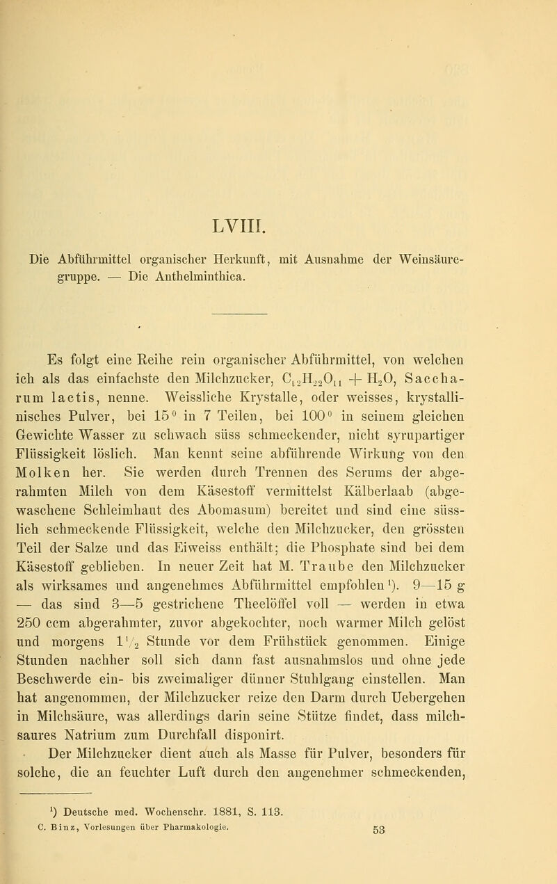 LVIII. Die Abfülirmittel organischer Herkunft, mit Ausnahme der Weinsäure- gruppe. — Die Antlielminthica. Es folgt eine Reihe rein organischer Abführmittel, von welchen ich als das einfachste den Milchzucker, CLaH^aOn -j-HoO, Saccha- rum lactis, nenne. Weissliche Krystalle, oder weisses, krystalli- nisches Pulver, bei 16° in 7 Teilen, bei 100° in seinem gleichen Gewichte Wasser zu schwach süss schmeckender, nicht syrupartiger Flüssigkeit löslich. Man kennt seine abführende Wirkung von den Molken her. Sie werden durch Trennen des Serums der abge- rahmten Milch von dem Käsestoff vermittelst Kälberlaab (abge- waschene Schleimhaut des Abomasum) bereitet und sind eine süss- lich schmeckende Flüssigkeit, welche den Milchzucker, den grössten Teil der Salze und das Eiweiss enthält; die Phosphate sind bei dem Käsestoff geblieben. In neuer Zeit hat M. Traube den Milchzucker als wirksames und angenehmes Abführmittel empfohlen i). 9—15 g — das sind 3—5 gestrichene Theelöffel voll — werden in etwa 250 ccm abgerahmter, zuvor abgekochter, noch warmer Milch gelöst und morgens l'/s Stunde vor dem Frühstück genommen. Einige Stunden nachher soll sich dann fast ausnahmslos und ohne jede Beschwerde ein- bis zweimaliger dünner Stuhlgang einstellen. Man hat angenommen, der Milchzucker reize den Darm durch Uebergehen in Milchsäure, was allerdings darin seine Stütze findet, dass milch- saures Natrium zum Durchfall disponirt. Der Milchzucker dient auch als Masse für Pulver, besonders für solche, die an feuchter Luft durch den angenehmer schmeckenden, 0 Deutsche med. Wochenschr. 1881, S. 113. C. Binz, Vorlesungen über Pharmakologie. cq