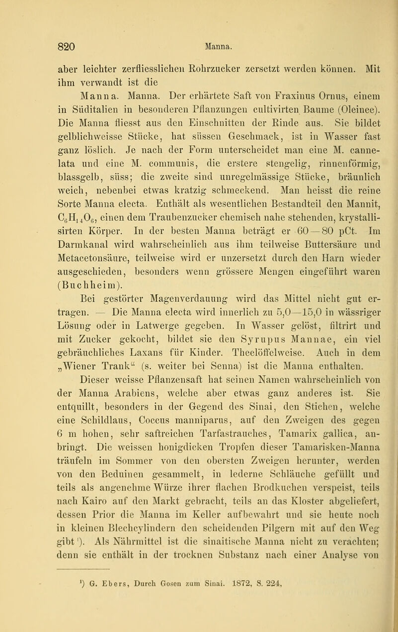 aber leichter zerfliesslicheii Rohrzucker zersetzt werden können. Mit ihm verwandt ist die Manna. Manna. Der erhärtete Saft von Fraxinus Ornus, einem in Süditalien in besonderen Pflanzungen cultivirten Baume (Oleinee). Die Manna fliesst aus den Einschnitten der Rinde aus. Sie bildet gelblich weisse Stücke, hat süssen Geschmack, ist in Wasser fast ganz löslich. Je nach der Form unterscheidet man eine M. canne- lata und eine M. communis, die erstere stengelig, rinnenförmig, blassgelb, süss; die zweite sind unregelmässige Stücke, bräunlich weich, nebenbei etwas kratzig schmeckend. Man heisst die reine Sorte Manna electa. Enthält als wesentlichen Bestandteil den Mannit, C6H14O6, einen dem Traubenzucker chemisch nahe stehenden, krystalli- sirten Körper. In der besten Manna beträgt er 60 — 80 pCt. Im Darmkanal wird wahrscheinlich aus ihm teilweise Buttersäure und Metacetonsäure, teilweise wird er unzersetzt durch den Harn wieder ausgeschieden, besonders wenn grössere Mengen eingeführt waren (Buchheim). Bei gestörter Magenverdauung wird das Mittel nicht gut er- tragen. — Die Manna electa wird innerlich zu 5,0—15,0 in wässriger Lösung oder in Latwerge gegeben. In Wasser gelöst, filtrirt und mit Zucker gekocht, bildet sie den Syrupus Mannae, ein viel gebräuchliches Laxans für Kinder. Theelöffelweise. Auch in dem „Wiener Trank (s. weiter bei Senna) ist die Manna enthalten. Dieser weisse Pflanzensaft hat seinen Namen wahrscheinlich von der Manna Arabiens, welche aber etwas ganz anderes ist. Sie entquillt, besonders in der Gegend des Sinai, den Stichen, welche eine Schildlaus, Coccus manniparus, auf den Zweigen des gegen 6 m hohen, sehr saftreichen Tarfastrauches, Tamarix gallica, an- bringt. Die weissen honigdicken Tropfen dieser Tamarisken-Manna träufeln im Sommer von den obersten Zweigen herunter, werden von den Beduinen gesammelt, in lederne Schläuche gefüllt und teils als angenehme Würze ihrer flachen Brodkuchen verspeist, teils nach Kairo auf den Markt gebracht, teils an das Kloster abgeliefert, dessen Prior die Manna im Keller aufbewahrt und sie heute noch in kleinen Blechcylindern den scheidenden Pilgern mit auf den Weg gibt ')• Als Nährmittel ist die sinaitische Manna nicht zu verachten; denn sie enthält in der trocknen Substanz nach einer Analyse von ') G. Ebers, Durch Gosen zum Sinai. 1872, S. 224,