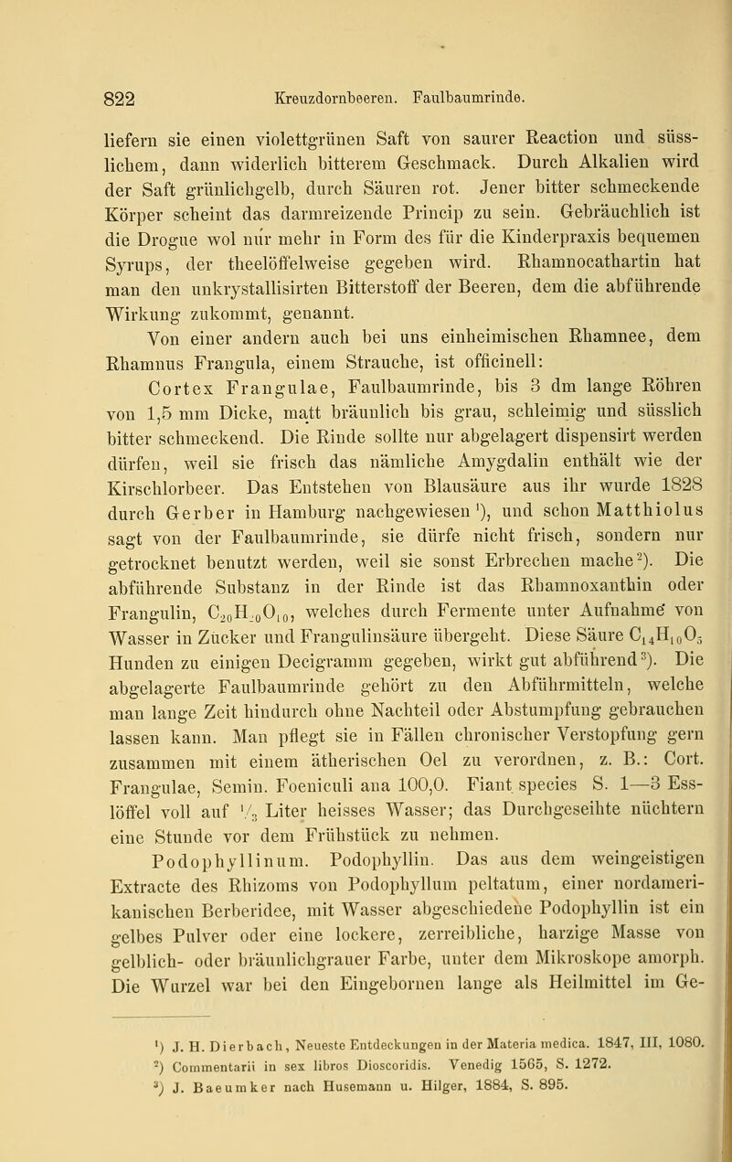 liefern sie einen violettgrünen Saft von saurer Reaction und süss- licbem, dann widerlich bitterem Geschmack. Durch Alkalien wird der Saft grünlichgelb, durch Säuren rot. Jener bitter schmeckende Körper scheint das darmreizende Princip zu sein. Gebräuchlich ist die Drogue wol nur mehr in Form des für die Kinderpraxis bequemen Syrups, der theelöffelweise gegeben wird. Rhamnocathartin hat man den unkrystallisirten Bitterstoff der Beeren, dem die abführende Wirkung zukommt, genannt. Von einer andern auch bei uns einheimischen Rhamnee, dem Rhamnus Frangula, einem Strauche, ist ofiicinell: Cortex Frangulae, Faulbaumrinde, bis 3 dm lange Röhren von 1,5 mm Dicke, matt bräunlich bis grau, schleimig und süsslich bitter schmeckend. Die Rinde sollte nur abgelagert dispensirt werden dürfen, weil sie frisch das nämliche Amygdalin enthält wie der Kirschlorbeer. Das Entstehen von Blausäure aus ihr wurde 1828 durch Gerber in Hamburg nachgewiesen'), und schon Matthiolus sagt von der Faulbaumrinde, sie dürfe nicht frisch, sondern nur getrocknet benutzt werden, weil sie sonst Erbrechen mache-). Die abführende Substanz in der Rinde ist das Rhamnoxanthin oder Frangulin, C^oH.oOio, welches durch Fermente unter Aufnahme' von Wasser in Zücker und Frangulinsäure übergeht. Diese Säure C^HioOg Hunden zu einigen Decigramm gegeben, wirkt gut abführend 2). Die abgelagerte Faulbaumrinde gehört zu den Abführmitteln, welche man lange Zeit hindurch ohne Nachteil oder Abstumpfung gebrauchen lassen kann. Man pflegt sie in Fällen chronischer Verstopfung gern zusammen mit einem ätherischen Oel zu verordnen, z. B.: Gort. Frangulae, Semiu. Foeniculi ana 100,0. Fiant species S. 1—3 Ess- löffel voll auf '/p, Liter heisses Wasser; das Durchgeseihte nüchtern eine Stunde vor dem Frühstück zu nehmen. Podophyllinum. Podophyllin. Das aus dem weingeistigen Extracte des Rhizoms von Podophyllum peltatum, einer nordameri- kanischen Berberidee, mit Wasser abgeschiedene Podophyllin ist ein gelbes Pulver oder eine lockere, zerreibliche, harzige Masse von gelblich- oder bräunlichgrauer Farbe, unter dem Mikroskope amorph. Die Wurzel war bei den Eingebornen lange als Heilmittel im Ge- ') J. H. Dierbach, Neueste Entdeckungen in der Materia medica. 1847, III, 1080. ■■') Cominentarii in sex libros Dioscoridis. Venedig 1565, S. 1272. '^) J. Baeumker nach Husemann u. Hiiger, 1884, S. 895.