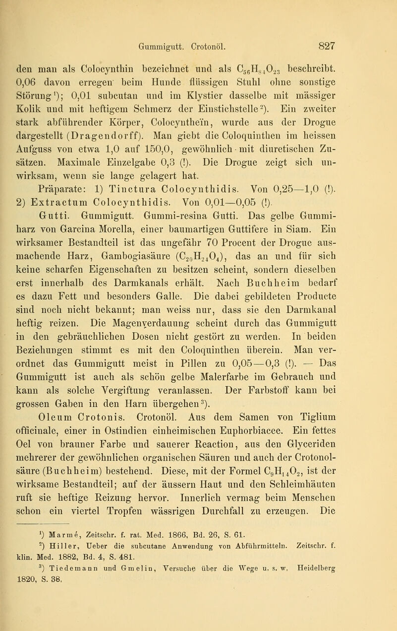 den man als Colocynthin bezeichnet und als CggHgjOas beschreibt. 0,06 davon erregen' beim Hunde flüssigen Stuhl ohne sonstige Störung'); 0,01 subcutan und im Klystier dasselbe mit massiger Kolik und mit heftigem Schmerz der Einstichstelle). Ein zweiter stark abführender Körper, Colocyuthem, wurde aus der Drogue dargestellt (Dragendorff). Man giebt die Coloquinthen im heissen Aufguss von etwa 1,0 auf 150,0, gewöhnlich ■ mit diuretischen Zu- sätzen. Maximale Einzelgabe 0,3 (!). Die Drogue zeigt sich un- wirksam, wenn sie lange gelagert hat. Präparate: 1) Tinctura Colocynthidis. Von 0,25—1,0 (!). 2) Extractum Colocynthidis. Von 0,01—0,05 (!). Gutti. Gummigutt. Gummi-resina Gutti. Das gelbe Gummi- harz von Garcina Morella, einer baumartigen Guttifere in Slam. Ein wirksamer Bestandteil ist das ungefähr 70 Procent der Drogue aus- machende Harz, Gambogiasäure (C20H24O4), das an und für sich keine scharfen Eigenschaften zu besitzen scheint, sondern dieselben erst innerhalb des Darmkanals erhält. Nach Buchheim bedarf es dazu Fett und besonders Galle. Die dabei gebildeten Producte sind noch nicht bekannt; man w^eiss nur, dass sie den Darmkanal heftig reizen. Die Magen Verdauung scheint durch das Gummigutt in den gebräuchlichen Dosen nicht gestört zu werden. In beiden Beziehungen stimmt es mit den Coloquinthen überein. Man ver- ordnet das Gummigutt meist in Pillen zu 0,05—0,3 (!). — Das Gummigutt ist auch als schön gelbe Malerfarbe im Gebrauch und kann als solche Vergiftung veranlassen. Der Farbstoff kann bei grossen Gaben in den Harn übergehen^). Oleum Crotonis. Crotonöl. Aus dem Samen von Tiglium officinale, einer in Ostindien einheimischen Euphorbiacee. Ein fettes Oel von brauner Farbe und sauerer Reaction, aus den Glyceriden mehrerer der gewöhnlichen organischen Säuren und auch der Crotonol- säure (Buchheim) bestehend. Diese, mit der Formel C9H14O2, ist der wirksame Bestandteil; auf der äussern Haut und den Schleimhäuten ruft sie heftige Reizung hervor. Innerlich vermag beim Menschen schon ein viertel Tropfen wässrigen Durchfall zu erzeugen. Die 1) Marme, Zeitschr. f. rat. Med. 1866, Bd. 26, S. 61. ^) Hill er, Ueber die subcutane Anwendung von Abführmitteln. Zeitschr. f. klin. Med. 1882, Bd. 4, S. 481. ^) Tiedemann und Gmelin, Versuche über die Wege u. s. w. Heidelberg 1820, S. 38,