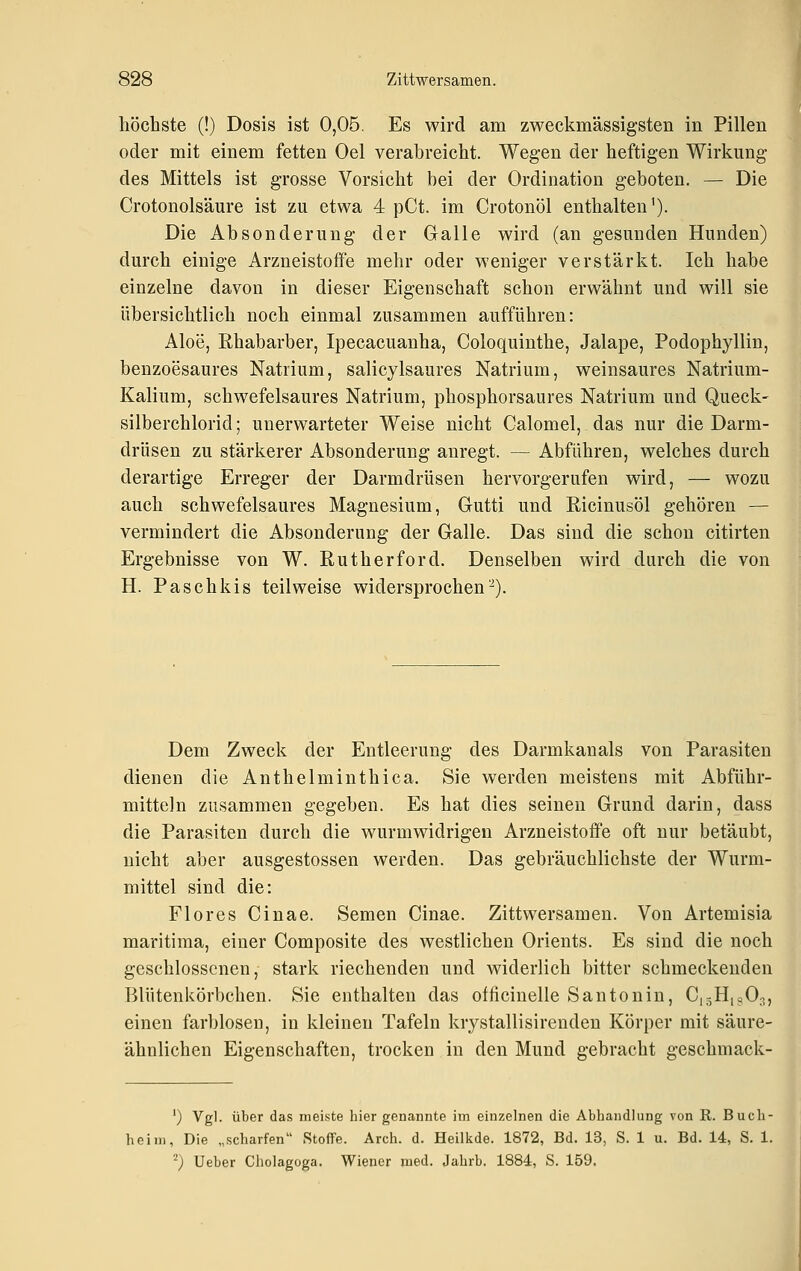 höchste (!) Dosis ist 0,05. Es wird am zweckmässigsten in Pillen oder mit einem fetten Oel verabreicht. Wegen der heftigen Wirkung des Mittels ist grosse Vorsicht bei der Ordination geboten. — Die Crotonolsäure ist zu etwa 4 pCt. im Crotonöl enthalten'). Die Absonderung der Galle wird (an gesunden Hunden) durch einige Arzneistoffe mehr oder weniger verstärkt. Ich habe einzelne davon in dieser Eigenschaft schon erwähnt und will sie übersichtlich noch einmal zusammen aufführen: Aloe, Rhabarber, Ipecacuanha, Coloquinthe, Jalape, Podophyllin, benzoesaures Natrium, salicylsaures Natrium, weinsaures Natrium- Kalium, schwefelsaures Natrium, phosphorsaures Natrium und Queck- silberchlorid ; unerwarteter Weise nicht Calomel, das nur die Darm- drüsen zu stärkerer Absonderung anregt. — Abführen, welches durch derartige Erreger der Darmdrüsen hervorgerufen wird, — wozu auch schwefelsaures Magnesium, Gutti und Ricinusöl gehören — vermindert die Absonderung der Galle. Das sind die schon citirten Ergebnisse von W. Rutherford. Denselben wird durch die von H. Paschkis teilweise widersprochen-). Dem Zweck der Entleerung des Darmkanals von Parasiten dienen die Anthelminthica. Sie werden meistens mit Abführ- mitteln zusammen gegeben. Es hat dies seinen Grund darin, dass die Parasiten durch die wurmwidrigeu Arzneistoife oft nur betäubt, nicht aber ausgestossen werden. Das gebräuchlichste der Wurm- mittel sind die: Flor es Cinae. Semen Cinae. Zittwersamen. Von Artemisia maritima, einer Composite des westlichen Orients. Es sind die noch geschlossenen, stark riechenden und widerlich bitter schmeckenden Blütenkörbchen. Sie enthalten das officinelle Santonin, C,gH,g03, einen farblosen, in kleinen Tafeln krystallisirenden Körper mit säure- ähnlichen Eigenschaften, trocken in den Mund gebracht geschmack- ') Vgl. über das meiste hier genannte im einzelnen die Abhandlung von E. Buch- heim, Die „scharfen Stoffe. Arch. d. Heilkde. 1872, Bd. 13, S. 1 u. Bd. 14, S. 1. '; Ueber Cliolagoga. Wiener med. Jahrb. 1884, S. 159.