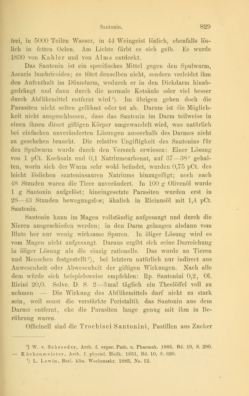 frei, in 5000 Teilen Wasser, in 44 Weingeist löslich, ebenfalls lös- lich in fetten Oelen. Am Lichte färbt es sich gelb. Es wurde 1830 von Kahler und von AI ms entdeckt. Das Santonin ist ein specifisches Mittel gegen den Spulwurm, Ascaris lumbricoides; es tötet denselben nicht, sondern verleidet ihm den Aufenthalt im Dünndarm, wodurch er in den Dickdarm hiuab- gedrängt und dann durch die normale Kotsäule oder viel besser durch Abführmittel entfernt Avird'). Im übrigen gehen doch die Parasiten nicht selten gelähmt oder tot ab. Darum ist die Möglich- keit nicht ausgeschlossen, dass das Santonin im Darm teilweise in einen ihnen direct giftigen Körper umgewandelt wird, was natürlich bei einfachen unveränderten Lösungen ausserhalb des Darmes nicht zu geschehen braucht. Die relative Ungiftigkeit des Santonins für den Spulwurm wurde durch den Versuch erwiesen: Einer Lösung von 1 pCt. Kochsalz und 0,1 Natriumcarbonat, auf 37—38'' gehal- ten, worin sich der Wurm sehr wohl befindet, wurden 0,75 pCt. des leicht löslichen santoninsauren Natriums hinzugefügt; noch nach 48 Stunden waren die Tiere unverändert. In 100 g Olivenöl wurde 1 g Santonin aufgelöst; hineingesetzte Parasiten wurden erst in 28—43 Stunden bewegungslos; ähnlich in Ricinusöl mit 1,4 pCt. Santonin. Santonin kann im Magen vollständig aufgesaugt und durch die Nieren ausgeschieden werden; in den Darm gelangen alsdann vom Blute her nur wenig wirksame Spuren. In öliger Lösung wird es vom Magen nicht aufgesaugt. Daraus ergibt sich seine Darreichung in öliger Lösung als die einzig rationelle. Das wurde an Tieren und Menschen festgestellt 2), bei letztern natürlich nur indirect aus Anwesenheit oder Abwesenheit der giftigen Wirkungen. Nach alle dem würde sich beispielsweise empfehlen: Rp. Santonini 0,2, Ol. Ricini 20,0. Solve. D. S. 2—3mal täglich ein Theelöffel voll zu nehmen. — Die Wirkung des Abführmittels darf nicht zu stark sein, weil sonst die verstärkte Peristaltik das Santonin aus dem Darme entfernt, ehe die Parasiten lange genug mit ihm in Be- rührung waren. Officinell sind die Trochisci Santonini, Pastillen aus Zucker ') W. V. Schroeder, Arch. f. exper. Path. u. Pharmak. 1885, Bd. 19, S. 290. Küchenmeister, Arch. f. physiol. Heilk. 1851, Bd. 10, S. 630. -) L. Lewin, Berl. klin. Wochensshr. 1883, No. 12.