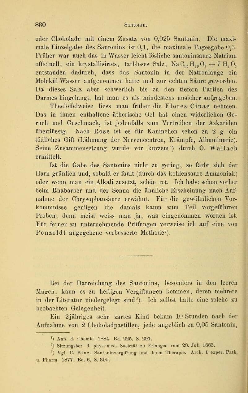 oder Chokolade mit einem Zusatz von 0,025 Santonin. Die maxi- male Einzelgabe des Santonins ist 0,1, die maximale Tagesgabe 0,3. Früher war auch das in Wasser leicht lösliche santoninsaure Natrium officinell, ein krystallisirtes, farbloses Salz, NaCi5Hi9 04 + 7 H2O, entstanden dadurch, dass das Santonin in der Natronlauge ein Molekül Wasser aufgenommen hatte und zur echten Säure geworden. Da dieses Salz aber schwerlich bis zu den tiefern Partien des Darmes hingelangt, hat man es als mindestens unsicher aufgegeben. Theelöffelweise liess man früher die Flores Cinae nehmen. Das in ihnen enthaltene ätherische Oel hat einen widerlichen Ge- ruch und Geschmack, ist jedenfalls zum Vertreiben der Askariden überflüssig. Nach Rose ist es für Kaninchen schon zu 2 g ein tödliches Gift (Lähmung der Nervencentren, Krämpfe, Albuminurie). Seine Zusammensetzung wurde vor kurzem^) durch 0. Wallach ermittelt. Ist die Gabe des Santonins nicht zu gering, so färbt sich der Harn grünlich und, sobald er fault (durch das kohlensaure Ammoniak) oder wenn man ein Alkali zusetzt, schön rot. Ich habe schon vorher beim Rhabarber und der Senna die ähnliche Erscheinung nach Auf- nahme der Chrysophansäure erwähnt. Für die gewöhnlichen Vor- kommnisse genügen die damals kaum zum Teil vorgeführten Proben, denn meist weiss man ja, was eingenommen worden ist. Für ferner zu unternehmende Prüfungen verweise ich auf eine von Penzoldt angegebene verbesserte Methode''^). Bei der Darreichung des Santonins, besonders in den leeren Magen, kann es zu heftigen Vergiftungen kommen, deren mehrere in der Literatur niedergelegt sind ^). Ich selbst hatte eine solche zu beobachten Gelegenheit. Ein 2jähriges sehr zartes Kind bekam 10 Stunden nach der Aufnahme von 2 Chokoladpastillen, jede angeblich zu 0,05 Santonin, 0 Ann. d. Chemie. 1884, Bd. 225, S. 291. °) Sitzungsber. d. phys.-med. Societät zu Erlangen vom 28. Juli 1883. ) Vgl. C. Binz, Santoninvergiftung und deren Therapie. Arch. f. exper. Path. u. Pharm. 1877, Bd. 6, S. 300,