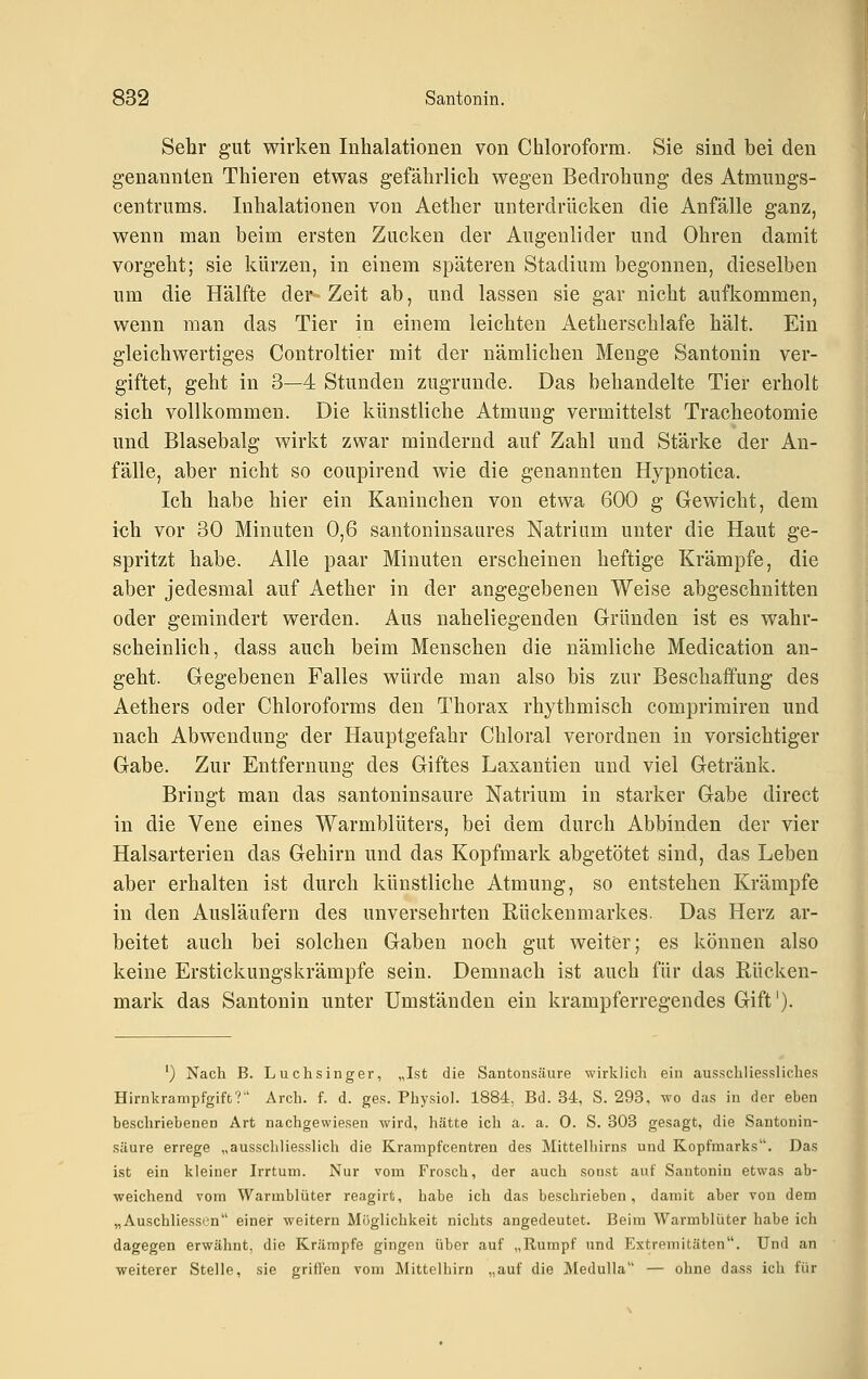 Sehr gut wirken Inhalationen von Chloroform. Sie sind bei den genannten Thieren etwas gefährlich wegen Bedrohung des Atmuugs- centrums. Inhalationen von Aether unterdrücken die Anfälle ganz, wenn man beim ersten Zucken der Augenlider und Ohren damit vorgeht; sie kürzen, in einem späteren Stadium begonnen, dieselben um die Hälfte der Zeit ab, und lassen sie gar nicht aufkommen, wenn man das Tier in einem leichten Aetherschlafe hält. Ein gleichwertiges Controltier mit der nämlichen Menge Santonin ver- giftet, geht in 3—4 Stunden zugrunde. Das behandelte Tier erholt sich vollkommen. Die künstliche Atmung vermittelst Tracheotomie und Blasebalg wirkt zwar mindernd auf Zahl und Stärke der An- fälle, aber nicht so coupirend wie die genannten Hypnotica. Ich habe hier ein Kaninchen von etwa 600 g Gewicht, dem ich vor 30 Minuten 0,6 santoninsaures Natrium unter die Haut ge- spritzt habe. Alle paar Minuten erscheinen heftige Krämpfe, die aber jedesmal auf Aether in der angegebenen Weise abgeschnitten oder gemindert werden. Aus naheliegenden Gründen ist es wahr- scheinlich, dass auch beim Menschen die nämliche Medication an- geht. Gegebenen Falles würde man also bis zur Beschaffung des Aethers oder Chloroforms den Thorax rhythmisch comprimiren und nach Abwendung der Hauptgefahr Chloral verordnen in vorsichtiger Gabe. Zur Entfernung des Giftes Laxantien und viel Getränk. Bringt man das santoninsaure Natrium in starker Gabe direct in die Vene eines Warmblüters, bei dem durch Abbinden der vier Halsarterieu das Gehirn und das Kopfmark abgetötet sind, das Leben aber erhalten ist durch künstliche Atmung, so entstehen Krämpfe in den Ausläufern des unversehrten Rückenmarkes. Das Herz ar- beitet auch bei solchen Gaben noch gut weiter; es können also keine Erstickungskrämpfe sein. Demnach ist auch für das Rücken- mark das Santonin unter Umständen ein krampferregendes Gift'). ') Nach B. Luch sing er, „Ist die Santonsäure wirklich ein ausschliessliches Hirnkrampfgift? Arch. f. d. ges. Phy.siol. 1884, Bd. 34, S. 293, wo das in der eben beschriebenen Art nachgewiesen wird, hätte ich a. a. 0. S. 303 gesagt, die Santonin- saure errege „ausschliesslich die Kranipfcentren des Mittelhirns und Kopfmarks. Das ist ein kleiner Irrtum. Nur vom Frosch, der auch sonst auf Santonin etwas ab- weichend vom Warmblüter reagirt, habe ich das beschrieben, damit aber von dem „AuschliessLu einei- weitern Möglichkeit nichts angedeutet. Beim Warmblüter habe ich dagegen erwähnt, die Krämpfe gingen über auf „Rumpf und Extremitäten. Und an weiterer Stelle, sie grillen vom Mittclhirn „auf die Medulla — ohne dass ich für