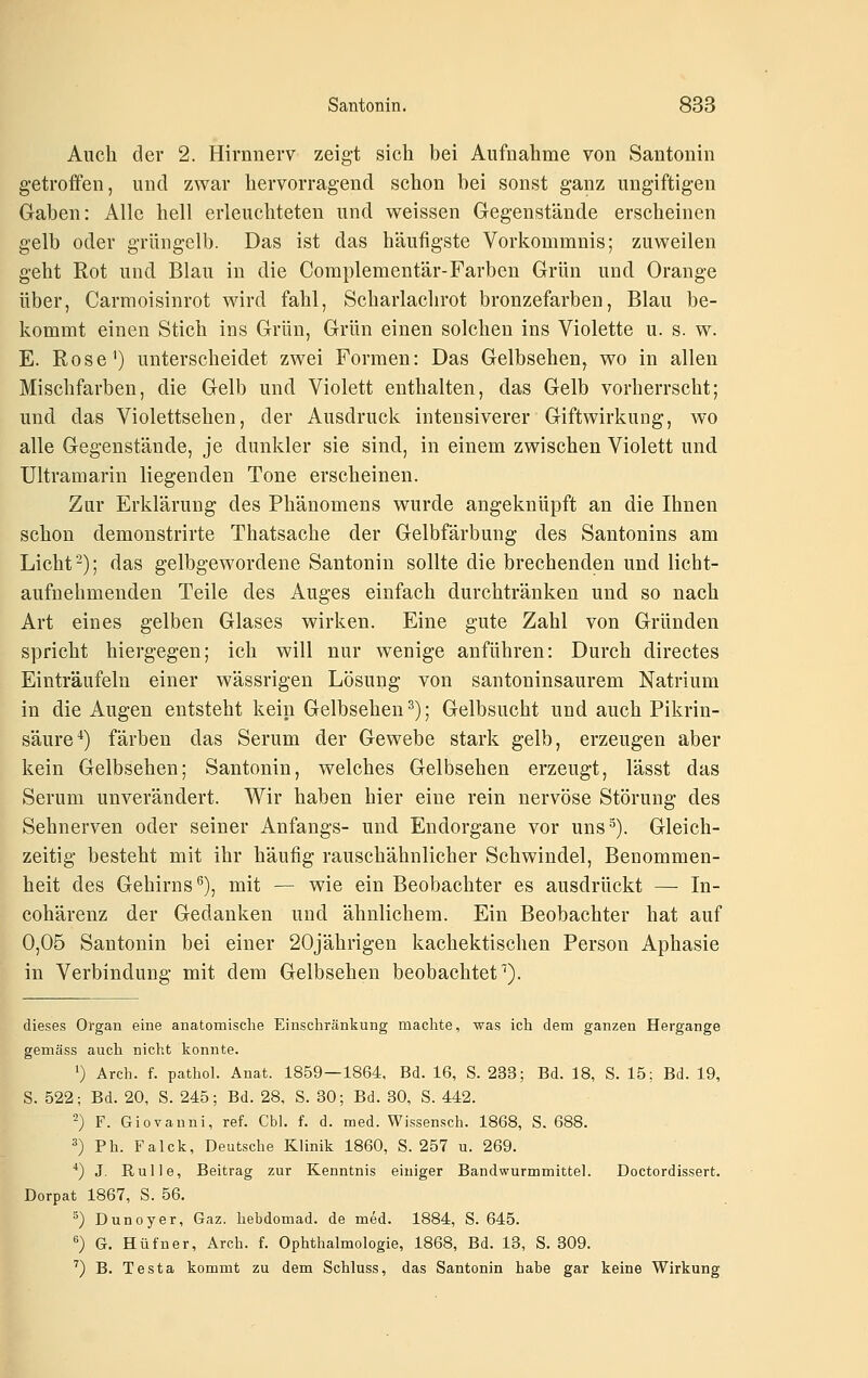 Auch der 2. Hirnnerv zeigt sich bei Aufnahme von Santonin getroffen, und zwar hervorragend schon bei sonst ganz ungiftigen Gaben: Alle hell erleuchteten und weissen Gegenstände erscheinen gelb oder grüngelb. Das ist das häufigste Vorkommnis; zuweilen geht Rot und Blau in die Complementär-Farben Grün und Orange über, Carmoisinrot wird fahl. Scharlachrot bronzefarben, Blau be- kommt einen Stich ins Grün, Grün einen solchen ins Violette u. s. w. E. Rose') unterscheidet zwei Formen: Das Gelbsehen, wo in allen Mischfarben, die Gelb und Violett enthalten, das Gelb vorherrscht; und das Violettsehen, der Ausdruck intensiverer Giftwirkung, wo alle Gegenstände, je dunkler sie sind, in einem zwischen Violett und Ultramarin liegenden Tone erscheinen. Zur Erklärung des Phänomens wurde angeknüpft an die Ihnen schon demonstrirte Thatsache der Gelbfärbung des Santonins am Licht-); das gelbgewordene Santonin sollte die brechenden und licht- aufnehmenden Teile des Auges einfach durchtränken und so nach Art eines gelben Glases wirken. Eine gute Zahl von Gründen spricht hiergegen; ich will nur wenige anführen: Durch directes Einträufeln einer wässrigen Lösung von santoninsaurem Natrium in die Augen entsteht kein Gelbsehen ^); Gelbsucht und auch Pikrin- säure^) färben das Serum der Gewebe stark gelb, erzeugen aber kein Gelbsehen; Santonin, welches Gelbsehen erzeugt, lässt das Serum unverändert. Wir haben hier eine rein nervöse Störung des Sehnerven oder seiner Anfangs- und Endorgane vor uns^). Gleich- zeitig besteht mit ihr häufig rauschähnlicher Schwindel, Benommen- heit des Gehirns^), mit — wie ein Beobachter es ausdrückt — In- cohärenz der Gedanken und ähnlichem. Ein Beobachter hat auf 0,05 Santonin bei einer 20jährigen kachektischen Person Aphasie in Verbindung mit dem Gelbsehen beobachtet^). dieses Organ eine anatomische Einschränkung machte, was ich dem ganzen Hergange gemäss auch nicht konnte. ') Arch. f. pathoL Anat. 1859—1864. Bd. 16, S. 233; Bd. 18, S. 15; Bd. 19, S. 522; Bd. 20, S. 245; Bd. 28, S. 30; Bd. 30, S. 442. 2) F. Giovanni, ref. Cbh f. d. med. Wissensch. 1868, S. 688. ^) Ph. Falck, Deutsche Klinik 1860, S. 257 u. 269. *) J. Rulle, Beitrag zur Kenntnis einiger Bandwurmmittel. Doctordissert. Dorpat 1867, S. 56. ^) Dunoyer, Gaz. hebdomad. de med. 1884, S. 645. ^) G. Hüfner, Arch. f. Ophthalmologie, 1868, Bd. 13, S. 309. '') B. Testa kommt zu dem Schluss, das Santonin habe gar keine Wirkung