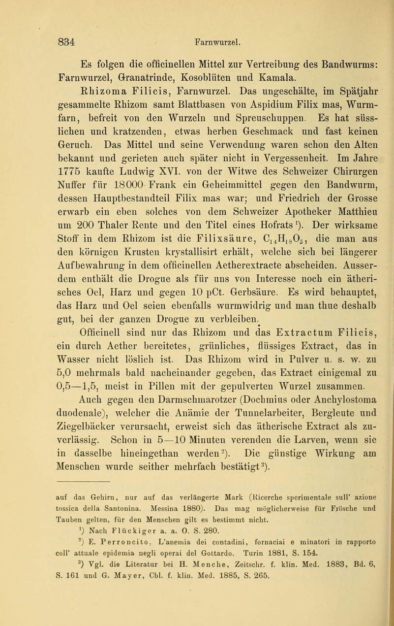 Es folgen die officinelleii Mittel zur Vertreibung des Bandwurms: Farnwurzel, öranatrinde, Kosoblüten und Kamala. Rhizoma Filicis, Farnwurzel. Das ungeschälte, im Spätjahr gesammelte Rhizom samt Blattbasen von Aspidium Filix mas, Wurm- farn, befreit von den Wurzeln und Spreuschuppen. Es hat süss- lichen und kratzenden, etwas herben Geschmack und fast keinen Geruch. Das Mittel und seine Verwendung waren schon den Alten bekannt und gerieten auch später nicht in Vergessenheit. Im Jahre 1775 kaufte Ludwig XVI. von der Witwe des Schweizer Chirurgen Nuffer für 18000 Frank ein Geheimmittel gegen den Bandwurm, dessen Hauptbestandteil Filix mas war; und Friedrich der Grosse erwarb ein eben solches von dem Schweizer Apotheker Matthieu um 200 Thaler Rente und den Titel eines Hofrats ^). Der wirksame Stoff in dem Rhizom ist die Filixsäure, Ci4Hi803, die man aus den körnigen Krusten krystallisirt erhält, welche sich bei längerer Aufbewahrung in dem officinellen Aetherextracte abscheiden. Ausser- dem enthält die Drogue als für uns von Interesse noch ein ätheri- sches Oel, Harz und gegen 10 pCt. Gerbsäure. Es wird behauptet, das Harz und Oel seien ebenfalls wurmwidrig und man thue deshalb gut, bei der ganzen Drogue zu verbleiben. Officinell sind nur das Rhizom und das Extractum Filicis, ein durch Aether bereitetes, grünliches, flüssiges Extract, das in Wasser nicht löslich ist. Das Rhizom wird in Pulver u. s. w. zu 5,0 mehrmals bald nacheinander gegeben, das Extract einigemal zu 0,5—1,5, meist in Pillen mit der gepulverten Wurzel zusammen. Auch gegen den Darmschmarotzer (Dochmius oder Anchylostoma duodenale), welcher die Anämie der Tunnelarbeiter, Bergleute und Ziegelbäcker verursacht, erweist sich das ätherische Extract als zu- verlässig. Schon in 5—10 Minuten verenden die Larven, wenn sie in dasselbe hineingethan werden'-). Die günstige Wirkung am Menschen wurde seither mehrfach bestätigt^). auf das Gehirn, nur auf das verlängerte Mark (Kicerche sperimentale suU' azione tossica della Santonina. Messina 1880). Das mag möglicherweise für Frösche und Tauben gelten, für den Menschen gilt es bestimmt nicht. ') Nach Flückiger a. a. 0. S. 280. ^) E. Perroncito, L'anemia dei contadini, fornaciai e minatori in rapporto coli' attuale epidemia negli operai del Gottardo. Turin 1881, S. 154. ^) Vgl. die Literatur bei H. Menche, Zeitschr. f. klin. Med. 1883, Bd. 6, S. 161 und G. Mayer, Cbl. f. klin. Med. 1885, S. 265.