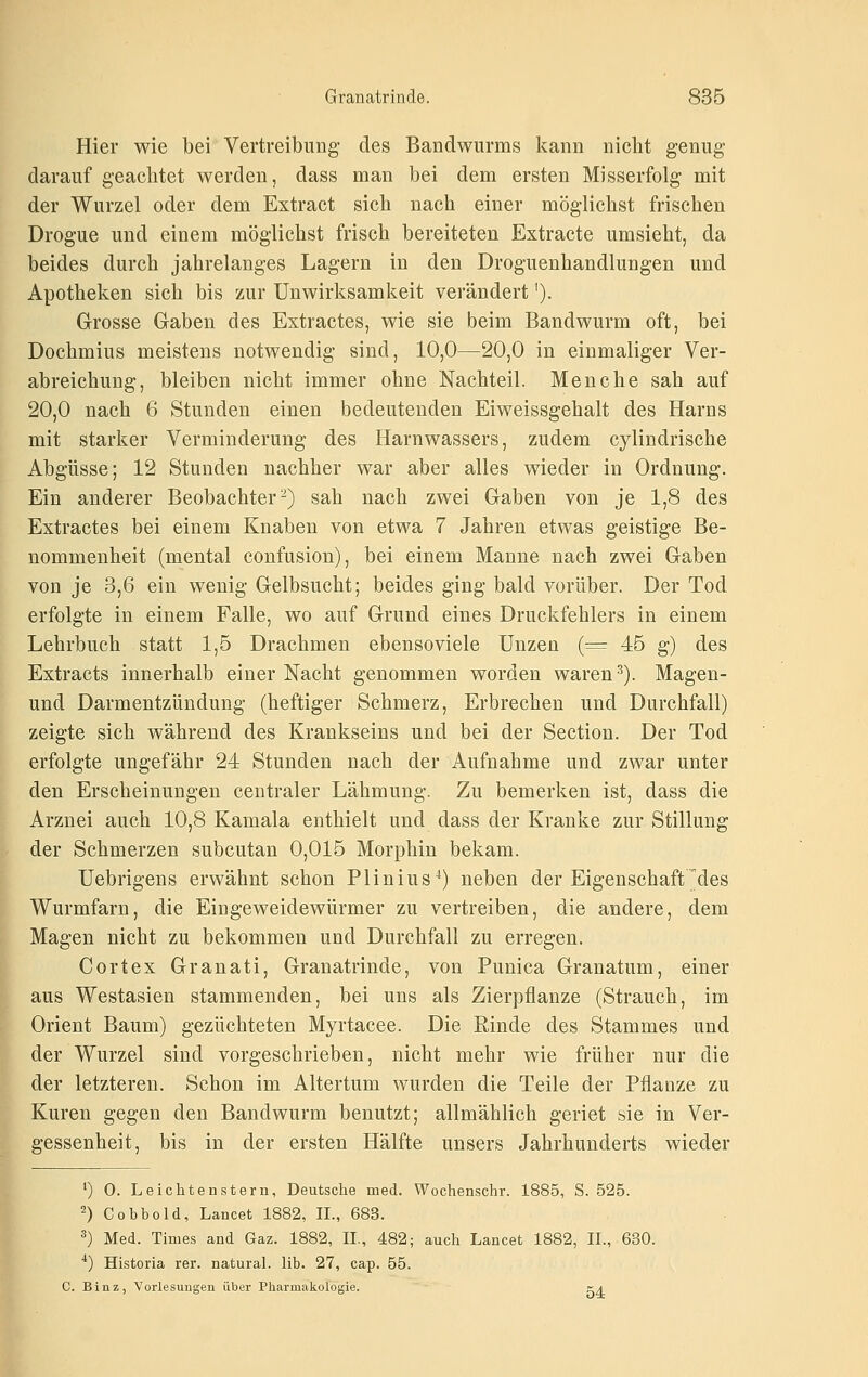 Hier wie bei Vertreibung des Bandwurms kann nicht genug darauf geachtet werden, dass man bei dem ersten Misserfolg mit der Wurzel oder dem Extract sich nach einer möglichst frischen Drogue und einem möglichst frisch bereiteten Extracte umsieht, da beides durch jahrelanges Lagern in den Droguenhandlungen und Apotheken sich bis zur Unwirksamkeit verändert'). Grosse Gaben des Extractes, wie sie beim Bandwurm oft, bei Dochmius meistens notwendig sind, 10,0—20,0 in einmaliger Ver- abreichung, bleiben nicht immer ohne Nachteil. Menche sah auf 20,0 nach 6 Stunden einen bedeutenden Eiweissgehalt des Harns mit starker Verminderung des Harnwassers, zudem cylindrische Abgüsse; 12 Stunden nachher war aber alles wieder in Ordnung. Ein anderer Beobachter^) sah nach zwei Gaben von je 1,8 des Extractes bei einem Knaben von etwa 7 Jahren etwas geistige Be- nommenheit (mental confusion), bei einem Manne nach zwei Gaben von je 3,6 ein wenig Gelbsucht; beides ging bald vorüber. Der Tod erfolgte in einem Falle, wo auf Grund eines Druckfehlers in einem Lehrbuch statt 1,5 Drachmen ebensoviele Unzen (^^ 45 g) des Extracts innerhalb einer Nacht genommen worden waren ^). Magen- und Darmentzündung (heftiger Schmerz, Erbrechen und Durchfall) zeigte sich während des Krankseins und bei der Section. Der Tod erfolgte ungefähr 24 Stunden nach der Aufnahme und zwar unter den Erscheinungen centraler Lähmung. Zu bemerken ist, dass die Arznei auch 10,8 Kamala enthielt und dass der Kranke zur Stillung der Schmerzen subcutan 0,015 Morphin bekam. Uebrigens erwähnt schon Plinius^) neben der Eigenschaft des Wurmfarn, die Eingeweidewürmer zu vertreiben, die andere, dem Magen nicht zu bekommen und Durchfall zu erregen. Cortex Granati, Granatrinde, von Punica Granatum, einer aus Westasien stammenden, bei uns als Zierpflanze (Strauch, im Orient Baum) gezüchteten Myrtacee. Die Rinde des Stammes und der Wurzel sind vorgeschrieben, nicht mehr wie früher nur die der letzteren. Schon im Altertum wurden die Teile der Pflanze zu Kuren gegen den Bandwurm benutzt; allmählich geriet sie in Ver- gessenheit, bis in der ersten Hälfte unsers Jahrhunderts wieder ') 0. Leichtenstern, Deutsche med. Wochenschr. 1885, S. 525. 2) Cobbold, Lancet 1882, IL, 683. ^) Med. Times and Gaz. 1882, II., 482; auch Lancet 1882, IL, 630. '*) Historia rer. natural, lib. 27, cap. 55. C. Binz, Vorlesungen über Pharmakologie. c^^