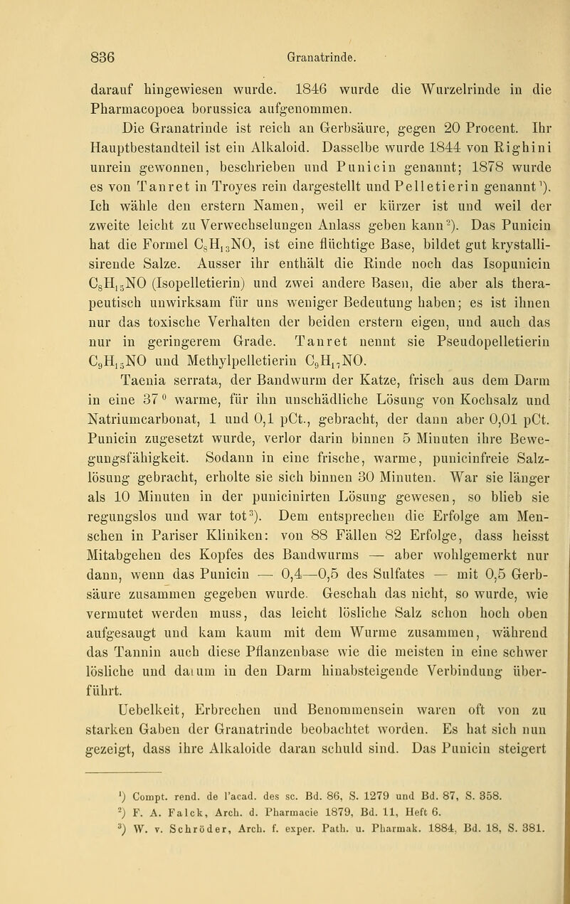 darauf hingewiesen wurde. 1846 wurde die Wurzelrinde in die Pharmacopoea borussica aufgenommen. Die Granatrinde ist reich an Gerbsäure, gegen 20 Procent. Ihr Hauptbestandteil ist ein Alkaloid. Dasselbe wurde 1844 von Righini unrein gewonnen, beschrieben und Punicin genannt; 1878 wurde es von Tanret in Troyes rein dargestellt und Pelletierin genannt''). Ich wähle den erstem Namen, weil er kürzer ist und weil der zweite leicht zu Verwechselungen Anlass geben kann -). Das Punicin hat die Formel CgHiaNO, ist eine flüchtige Base, bildet gut krystalli- sirende Salze. Ausser ihr enthält die Rinde noch das Isopunicin CgHjgNO (Isopelletierin) und zwei andere Basen, die aber als thera- peutisch unwirksam für uns weniger Bedeutung haben; es ist ihnen nur das toxische Verhalten der beiden erstem eigen, und auch das nur in geringerem Grade. Tanret nennt sie Pseudopelletierin C9H13NO und Methylpelletierin CgHi^NO. Taenia serrata, der Bandwurm der Katze, frisch aus dem Darm in eine 37 ° warme, für ihn unschädliche Lösung von Kochsalz und Natriumcarbonat, 1 und 0,1 pCt., gebracht, der dann aber 0,01 pCt. Punicin zugesetzt wurde, verlor darin binnen 5 Minuten ihre Bewe- gungsfähigkeit. Sodann in eine frische, warme, punicinfreie Salz- lösung gebracht, erholte sie sich binnen 30 Minuten. War sie länger als 10 Minuten in der punicinirten Lösung gewesen, so blieb sie regungslos und war tot'^). Dem entsprechen die Erfolge am Men- schen in Pariser Kliniken: von 88 Fällen 82 Erfolge, dass heisst Mitabgehen des Kopfes des Bandwurms — aber wohlgemerkt nur dann, wenn das Punicin — 0,4—0,5 des Sulfates — mit 0,5 Gerb- säure zusammen gegeben wurde. Geschah das nicht, so wurde, wie vermutet werden muss, das leicht lösliche Salz schon hoch oben aufgesaugt und kam kaum mit dem Wurme zusammen, während das Tannin auch diese Pflanzenbase wie die meisten in eine schwer lösliche und daium in den Darm hinabsteigende Verbindung über- führt. Uebelkeit, Erbrechen und Benommensein waren oft von zu starken Gaben der Granatrinde beobachtet worden. Es hat sich nun gezeigt, dass ihre Alkaloide daran schuld sind. Das Punicin steigert ') Compt. rend. de l'acad. des sc. Bd. 86, S. 1279 und Bd. 87, S. 358. '^; F. A. Falck, Arch. d. Pharmacia 1879, Bd. 11, Heft 6. ^) W. V. Schröder, Arch. f. esper. Path. u. Pharmak. 1884, Bd. 18, S. 381.