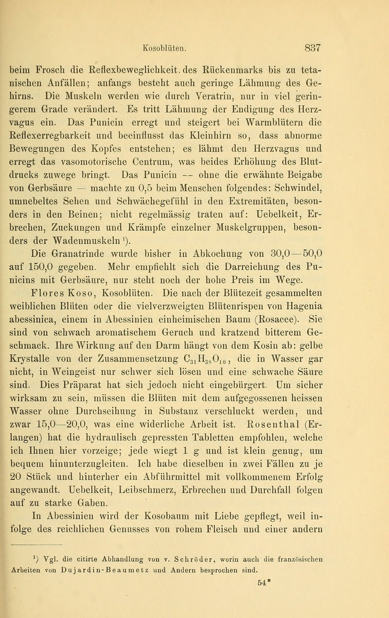 beim Frosch die Reflexbeweglichkeit, des Rückenmarks bis zu teta- nischen Anfällen; anfangs besteht auch geringe Lähmung des Ge- hirns. Die Muskeln werden wie durch Veratrin, nur in viel gerin- gerem Grade verändert. Es tritt Lähmung der Endigung des Herz- vagus ein. Das Punicin erregt und steigert bei Warmblütern die Reflexerregbarkeit und beeinflusst das Kleinhirn so, dass abnorme Bewegungen des Kopfes entstehen; es lähmt den Herzvagus und erregt das vasomotorische Centrum, was beides Erhöhung des Blut- drucks zuwege bringt. Das Punicin — ohne die erwähnte Beigabe von Gerbsäure — machte zu 0,5 beim Menschen folgendes: Schwindel, umnebeltes Sehen und Schwächegefühl in den Extremitäten, beson- ders in den Beinen; nicht regelmässig traten auf: Uebelkeit, Er- brechen, Zuckungen und Krämpfe einzelner Muskelgruppen, beson- ders der Wadenmuskeln'). Die Granatrinde wurde bisher in Abkochung von 30,0—50,0 auf 150,0 gegeben. Mehr empfiehlt sich die Darreichung des Pu- nicins mit Gerbsäure, nur steht noch der hohe Preis im Wege. Flor es Koso, Kosoblüten. Die nach der Blütezeit gesammelten weiblichen Blüten oder die vielverzweigten Blütenrispen von Hagenia abessinica, einem in Abessinien einheimischen Baum (Rosacee). Sie sind von schwach aromatischem Geruch und kratzend bitterem Ge- schmack. Ihre Wirkung auf den Darm hängt von dem Kosin ab: gelbe Krystalle von der Zusammensetzung CaiHggOio, die in Wasser gar nicht, in Weingeist nur schwer sich lösen und eine schwache Säure sind. Dies Präparat hat sich jedoch nicht eingebürgert. Um sicher wirksam zu sein, müssen die Blüten mit dem aufgegossenen heissen Wasser ohne Durchseihung in Substanz verschluckt werden, und zwar 15,0—20,0, was eine widerliche Arbeit ist. Rosenthal (Er- langen) hat die hydraulisch gepressten Tabletten empfohlen, welche ich Ihnen hier vorzeige; jede wiegt 1 g und ist klein genug, um bequem hinunterzugleiten. Ich habe dieselben in zwei Fällen zu je 20 Stück und hinterher ein Abführmittel mit vollkommenem Erfolg angewandt. Uebelkeit, Leibschmerz, Erbrechen und Durchfall folgen auf zu starke Gaben. In Abessinien wird der Kosobaum mit Liebe gepflegt, weil in- folge des reichlichen Genusses von rohem Fleisch und einer andern ') Vgl. die citirte Abhandlung von v. Schröder, worin auch die französischen Arbeiten von Duj ardin-Beaumetz und Andern besprochen sind. 54*