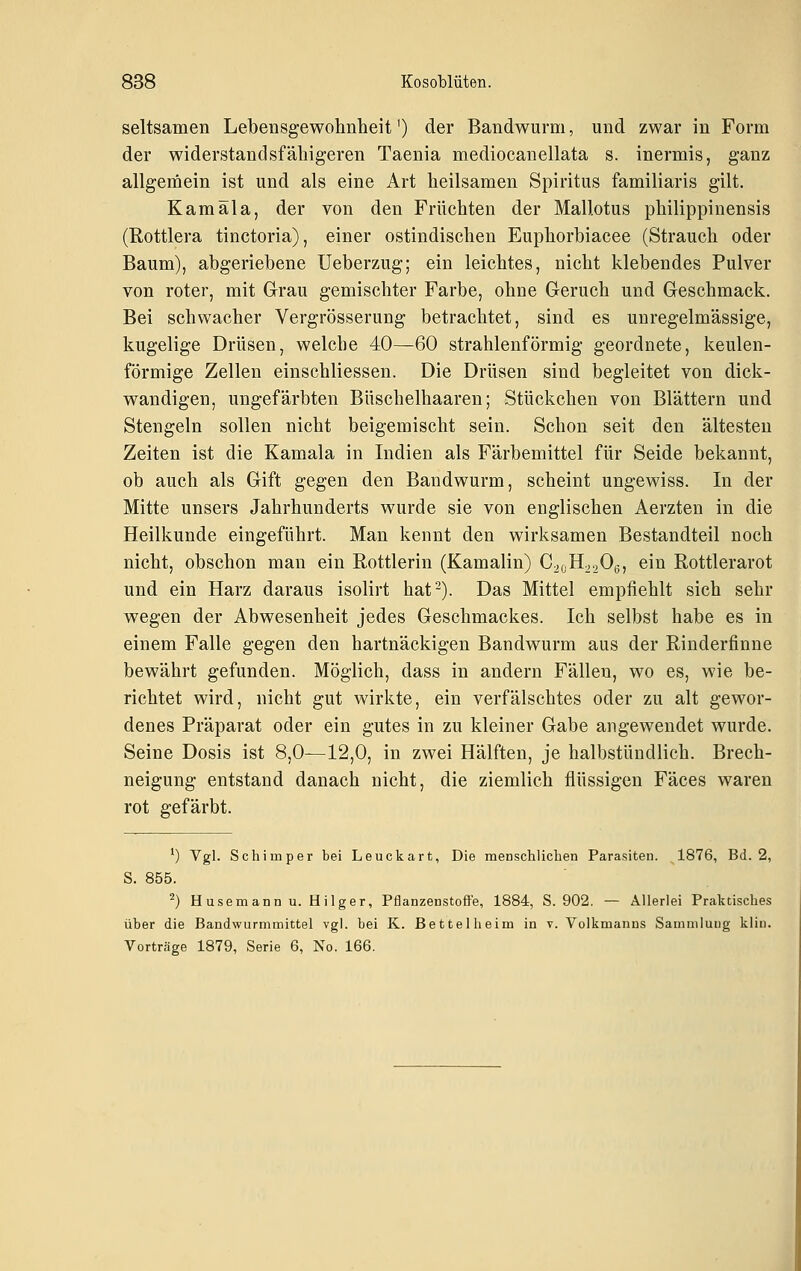 seltsamen Lebensgewohnheit') der Bandwurm, und zwar in Form der widerstandsfälligeren Taenia mediocanellata s. inermis, ganz allgemein ist und als eine Art heilsamen Spiritus familiaris gilt. Kamäla, der von den Früchten der Mallotus philippinensis (Rottlera tinctoria), einer ostindischen Euphorbiacee (Strauch oder Baum), abgeriebene Ueberzug; ein leichtes, nicht klebendes Pulver von roter, mit Grau gemischter Farbe, ohne Geruch und Geschmack. Bei schwacher Vergrösserung betrachtet, sind es unregelmässige, kugelige Drüsen, welche 40—60 strahlenförmig geordnete, keulen- förmige Zellen einschliessen. Die Drüsen sind begleitet von dick- wandigen, ungefärbten Büschelhaaren; Stückchen von Blättern und Stengeln sollen nicht beigemischt sein. Schon seit den ältesten Zeiten ist die Kamala in Indien als Färbemittel für Seide bekannt, ob auch als Gift gegen den Bandwurm, scheint ungewiss. In der Mitte unsers Jahrhunderts wurde sie von englischen Aerzten in die Heilkunde eingeführt. Man kennt den wirksamen Bestandteil noch nicht, obschon man ein Rottlerin (Kamalin) C2CH22O6, ein Rottlerarot und ein Harz daraus isolirt hat-). Das Mittel empfiehlt sich sehr wegen der Abwesenheit jedes Geschmackes. Ich selbst habe es in einem Falle gegen den hartnäckigen Bandwurm aus der Rinderfinne bewährt gefunden. Möglich, dass in andern Fällen, wo es, wie be- richtet wird, nicht gut wirkte, ein verfälschtes oder zu alt gewor- denes Präparat oder ein gutes in zu kleiner Gabe angewendet wurde. Seine Dosis ist 8,0—12,0, in zwei Hälften, je halbstündlich. Brech- neigung entstand danach nicht, die ziemlich flüssigen Fäces waren rot gefärbt. ^) Vgl. SchiII)per bei Leuckart, Die menschlichen Parasiten. 1876, Bd. 2, S. 855. ^) Husemannu. Hilger, Pfianzenstoffe, 1884, S. 902. — Allerlei Praktisches über die Bandwurmmittel vgl. bei K. Bettelheim in v. Volkmanns Sammlung kliu. Vorträge 1879, Serie 6, No. 166.