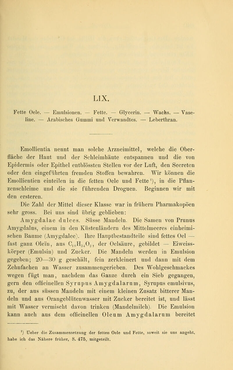 LIX. Fette Oele. — Emulsionen. — Fette. — ölycerin. — Wachs. — Vase- line. — Arabisches Gummi und Verwandtes. — Leberthran. Emollientia nennt man solche Arzneimittel, welche die Ober- fläche der Haut und der Schleimhäute entspannen und die von Epidermis oder Epithel entblössten Stellen vor der Luft, den Secreten oder den eingeführten fremden Stoffen bewahren. Wir können die Emollientien einteilen in die fetten Oele und Fette'), in die Pflan- zenschleime und die sie führenden Droguen. Beginnen wir mit den ersteren. Die Zahl der Mittel dieser Klasse war in frühern Pharmakopoen sehr gross. Bei uns sind übrig geblieben: Amygdalae dulces. Süsse Mandeln. Die Samen von Prunus Amygdalus, einem in den Küstenländern des Mittelmeeres einheimi- schen Baume (Amygdalee). Ihre Hauptbestandteile sind fettes Oel — fast ganz Olein, aus C18H34O2, der Oelsäure, gebildet — Eiweiss- körper (Emulsin) und Zucker. Die Mandeln werden in Emulsion gegeben; 20—30 g geschält, fein zerkleinert und dann mit dem Zehnfachen an Wasser zusammengerieben. Des Wohlgeschmackes wegen fügt man, nachdem das Ganze durch ein Sieb gegangen, gern den officinellen Syrupus Amygdalarum, Syrupus emulsivus, zu, der aus süssen Mandeln mit einem kleinen Zusatz bitterer Man- deln und aus Orangeblütenwasser mit Zucker bereitet ist, und lässt mit Wasser vermischt davon trinken (Mandelmilch). Die Emulsion kann auch aus dem officinellen Oleum Amygdalarum bereitet *) lieber die Zusammensetzung der fetten Oele und Fette, soweit sie uns angeht, habe ich das Nähere früher, S. 475, mitgeteilt.
