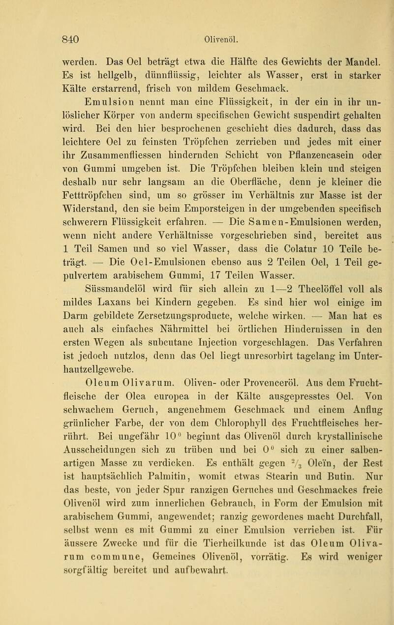 werden. Das Oel beträgt etwa die Hälfte des Gewichts der Mandel. Es ist hellgelb, dünnflüssig, leichter als Wasser, erst in starker Kälte erstarrend, frisch von mildem Geschmack. Emulsion nennt man eine Flüssigkeit, in der ein in ihr un- löslicher Körper von anderm specifischen Gewicht suspendirt gehalten wird. Bei den hier besprochenen geschieht dies dadurch, dass das leichtere Oel zu feinsten Tröpfchen zerrieben und jedes mit einer ihr Zusammenfliessen hindernden Schicht von Pflanzencasein oder von Gummi umgeben ist. Die Tröpfchen bleiben klein und steigen deshalb nur sehr langsam an die Oberfläche, denn je kleiner die Fetttröpfchen sind, um so grösser im Verhältnis zur Masse ist der Widerstand, den sie beim Emporsteigen in der umgebenden specifisch schwerern Flüssigkeit erfahren. — Die Samen-Emulsionen werden, wenn nicht andere Verhältnisse vorgeschrieben sind, bereitet aus 1 Teil Samen und so viel Wasser, dass die Colatur 10 Teile be- trägt. — Die Oel-Emulsionen ebenso aus 2 Teilen Oel, 1 Teil ge- pulvertem arabischem Gummi, 17 Teilen Wasser. Süssmandelöl wird für sich allein zu 1—2 Theelöffel voll als mildes Laxans bei Kindern gegeben. Es sind hier wol einige im Darm gebildete Zersetzungsproducte, welche wirken. — Man hat es auch als einfaches Nährmittel bei örtlichen Hindernissen in den ersten Wegen als subcutane Injection vorgeschlagen. Das Verfahren ist jedoch nutzlos, denn das Oel liegt unresorbirt tagelang im Unter- hautzellgewebe. Oleum Olivarum. Oliven- oder Provenceröl. Aus dem Frucht- fleische der Olea europea in der Kälte ausgepresstes Oel. Von schwachem Geruch, angenehmem Geschmack und einem Anflug grünlicher Farbe, der von dem Chlorophyll des Fruchtfleisches her- rührt. Bei ungefähr 10° beginnt das Olivenöl durch krystallinische Ausscheidungen sich zu trüben und bei 0° sich zu einer salben- artigen Masse zu verdicken. Es enthält gegen % Olein, der Rest ist hauptsächlich Palmitin, womit etwas Stearin und Butin. Nur das beste, von jeder Spur ranzigen Geruches und Geschmackes freie Olivenöl wird zum innerlichen Gebrauch, in Form der Emulsion mit arabischem Gummi, angewendet; ranzig gewordenes macht Durchfall, selbst wenn es mit Gummi zu einer Emulsion verrieben ist. Für äussere Zwecke und für die Tierheilkunde ist das Oleum Oliva- rum commune. Gemeines Olivenöl, vorrätig. Es wird weniger sorgfältig bereitet und aufbewahrt.