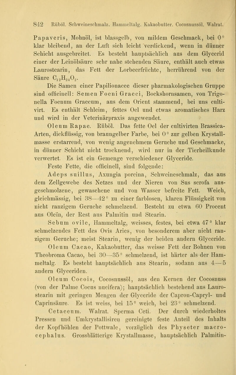 Papaveris, Mohnöl, ist blassgelb, von mildem Geschmack, bei 0° klar bleibend, an der Luft sich leicht verdickend, wenn in dünner Schicht ausgebreitet. Es besteht hauptsächlich aus dem Gllycerid einer der Leinölsäure sehr nahe stehenden Säure, enthält auch etwas Laurostearin, das Fett der Lorbeerfrüchte, herrührend von der Säure C12H24O2. Die Samen einer Papilionacee dieser pharmakologischen Gruppe sind officinell: Semen Foeni Graeci, Bockshornsamen, von Trigo- nella Foenum Graecum, aus dem Orient stammend, bei uns culti- virt. Es enthält Schleim, fettes Oel und etwas aromatisches Harz und wird in der Veterinärpraxis angewendet. Oleum Rapae. Rüböl. Das fette Oel der cultivirten Brassica- Arten, dickflüssig, von braungelber Farbe, bei 0 ° zur gelben Krystall- masse erstarrend, von wenig angenehmem Gerüche und Geschmacke, in dünner Schicht nicht trocknend, wird nur in der Tierheilkunde verwertet. Es ist ein Gemenge verschiedener Glyceride. Feste Fette, die officinell, sind folgende: Adeps suillus, Axungia porcina, Schweineschmalz, das aus dem Zellgewebe des Netzes und der Nieren von Sus scrofa aus- geschmolzene, gewaschene und von Wasser befreite Fett. Weich, gleichmässig, bei 38—42 ^ zu einer farblosen, klaren Flüssigkeit von nicht ranzigem Gerüche schmelzend. Besteht zu etwa 60 Procent aus Olein, der Rest aus Palmitin und Stearin. Sebum ovile, Hammeltalg, weisses, festes, bei etwa 47° klar schmelzendes Fett des Ovis Aries, von besonderem aber nicht ran- zigem Gerüche; meist Stearin, wenig der beiden andern Glyceride. Oleum Cacao, Kakaobutter, das weisse Fett der Bohnen von Theobroma Cacao, bei 30—35 schmelzend, ist härter als der Ham- meltalg. Es besteht hauptsächlich aus Stearin, sodann aus 4—5 andern Glyceriden. Oleum Cocois, Cocosnussöl, aus den Kernen der Cocosuuss (von der Palme Cocus nucifera); hauptsächlich bestehend aus Lauro- stearin mit geringen Mengen der Glyceride der Capron-Capryl- und Caprinsäure. Es ist weiss, bei 15 weich, bei 23 schmelzend. Cetaceum. Walrat. Sperma Ceti. Der durch wiederholtes Pressen und Umkrystallisiren gereinigte feste Anteil des Inhalts der Kopf höhlen der Pottwale, vorzüglich des Physeter macro- cephalus. Grossblätterige Krystallmasse, hauptsächlich Palmitin-