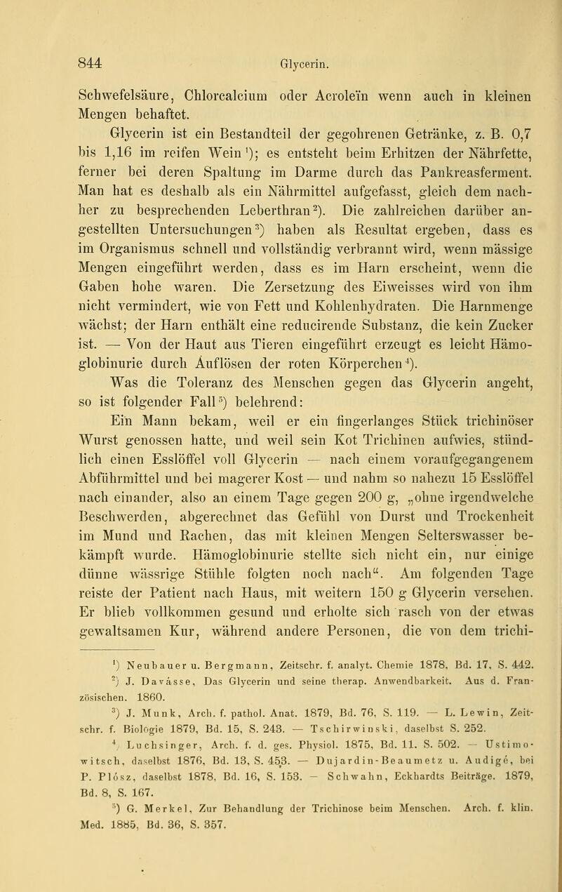 Schwefelsäure, Chlorcalcium oder Acrolei'n wenn auch in kleinen Mengen behaftet. Glycerin ist ein Bestandteil der gegohrenen Gletränke, z. B. 0,7 bis 1,16 im reifen Wein'); es entsteht beim Erhitzen der Nährfette, ferner bei deren Spaltung im Darme durch das Pankreasferment. Man hat es deshalb als ein Nährmittel aufgefasst, gleich dem nach- her zu besprechenden Leberthran^). Die zahlreichen darüber an- gestellten Untersuchungen^) haben als Resultat ergeben, dass es im Organismus schnell und vollständig verbrannt wird, wenn massige Mengen eingeführt werden, dass es im Harn erscheint, wenn die Gaben hohe waren. Die Zersetzung des Ei weisses wird von ihm nicht vermindert, wie von Fett und Kohlenhydraten. Die Harnmenge wächst; der Harn enthält eine reducirende Substanz, die kein Zucker ist. — Von der Haut aus Tieren eingeführt erzeugt es leicht Hämo- globinurie durch Auflösen der roten Körperchen •*). Was die Toleranz des Menschen gegen das Glycerin angeht, so ist folgender Fall') belehrend: Ein Mann bekam, weil er ein fingerlanges Stück trichinöser Wurst genossen hatte, und weil sein Kot Trichinen aufwies, stünd- lich einen Esslöffel voll Glycerin — nach einem voraufgegangenem Abführmittel und bei magerer Kost — und nahm so nahezu 15 Esslöffel nach einander, also an einem Tage gegen 200 g, „ohne irgendwelche Beschwerden, abgerechnet das Gefühl von Durst und Trockenheit im Mund und Rachen, das mit kleinen Mengen Selterswasser be- kämpft wurde. Hämoglobinurie stellte sich nicht ein, nur einige dünne wässrige Stühle folgten noch nach. Am folgenden Tage reiste der Patient nach Haus, mit weitern 150 g Glycerin versehen. Er blieb vollkommen gesund und erholte sich rasch von der etwas gewaltsamen Kur, während andere Personen, die von dem trichi- ') Neubauer u. Bergmann, Zeitschr. f. analyt. Chemie 1878, Bd. 17, S. 442. ^) J. Davässe, Das Glycerin und seine therap. Anwendbarkeit. Aus d. Fran- zösischen. 1860. 3) J. Munk, Arch. f. pathol. Anat. 1879, Bd. 76, S. 119. — L. Lewin, Zeit- schr. f. Biologie 1879, Bd. 15, S. 243. — Tschir wiuski, daselbst S. 252. ^ Luchsinger, Arch. f. d. ges. Physiol. 1875, Bd. 11. S. 502. -- Ustimo- witsch, daselbst 1876, Bd. 13, S. 453. — Duj ard in-Beaum etz u. Audige, bei P. Plosz, daselbst 1878, Bd. 16, S. 153. - Schwahn, Eckhardts Beiträge. 1879, Bd. 8, S. 167. ^) G. Merkel, Zur Behandlung der Trichinose beim Menschen. Arch. f. kiin. Med. 1885, Bd. 36, S. 357.