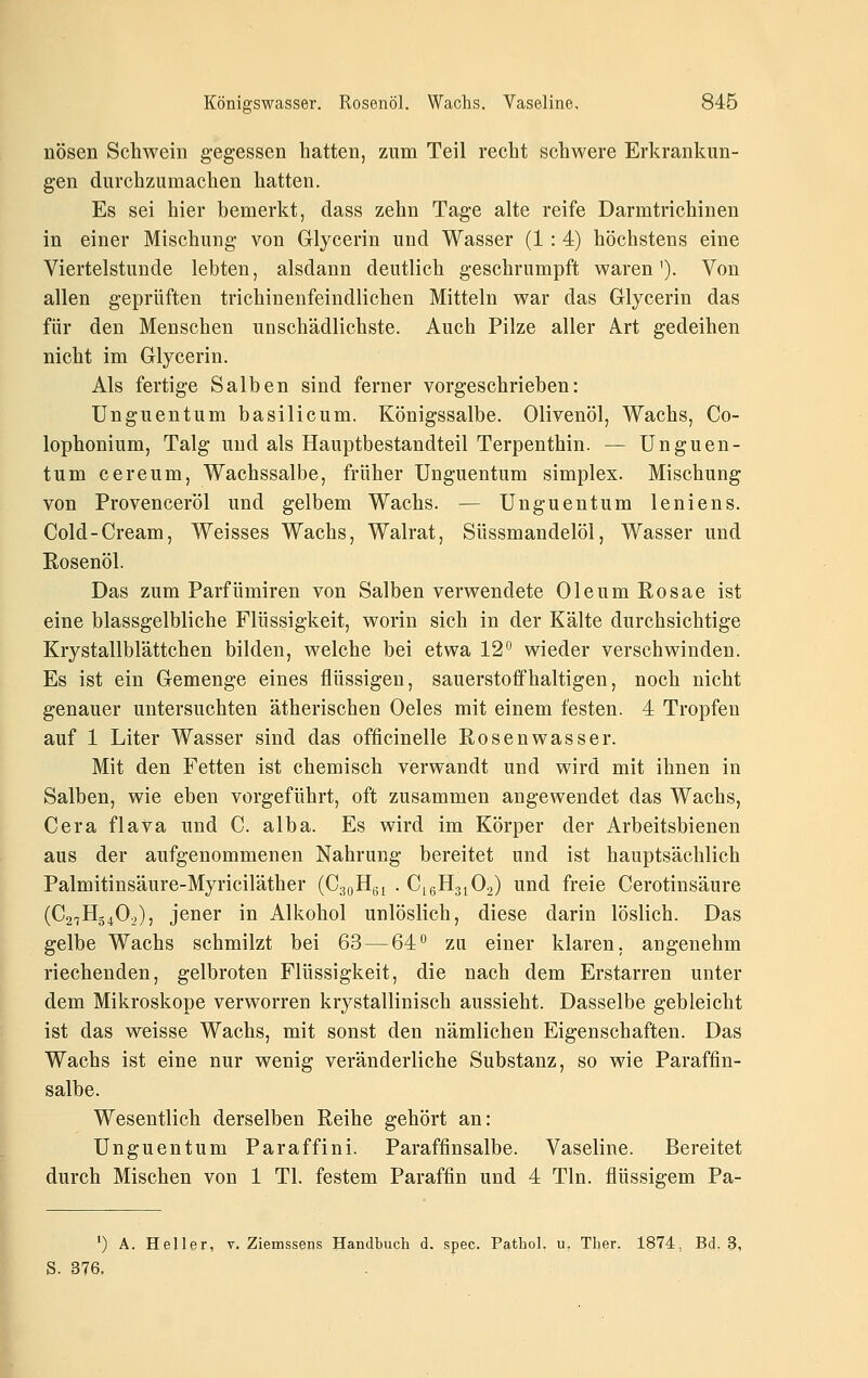 nösen Schwein gegessen hatten, zum Teil recht schwere Erkrankun- gen durchzumachen hatten. Es sei hier bemerkt, dass zehn Tage alte reife Darmtrichinen in einer Mischung von Glycerin und Wasser (1 : 4) höchstens eine Viertelstunde lebten, alsdann deutlich geschrumpft waren'). Von allen geprüften trichiuenfeindlichen Mitteln war das Glycerin das für den Menschen unschädlichste. Auch Pilze aller Art gedeihen nicht im Glycerin. Als fertige Salben sind ferner vorgeschrieben: Unguentum basilicum. Königssalbe. Olivenöl, Wachs, Co- lophonium, Talg und als Hauptbestandteil Terpenthin. — Unguen- tum cereum, Wachssalbe, früher Unguentum simplex. Mischung von Provenceröl und gelbem Wachs. — Unguentum leniens. Cold-Cream, Weisses Wachs, Walrat, Süssmandelöl, Wasser und Eosenöl. Das zum Parfümiren von Salben verwendete Oleum Rosae ist eine blassgelbliche Flüssigkeit, worin sich in der Kälte durchsichtige Krystallblättchen bilden, welche bei etwa 12 wieder verschwinden. Es ist ein Gemenge eines flüssigen, sauerstoffhaltigen, noch nicht genauer untersuchten ätherischen Oeles mit einem festen. 4 Tropfen auf 1 Liter Wasser sind das officinelle Rosenwasser. Mit den Fetten ist chemisch verwandt und wird mit ihnen in Salben, wie eben vorgeführt, oft zusammen angewendet das Wachs, Gera flava und C. alba. Es wird im Körper der Arbeitsbienen aus der aufgenommenen Nahrung bereitet und ist hauptsächlich Palmitinsäure-Myriciläther (CaoHgi . CißHgjOo) und freie Cerotinsäure (C2tH340^,), jener in Alkohol unlöslich, diese darin löslich. Das gelbe Wachs schmilzt bei 63 — 64° za einer klaren, angenehm riechenden, gelbroten Flüssigkeit, die nach dem Erstarren unter dem Mikroskope verworren krystallinisch aussieht. Dasselbe gebleicht ist das weisse Wachs, mit sonst den nämlichen Eigenschaften. Das Wachs ist eine nur wenig veränderliche Substanz, so wie Paraffin- salbe. Wesentlich derselben Reihe gehört an: Unguentum Paraffini. Paraffinsalbe. Vaseline. Bereitet durch Mischen von 1 Tl. festem Paraffin und 4 Tln. flüssigem Pa- ') A. Heller, v. Ziemssens Handbuch d. spec. Pathol, u. Ther. 1874, Bd. 3, S. 376,