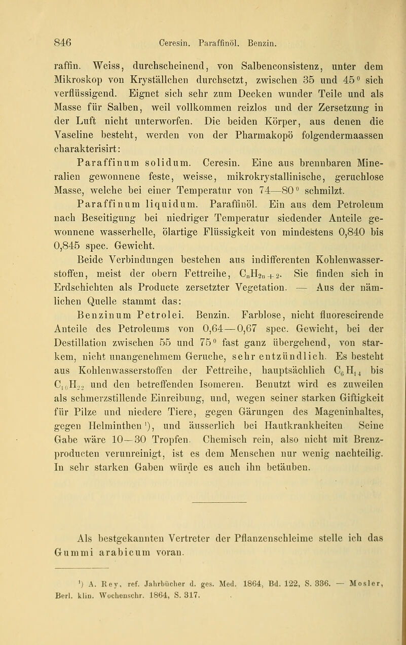 raffln. Weiss, durchscheinend, von Salbenconsistenz, unter dem Mikroskop von Kryställchen durchsetzt, zwischen 35 und 45° sich verflüssigend. Eignet sich sehr zum Decken wunder Teile und als Masse für Salben, weil vollkommen reizlos und der Zersetzung in der Luft nicht unterworfen. Die beiden Körper, aus denen die Vaseline besteht, werden von der Pharmakopö folgendermaassen charakterisirt: Paraffinum solidum. Ceresin. Eine aus brennbaren Mine- ralien gewonnene feste, weisse, mikrokrystallinische, geruchlose Masse, welche bei einer Temperatur von 74—80° schmilzt. Paraffinum liquidum. Paraffinöl. Ein aus dem Petroleum nach Beseitigung bei niedriger Temperatur siedender Anteile ge- wonnene wasserhelle, ölartige Flüssigkeit von mindestens 0,840 bis 0,845 spec. Gewicht. Beide Verbindungen bestehen aus indifferenten Kohlenwasser- stoffen, meist der obern Fettreihe, CnH2u + 2. Sie finden sich in Erdschichten als Producte zersetzter Vegetation. — Aus der näm- lichen Quelle stammt das: Benzinum Petrolei. Benzin. Farblose, nicht fluorescirende Anteile des Petroleums von 0,64—0,67 spec. Gewicht, bei der Destillation zwischen 55 und 75° fast ganz übergehend, von star- kem, nicht unangenehmem Gerüche, sehr entzündlich. Es besteht aus Kohlenwasserstoffen der Fettreihe, hauptsächlich CeHi4 bis C,oHo.j und den betreffenden Isomeren. Benutzt wird es zuweilen als schmerzstillende Einreibung, und, wegen seiner starken Giftigkeit für Pilze und niedere Tiere, gegen Gärungen des Mageninhaltes, gegen Helminthen'), und äusserlich bei Hautkrankheiten Seine Gabe wäre 10—30 Tropfen. Chemisch rein, also nicht mit Brenz- producten verunreinigt, ist es dem Menschen nur wenig nachteilig. In sehr starken Gaben würde es auch ihn betäuben. Als bestgekannten Vertreter der Pflanzenschleime stelle ich das Gummi arabicum voran. ') A. Rey, ref. Jahrbücher d. ges. Med. 1864, Bd. 122, S. 336. — Mosler, Berl. kliu. Wücheuschr. 1864, S. 317.