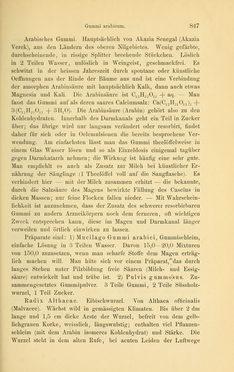 Arabisches Gummi. Hauptsächlich von Akazia Senegal (Akazia Verek), aus den Ländern des oberen Nilgebietes. Wenig gefärbte, durchscheinende, in rissige Splitter brechende Stückchen. Löslich in 2 Teilen Wasser, unlöslich in Weingeist, geschmackfrei. Es schwitzt in der heissen Jahreszeit durch spontane oder künstliche Oeffnungen aus der Rinde der Bäume aus und ist eine Verbindung der amorphen Arabinsäure mit hauptsächlich Kalk, dann auch etwas Magnesia und Kali. Die Arabinsäure ist C12H22O11 -j- aq. — Man fasst das Gummi auf als deren saures Calciumsalz: Ca(Ci2H2iOn)2 + 3(Ci,H220ii -)-SHoO). Die Arabinsäure (Arabin) gehört also zu den Kohlenhydraten. Innerhalb des Darmkanals geht ein Teil in Zucker über; das übrige wird nur langsam verändert oder resorbirt, findet daher für sich oder in Oelemulsionen die bereits besprochene Ver- wendung. Am einfachsten lässt man das Gummi theelöfifelweise in einem Glas Wasser lösen und so als Einzeldosis einigemal tagüber gegen Darmkatarrh nehmen; die Wirkung ist häufig eine sehr gute. Man empfiehlt es auch als Zusatz zur Milch bei künstlicher Er- nährung der Säuglinge (1 Theelöifel voll auf die Saugflasche). Es verhindert hier — mit der Milch zusammen erhitzt — die bekannte, durch die Salzsäure des Magens bewirkte Fällung des Casems in dicken Massen; nur feine Flocken fallen nieder. — Mit Wahrschein- lichkeit ist anzunehmen, dass der Zusatz des schwerer resorbirbaren Gummi zu andern Arzneikörpern noch dem ferneren, oft wichtigen Zweck entsprechen kann, diese im Magen und Darmkanal länger verweilen und örtlich einwirken zu lassen. Präparate sind: l)Mucilago Gummi arabici, Gummischleim, einfache Lösung in 3 Teilen Wasser. Davon 15,0—20,0 Mixturen von 150,0 zuzusetzen, wenn man scharfe Stoffe dem Magen erträg- lich machen will. Man hüte sich vor einem Präparat,'*das durch langes Stehen unter Pilzbildung freie Säuren (Milch- und Essig- säure) entwickelt hat und trübe ist. 2) Pulvis gummo|sus. Zu- sammengesetztes Gummipulver. 3 Teile Gummi, 2 Teile Süssholz- wurzel, 1 Teil Zucker. Radix Althaeae. Eibischwurzel. Von Althaea officinalis (Malvacee). Wächst wild in gemässigten Klimaten. Bis über 2 dm lange und 1,5 cm dicke Aeste der Wurzel, befreit von dem gelb- lichgrauen Korke, weisslich, längswulstig; enthalten viel Pflanzen- schleim (mit dem Arabin isomeres Kohlenhydrat) und Stärke. Die Wurzel steht in dem alten Rufe, bei acuten Leiden der Luftwege