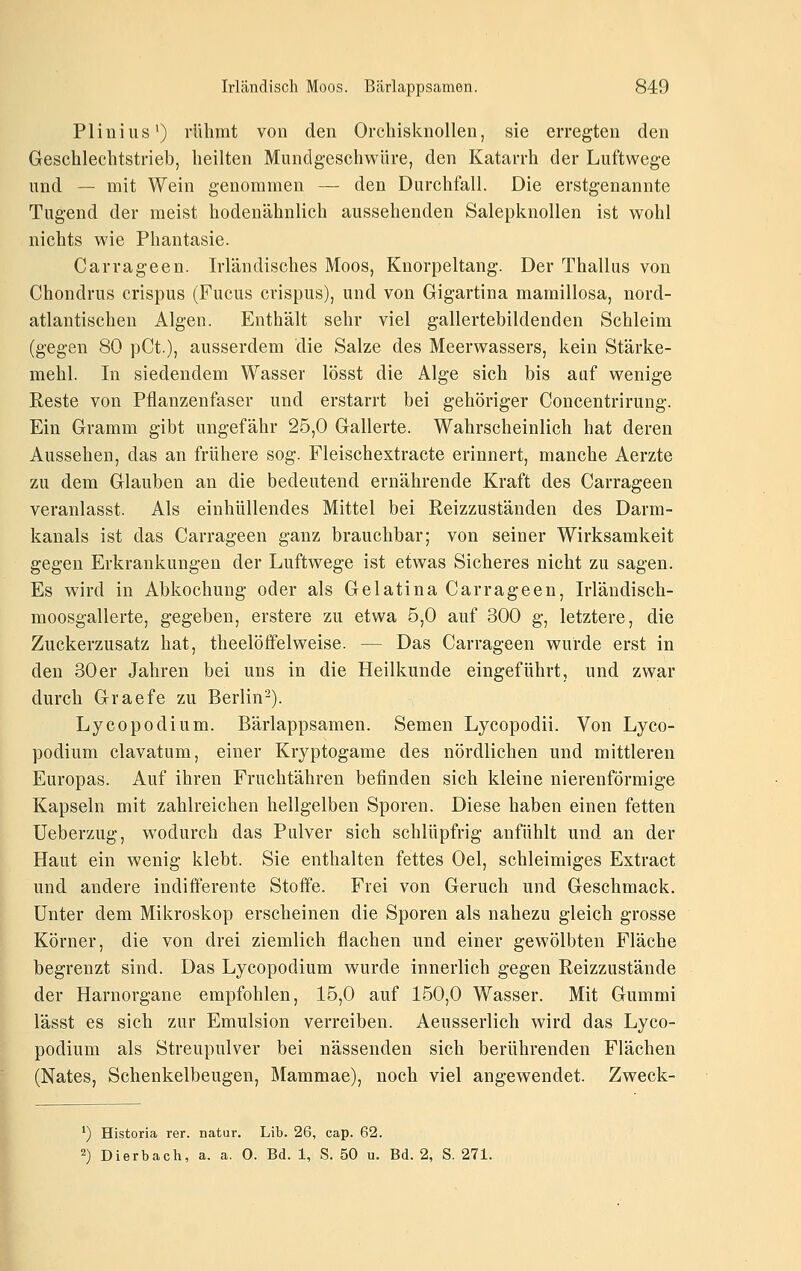 Plinius') rühmt von den OrchisknoUen, sie erregten den Geschlechtstrieb, heilten Munclgeschwüre, den Katarrh der Luftwege und — mit Wein genommen — den Durchfall. Die erstgenannte Tugend der meist hodenähnlich aussehenden Salepknollen ist wohl nichts wie Phantasie. Carrageen. Irländisches Moos, Knorpeltang. Der Thallus von Chondrus erispus (Fucus crispus), und von Gigartina mamillosa, nord- atlantischen Algen. Enthält sehr viel gallertebildenden Schleim (gegen 80 pCt.), ausserdem die Salze des Meerwassers, kein Stärke- mehl. In siedendem Wasser lösst die Alge sich bis aaf wenige Reste von Pflanzenfaser und erstarrt bei gehöriger Concentrirung. Ein Gramm gibt ungefähr 25,0 Gallerte. Wahrscheinlich hat deren Aussehen, das an frühere sog. Fleischextracte erinnert, manche Aerzte zu dem Glauben an die bedeutend ernährende Kraft des Carrageen veranlasst. Als einhüllendes Mittel bei Reizzuständen des Darm- kanals ist das Carrageen ganz brauchbar; von seiner Wirksamkeit gegen Erkrankungen der Luftwege ist etwas Sicheres nicht zu sagen. Es wird in Abkochung oder als Gelatina Carrageen, Irländisch- moosgallerte, gegeben, erstere zu etwa 5,0 auf 300 g, letztere, die Zuckerzusatz hat, theelöffelweise. — Das Carrageen wurde erst in den 30er Jahren bei uns in die Heilkunde eingeführt, und zwar durch Graefe zu Berlin-). Lycopodium. Bärlappsamen. Semen Lycopodii. Von Lyco- podium clavatum, einer Kryptogame des nördlichen und mittleren Europas. Auf ihren Fruchtähren befinden sich kleine nierenförmige Kapseln mit zahlreichen hellgelben Sporen. Diese haben einen fetten üeberzug, wodurch das Pulver sich schlüpfrig anfühlt und an der Haut ein wenig klebt. Sie enthalten fettes Oel, schleimiges Extract und andere indifferente Stoffe. Frei von Geruch und Geschmack. Unter dem Mikroskop erscheinen die Sporen als nahezu gleich grosse Körner, die von drei ziemlich flachen und einer gewölbten Fläche begrenzt sind. Das Lycopodium wurde innerlich gegen Reizzustände der Harnorgane empfohlen, 15,0 auf 150,0 Wasser. Mit Gummi lässt es sich zur Emulsion verreiben. Aeusserlich wird das Lyco- podium als Streupulver bei nässenden sich berührenden Flächen (Nates, Schenkelbeugen, Mammae), noch viel angewendet. Zweck- *) Historia rer. natur. Lib. 26, cap. 62. 2) Dierbach, a. a. 0. Bd. 1, S. 50 u. Bd. 2, S. 271.