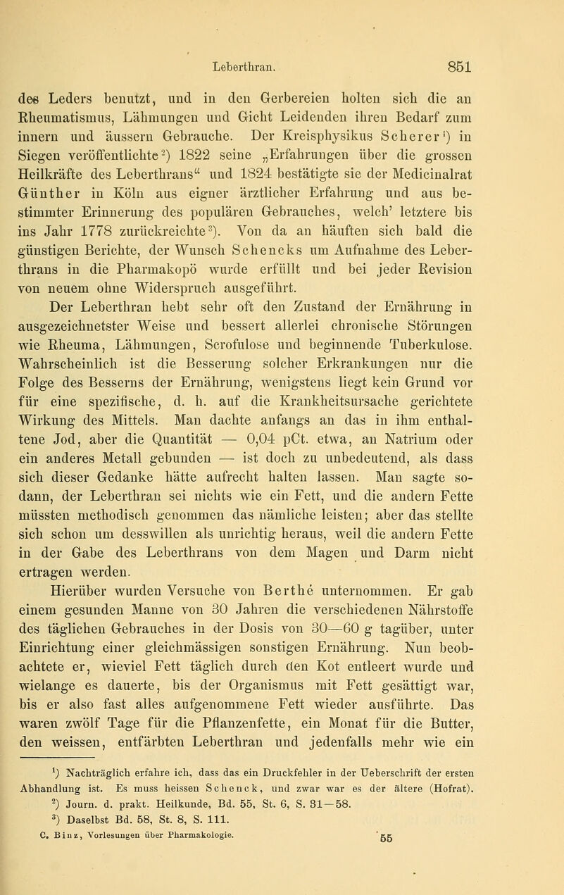 dee Leders benutzt, und in den Gerbereien holten sich die an Rheumatismus, Lähmungen und Gicht Leidenden ihren Bedarf zum innern und äussern Gebrauche. Der Kreisphysikus Seh er er') in Siegen veröffentlichte-) 1822 seine „Erfahrungen über die grossen Heilkräfte des Leberthrans und 1824 bestätigte sie der Medicinalrat Günther in Köln aus eigner ärztlicher Erfahrung und aus be- stimmter Erinnerung des populären Gebrauches, welch' letztere bis ins Jahr 1778 zurückreichte^). Von da an häuften sich bald die günstigen Berichte, der Wunsch Schencks um Aufnahme des Leber- thrans in die Pharmakopö wurde erfüllt und bei jeder Revision von neuem ohne Widerspruch ausgeführt. Der Leberthran hebt sehr oft den Zustand der Ernährung in ausgezeichnetster Weise und bessert allerlei chronische Störungen wie Rheuma, Lähmungen, Scrofulose und beginnende Tuberkulose. Wahrscheinlich ist die Besserung solcher Erkrankungen nur die Folge des Besserns der Ernährung, wenigstens liegt kein Grund vor für eine spezifische, d. h. auf die Krankheitsursache gerichtete Wirkung des Mittels. Man dachte anfangs an das in ihm enthal- tene Jod, aber die Quantität — 0,04 pCt. etwa, an Natrium oder ein anderes Metall gebunden — ist doch zu unbedeutend, als dass sich dieser Gedanke hätte aufrecht halten lassen. Man sagte so- dann, der Leberthran sei nichts wie ein Fett, und die andern Fette müssten methodisch genommen das nämliche leisten; aber das stellte sich schon um desswillen als unrichtig heraus, weil die andern Fette in der Gabe des Leberthrans von dem Magen und Darm nicht ertragen werden. Hierüber wurden Versuche von Berthe unternommen. Er gab einem gesunden Manne von 30 Jahren die verschiedenen Nährstoffe des täglichen Gebrauches in der Dosis von 30—60 g tagüber, unter Einrichtung einer gleichmässigen sonstigen Ernährung. Nun beob- achtete er, wieviel Fett täglich durch den Kot entleert wurde und wielange es dauerte, bis der Organismus mit Fett gesättigt war, bis er also fast alles aufgenommene Fett wieder ausführte. Das waren zwölf Tage für die Pflanzenfette, ein Monat für die Butter, den weissen, entfärbten Leberthran und jedenfalls mehr wie ein ^) Nachträglich erfahre ich, dass das ein Druckfehler in der üeberschrift der ersten Abhandlung ist. Es muss heissen Schenck, und zwar war es der ältere (Hofrat). 2) Journ. d. prakt. Heilkunde, Bd. 55, St. 6, S. 31—58. 3) Daselbst Bd. 58, St. 8, S. 111. C. B i u z, Vorlesungen über Pharmakologie. ' gg